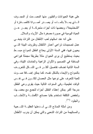 ‫ﻋﻠﻰ ﻫﻴﺌﺔ ﺍﻟﺤﻴﻭﺍﻨﺎﺕ ﻭﺍﻟﻁﻴﻭﺭ ﻤﻨﻬﺎ ﺍﻟﻤﺼـﻤﺕ ﺃﻭ ﺍﻟﻤﺠـﻭﻑ‬
‫ﺍﻟ ـﺫﻱ ﻴﻤ ـﻸ ﺒﺎﻟﻤ ـﺎﺀ، ﺃﻭ ﻴﺼ ـﺩﺭ ﺃﺼ ـﻭﺍﺘﺎ ﻜﺎﻟﺼ ـﻔﺎﺭﺓ ﺃﻭ‬
       ‫ـ‬       ‫ـ ﹰ‬       ‫ـ‬          ‫ـ‬       ‫ـ‬      ‫ـ‬
‫"ﺍﻟﺸﺨﺸﻴﺨﺔ"، ﻭﺒﻌﻀﻬﺎ ﺫﺍﺕ ﺃﺠﺯﺍﺀ ﻤﺘﺤﺭﻜـﺔ ﺃﻭ ﻴﻌﺒـﺭ ﻋـﻥ‬
     ‫ﺍﻟﺤﻴﺎﺓ ﺍﻟﻴﻭﻤﻴﺔ ﻓﻲ ﺼﻭﺭﺓ ﻤﺼﻐﺭﺓ ﻤﺜل ﺍﻷﺯﻴﺎﺀ ﻭﺍﻟﺴﻼل.‬
‫ﻋﻠﻰ ﺃﻨﻪ ﻋﻨﺩ ﺍﺴﺘﻠﻬﺎﻡ ﹸﻌﺏ ﺍﻷﻁﻔﺎل ﻤﻥ ﺍﻟﺘﺭﺍﺙ ﻴﻨﺒﻐـﻲ‬
                          ‫ﻟ‬
‫ﻋﻤل ﺘﺼﻤﻴﻤﺎﺕ ﺘﺭﺍﻋﻲ ﺃﻋﻤﺎﺭ ﺍﻷﻁﻔﺎل ﻭﻅﺭﻭﻑ ﺍﻟﺒﻴﺌﺔ ﺍﻟﺘـﻲ‬
‫ﻴﺤﻴﻭﻥ ﻓﻴﻬﺎ، ﻓﻔﻲ ﺍﻟﺴﻨﺔ ﺍﻷﻭﻟﻰ ﻴﺤﺘﺎﺝ ﺍﻟﻁﻔل ﻟﻨﻤﻭﺫﺝ ﻤﺒﺴـﻁ‬
‫ﺒﺤﻴﺙ ﻴﺴﺘﻁﻴﻊ ﺃﻥ ﻴﺭﻯ ﺍﻟﺤﻴﻭﺍﻥ ﻤﺜﻼ ﺒﻁﺭﻴﻘﺔ ﻤﺠﻤﻠﺔ ﻓﻴﺭﺍﻋﻲ‬
                    ‫ﹰ‬
‫ﺍﻟﺒﺴﺎﻁﺔ ﻓﻲ ﺍﻟﺘﺼﻤﻴﻡ ﻭﺍﻷﻟﻭﺍﻥ ﺍﻟﺯﺍﻫﻴﺔ ﻭﺍﻟﺨﺎﻤﺎﺕ ﺍﻟﻠﻴﻨﺔ، ﻭﻓﻲ‬
‫ﺍﻟﺴﻨﺔ ﺍﻟﺜﺎﻨﻴﺔ ﺘﻀﺎﻑ ﺘﻔﺎﺼﻴل ﺃﻜﺜـﺭ ﻓـﻲ ﺍﻟﺸـﻜل ﻟﻠﺘﻌﺭﻴـﻑ‬
‫ﺒﺎﻟﻨﻤﻭﺫﺝ ﻭﺍﻹﻴﺤﺎﺀ ﺒﺎﻟﺸﻜل ﻨﻔﺴﻪ، ﻜﻤﺎ ﻴﻤﻜﻥ ﺇﻀـﺎﻓﺔ ﺼـﻭﺕ‬
‫ﻟﻠﻌﺒﺔ ﻟﻠﺘﻌﺭﻑ ﻋﻠﻰ ﻨﻭﻋﻬﺎ ﻤﺜل ﺍﻟﺤﺼﺎﻥ ﻟﺘﻜـﻭﻥ ﻓـﻲ ﻨﻔـﺱ‬
‫ﺍﻟﻭﻗﺕ ﺘﻌﻠﻴﻤﻴﺔ، ﻭﻓﻲ ﺍﻟﺴﻨﻭﺍﺕ ﺍﻟﺘﺎﻟﻴﺔ ﺤﻴﺙ ﻴﻘﻭﻯ ﻭﻋﻲ ﺍﻟﻁﻔل‬
‫ﺒﺩﺭﺠﺔ ﺃﻜﺒﺭ ﻴﻤﻜﻥ ﺇﻋﻁﺎﺀ ﺍﻟﻁﻔل ﺃﺠﺯﺍﺀ ﻟﺘﺠﻤﻊ ﻤﻊ ﺒﻌﻀـﻬﺎ،‬
‫ﻭﻟﺨﻔﺽ ﺍﻟﺘﻜﻠﻔﺔ ﺘﺴﺘﺨﺩﻡ ﺒﻘﺎﻴﺎ ﻤﺼﺎﻨﻊ ﺍﻷﻗﻤﺸـﺔ ﻭﺍﻷﺨﺸـﺎﺏ‬
                                            ‫ﻭﺍﻟﺠﻠﻭﺩ )٢٢(.‬
‫ﻭﻤﻥ ﺃﻤﺜﻠﺔ ﺍﻟﻨﻤﺎﺫﺝ ﺍﻟﺘـﻲ ﺃﺒـﺩﻋﺘﻬﺎ ﺍﻟﻌﻘﻠﻴـﺔ ﺍﻟﺸـﻌﺒﻴﺔ‬
‫ﻭﺍﻟﻤﺴﺘﻠﻬﻤﺔ ﻤﻥ ﺍﻟﺘﺭﺍﺙ ﺍﻟﺸﻌﺒﻲ ﻭﺍﻟﺘﻲ ﻴﻤﻜﻥ ﺃﻥ ﻴﺩﺭﺏ ﺍﻷﻁﻔﺎل‬
 