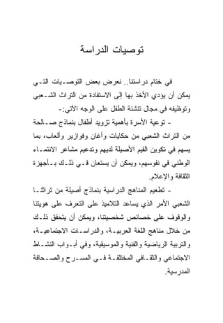 ‫ﺘﻭﺼﻴﺎﺕ ﺍﻟﺩﺭﺍﺴﺔ‬

‫ﻓﻲ ﺨﺘﺎﻡ ﺩﺭﺍﺴﺘﻨﺎ.. ﻨﻌﺭﺽ ﺒﻌﺽ ﺍﻟﺘﻭﺼـﻴﺎﺕ ﺍﻟﺘـﻲ‬
‫ﻴﻤﻜﻥ ﺃﻥ ﻴﺅﺩﻱ ﺍﻷﺨﺫ ﺒﻬﺎ ﺇﻟﻰ ﺍﻻﺴﺘﻔﺎﺩﺓ ﻤﻥ ﺍﻟﺘﺭﺍﺙ ﺍﻟﺸـﻌﺒﻲ‬
        ‫ﻭﺘﻭﻅﻴﻔﻪ ﻓﻲ ﻤﺠﺎل ﺘﻨﺸﺌﺔ ﺍﻟﻁﻔل ﻋﻠﻰ ﺍﻟﻭﺠﻪ ﺍﻵﺘﻲ:-‬
‫- ﺘﻭﻋﻴﺔ ﺍﻷﺴﺭﺓ ﺒﺄﻫﻤﻴﺔ ﺘﺯﻭﻴﺩ ﺃﻁﻔﺎل ﺒﻨﻤﺎﺫﺝ ﺼـﺎﻟﺤﺔ‬
‫ﻤﻥ ﺍﻟﺘﺭﺍﺙ ﺍﻟﺸﻌﺒﻲ ﻤﻥ ﺤﻜﺎﻴﺎﺕ ﻭﺃﻏﺎﻥ ﻭﻓﻭﺍﺯﻴﺭ ﻭﺃﻟﻌﺎﺏ، ﺒﻤﺎ‬
‫ﻴﺴﻬﻡ ﻓﻲ ﺘﻜﻭﻴﻥ ﺍﻟﻘﻴﻡ ﺍﻷﺼﻴﻠﺔ ﻟﺩﻴﻬﻡ ﻭﺘﺩﻋﻴﻡ ﻤﺸﺎﻋﺭ ﺍﻻﻨﺘﻤـﺎﺀ‬
‫ﺍﻟﻭﻁﻨﻲ ﻓﻲ ﻨﻔﻭﺴﻬﻡ، ﻭﻴﻤﻜﻥ ﺃﻥ ﻴﺴﺘﻌﺎﻥ ﻓـﻲ ﺫﻟـﻙ ﺒـﺄﺠﻬﺯﺓ‬
                                         ‫ﺍﻟﺜﻘﺎﻓﺔ ﻭﺍﻹﻋﻼﻡ.‬
‫- ﺘﻁﻌﻴﻡ ﺍﻟﻤﻨﺎﻫﺞ ﺍﻟﺩﺭﺍﺴﻴﺔ ﺒﻨﻤﺎﺫﺝ ﺃﺼﻴﻠﺔ ﻤﻥ ﺘﺭﺍﺜﻨـﺎ‬
‫ﺍﻟﺸﻌﺒﻲ ﺍﻷﻤﺭ ﺍﻟﺫﻱ ﻴﺴﺎﻋﺩ ﺍﻟﺘﻼﻤﻴﺫ ﻋﻠﻰ ﺍﻟﺘﻌﺭﻑ ﻋﻠﻰ ﻫﻭﻴﺘﻨﺎ‬
‫ﻭﺍﻟﻭﻗﻭﻑ ﻋﻠﻰ ﺨﺼﺎﺌﺹ ﺸﺨﺼﻴﺘﻨﺎ، ﻭﻴﻤﻜﻥ ﺃﻥ ﻴﺘﺤﻘﻕ ﺫﻟـﻙ‬
‫ﻤﻥ ﺨﻼل ﻤﻨﺎﻫﺞ ﺍﻟﻠﻐﺔ ﺍﻟﻌﺭﺒﻴـﺔ، ﻭﺍﻟﺩﺭﺍﺴـﺎﺕ ﺍﻻﺠﺘﻤﺎﻋﻴـﺔ،‬
‫ﻭﺍﻟﺘﺭﺒﻴﺔ ﺍﻟﺭﻴﺎﻀﻴﺔ ﻭﺍﻟﻔﻨﻴﺔ ﻭﺍﻟﻤﻭﺴﻴﻘﻴﺔ، ﻭﻓﻲ ﺃﺒـﻭﺍﺏ ﺍﻟﻨﺸـﺎﻁ‬
‫ﺍﻻﺠﺘﻤﺎﻋﻲ ﻭﺍﻟﺜﻘـﺎﻓﻲ ﺍﻟﻤﺨﺘﻠﻔـﺔ ﻓـﻲ ﺍﻟﻤﺴـﺭﺡ ﻭﺍﻟﺼـﺤﺎﻓﺔ‬
                                              ‫ﺍﻟﻤﺩﺭﺴﻴﺔ.‬
 