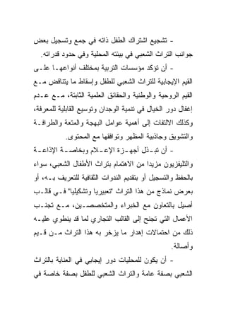 ‫- ﺘﺸﺠﻴﻊ ﺍﺸﺘﺭﺍﻙ ﺍﻟﻁﻔل ﺫﺍﺘﻪ ﻓﻲ ﺠﻤﻊ ﻭﺘﺴﺠﻴل ﺒﻌﺽ‬
  ‫ﺠﻭﺍﻨﺏ ﺍﻟﺘﺭﺍﺙ ﺍﻟﺸﻌﺒﻲ ﻓﻲ ﺒﻴﺌﺘﻪ ﺍﻟﻤﺤﻠﻴﺔ ﻭﻓﻲ ﺤﺩﻭﺩ ﻗﺩﺭﺍﺘﻪ.‬
‫- ﺃﻥ ﺘﺅﻜﺩ ﻤﺅﺴﺴﺎﺕ ﺍﻟﺘﺭﺒﻴﺔ ﺒﻤﺨﺘﻠﻑ ﺃﻨﻭﺍﻋﻬـﺎ ﻋﻠـﻰ‬
‫ﺍﻟﻘﻴﻡ ﺍﻹﻴﺠﺎﺒﻴﺔ ﻟﻠﺘﺭﺍﺙ ﺍﻟﺸﻌﺒﻲ ﻟﻠﻁﻔل ﻭﺇﺴﻘﺎﻁ ﻤﺎ ﻴﺘﻨﺎﻗﺽ ﻤـﻊ‬
‫ﺍﻟﻘﻴﻡ ﺍﻟﺭﻭﺤﻴﺔ ﻭﺍﻟﻭﻁﻨﻴﺔ ﻭﺍﻟﺤﻘﺎﺌﻕ ﺍﻟﻌﻠﻤﻴﺔ ﺍﻟﺜﺎﺒﺘﺔ، ﻤـﻊ ﻋـﺩﻡ‬
‫ﺇﻏﻔﺎل ﺩﻭﺭ ﺍﻟﺨﻴﺎل ﻓﻲ ﺘﻨﻤﻴﺔ ﺍﻟﻭﺠﺩﺍﻥ ﻭﺘﻭﺴﻴﻊ ﺍﻟﻘﺎﺒﻠﻴﺔ ﻟﻠﻤﻌﺭﻓﺔ،‬
‫ﻭﻜﺫﻟﻙ ﺍﻻﻟﺘﻔﺎﺕ ﺇﻟﻰ ﺃﻫﻤﻴﺔ ﻋﻭﺍﻤل ﺍﻟﺒﻬﺠﺔ ﻭﺍﻟﻤﺘﻌﺔ ﻭﺍﻟﻁﺭﺍﻓـﺔ‬
           ‫ﻭﺍﻟﺘﺸﻭﻴﻕ ﻭﺠﺎﺫﺒﻴﺔ ﺍﻟﻤﻅﻬﺭ ﻭﺘﻭﺍﻓﻘﻬﺎ ﻤﻊ ﺍﻟﻤﺤﺘﻭﻯ.‬
‫- ﺃﻥ ﺘﺒ ـﺫل ﺃﺠﻬ ـﺯﺓ ﺍﻹﻋ ـﻼﻡ ﻭﺒﺨﺎﺼ ـﺔ ﺍﻹﺫﺍﻋ ـﺔ‬
 ‫ـ‬        ‫ـ‬         ‫ـ‬       ‫ـ‬       ‫ـ‬
‫ﻭﺍﻟﺘﻠﻴﻔﺯﻴﻭﻥ ﻤﺯﻴﺩﺍ ﻤﻥ ﺍﻻﻫﺘﻤﺎﻡ ﺒﺘﺭﺍﺙ ﺍﻷﻁﻔﺎل ﺍﻟﺸﻌﺒﻲ، ﺴﻭﺍﺀ‬
                                      ‫‪‬‬
‫ﺒﺎﻟﺤﻔﻅ ﻭﺍﻟﺘﺴﺠﻴل ﺃﻭ ﺒﺘﻘﺩﻴﻡ ﺍﻟﻨﺩﻭﺍﺕ ﺍﻟﺜﻘﺎﻓﻴﺔ ﻟﻠﺘﻌﺭﻴﻑ ﺒـﻪ، ﺃﻭ‬
‫ﺒﻌﺭﺽ ﻨﻤﺎﺫﺝ ﻤﻥ ﻫﺫﺍ ﺍﻟﺘﺭﺍﺙ "ﺘﻌﺒﻴﺭﻴﺎ ﻭﺘﺸﻜﻴﻠﻴﺎ" ﻓـﻲ ﻗﺎﻟـﺏ‬
            ‫‪‬‬        ‫‪‬‬
‫ﺃﺼﻴل ﺒﺎﻟﺘﻌﺎﻭﻥ ﻤﻊ ﺍﻟﺨﺒﺭﺍﺀ ﻭﺍﻟﻤﺘﺨﺼﺼـﻴﻥ، ﻤـﻊ ﺘﺠﻨـﺏ‬
‫ﺍﻷﻋﻤﺎل ﺍﻟﺘﻲ ﺘﺠﻨﺢ ﺇﻟﻰ ﺍﻟﻘﺎﻟﺏ ﺍﻟﺘﺠﺎﺭﻱ ﻟﻤﺎ ﻗﺩ ﻴﻨﻁﻭﻱ ﻋﻠﻴـﻪ‬
‫ﺫﻟﻙ ﻤﻥ ﺍﺤﺘﻤﺎﻻﺕ ﺇﻫﺩﺍﺭ ﻤﺎ ﻴﺯﺨﺭ ﺒﻪ ﻫﺫﺍ ﺍﻟﺘﺭﺍﺙ ﻤـﻥ ﻗـﻴﻡ‬
                                                  ‫ﻭﺃﺼﺎﻟﺔ.‬
‫- ﺃﻥ ﻴﻜﻭﻥ ﻟﻠﻤﺤﻠﻴﺎﺕ ﺩﻭﺭ ﺇﻴﺠﺎﺒﻲ ﻓﻲ ﺍﻟﻌﻨﺎﻴﺔ ﺒﺎﻟﺘﺭﺍﺙ‬
‫ﺍﻟﺸﻌﺒﻲ ﺒﺼﻔﺔ ﻋﺎﻤﺔ ﻭﺍﻟﺘﺭﺍﺙ ﺍﻟﺸﻌﺒﻲ ﻟﻠﻁﻔل ﺒﺼﻔﺔ ﺨﺎﺼﺔ ﻓﻲ‬
 