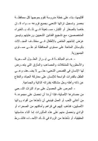 ‫ﺃﻗﺎﻟﻴﻤﻬﺎ، ﺒﻨﺎﺀ ﻋﻠﻰ ﺨﻁﺔ ﻤﺩﺭﻭﺴﺔ ﺘﻘﻭﻡ ﺒﻤﻭﺠﺒﻬﺎ ﻜل ﻤﺤﺎﻓﻅـﺔ‬
‫ﺒﺤﺼﺭ ﻭﺘﺴﺠﻴل ﺘﺭﺍﺜﻬﺎ ﺍﻟﺸﻌﺒﻲ ﺒﺠﻤﻴﻊ ﻓﺭﻭﻋﻪ ﺴـﻭﺍﺀ ﻜـﺎﻥ‬
‫ﺨﺎﺼﺎ ﺒﺎﻟﺼﻐﺎﺭ ﺃﻭ ﺍﻟﻜﺒﺎﺭ، ﻤﺴـﺘﻌﻴﻨﺔ ﻓـﻲ ﺫﻟـﻙ ﺒـﺎﻟﺨﺒﺭﺍﺀ‬
                                                ‫‪‬‬
‫ﺍﻟﻤﺘﺨﺼﺼﻴﻥ، ﻤﻊ ﺘﺸﺠﻴﻊ ﺍﻟﻔﻨﺎﻨﻴﻥ ﺍﻟﺸﻌﺒﻴﻴﻥ ﻭﺭﻋﺎﻴﺘﻬﻡ ﻭﺘﻴﺴﻴﺭ‬
‫ﻋﺭﺽ ﺇﻨﺘﺎﺠﻬﻡ ﺍﻟﺨﺎﺹ ﺒﺎﻷﻁﻔﺎل ﻓـﻲ ﻤﺨﺘﻠـﻑ ﺍﻟﻤﺠـﺎﻻﺕ‬
‫ﺒﺎﻟﻭﺴﺎﺌل ﺍﻟﻤﺘﺎﺤﺔ ﻋﻠﻰ ﻤﺴﺘﻭﻯ ﺍﻟﻤﺤﺎﻓﻅﺔ ﺜﻡ ﻋﻠـﻰ ﻤﺴـﺘﻭﻯ‬
                                              ‫ﺍﻟﺠﻤﻬﻭﺭﻴﺔ.‬
‫- ﻋـﺩﻡ ﺍﻟﻤﺒﺎﻟﻐـﺔ ﻓـﻲ ﺇﺒـﺭﺍﺯ ﺍﻟﺤﻠـﻭل ﺍﻟﺴـﺤﺭﻴﺔ‬
    ‫ـ‬      ‫ـ‬        ‫ـ ـ ـ‬               ‫ـ‬
‫ﻭﺍﻷﺴﻁﻭﺭﻴﺔ ﻟﻠﻤﺸﻜﻼﺕ ﻭﺍﻟﻤﺼﺎﻋﺏ ﻭﺍﻟﻤﺂﺯﻕ ﺍﻟﺘﻲ ﻴﺘﻌـﺭﺽ‬
‫ﻟﻬﺎ ﺍﻹﻨﺴﺎﻥ ﻓﻲ ﺍﻟﻘﺼﺹ ﺍﻟﺸﻌﺒﻲ، ﺤﺘـﻰ ﻻ ﻴﻀـﻌﻑ ﻭﻋـﻲ‬
‫ﺍﻟﻁﻔل ﺒﺎﻟﻘﺩﺭﺍﺕ ﺍﻟﻭﺍﺴﻌﺔ ﻟﻺﻨﺴﺎﻥ ﻋﻠﻰ ﻤﻌﺎﺭﻜﺔ ﺍﻟﺤﻴﺎﺓ، ﻭﺍﻟﺩﻓﺎﻉ‬
      ‫ﻋﻥ ﺫﺍﺘﻪ ﻭﺃﻫﻠﻪ ﻭﺤل ﻤﺸﺎﻜﻠﻪ ﺒﻘﺩﺭﺍﺘﻪ ﺍﻟﺫﺍﺘﻴﺔ ﻭﺍﻟﺠﻤﺎﻋﻴﺔ.‬
‫- ﺍﻟﺤﺭﺹ ﻋﻠﻰ ﺍﻟﺤﺼﻭل ﻋﻠﻰ ﻤﻭﺍﺩ ﺍﻟﺘﺭﺍﺙ ﺍﻟﺸـﻌﺒﻲ‬
‫ﻤﻥ ﻤﺼﺎﺩﺭﻫﺎ ﺍﻷﺼﻠﻴﺔ، ﻓﺈﺫﺍ ﺃﺭﺩﻨﺎ ﺃﻥ ﻨﺤﺼل ﻋﻠﻰ ﻤﺠﻤﻭﻋـﺔ‬
‫ﻤﻥ ﺃﻏﺎﻨﻲ ﺍﻟﻠﻌﺏ ﺃﻭ ﺍﻟﻌﻤل ﻓﻴﻨﺒﻐﻲ ﺃﻥ ﻨﺄﺨﺫﻫﺎ ﻤﻥ ﺃﻓﻭﺍﻩ ﺭﻭﺍﺘﻬﺎ‬
‫ﺍﻷﺼﻠﻴﻴﻥ، ﻓﻨﺫﻫﺏ ﺇﻟﻴﻬﻡ ﻓﻲ ﻗﺭﺍﻫﻡ ﻭﺃﻤﺎﻜﻨﻬﻡ ﻤﻥ ﺍﻟﺼﺤﺭﺍﺀ ﺃﻭ‬
‫ﺍﻟﻭﺍﺩﻱ ﻭﻨﺤﺼل ﻤﻨﻬﻡ ﻋﻠﻰ ﻫﺫﻩ ﺍﻟﻤﺄﺜﻭﺭﺍﺕ ﺇﻤﺎ ﺃﺜﻨﺎﺀ ﻤﻨﺎﺴﺒﺘﻬﺎ‬
‫ﺍﻟﺤﻘﻴﻘﻴﺔ، ﺃﻭ ﻨﺄﺨﺫﻫﺎ ﻤﻥ ﺍﻟﺭﻭﺍﺓ ﻓﻲ ﺘﻠـﻙ ﺍﻷﻨﺤـﺎﺀ، ﻓﺎﻟﺸـﺭﻁ‬
 