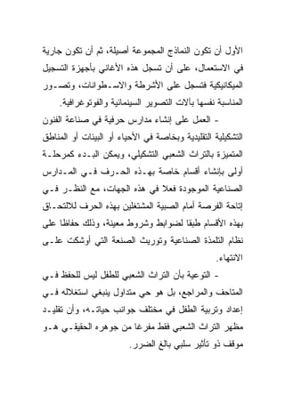 ‫ﺍﻷﻭل ﺃﻥ ﺘﻜﻭﻥ ﺍﻟﻨﻤﺎﺫﺝ ﺍﻟﻤﺠﻤﻭﻋﺔ ﺃﺼﻴﻠﺔ، ﺜﻡ ﺃﻥ ﺘﻜﻭﻥ ﺠﺎﺭﻴﺔ‬
‫ﻓﻲ ﺍﻻﺴﺘﻌﻤﺎل، ﻋﻠﻰ ﺃﻥ ﺘﺴﺠل ﻫﺫﻩ ﺍﻷﻏﺎﻨﻲ ﺒﺄﺠﻬﺯﺓ ﺍﻟﺘﺴﺠﻴل‬
‫ﺍﻟﻤﻴﻜﺎﻨﻴﻜﻴﺔ ﻓﺘﺴﺠل ﻋﻠﻰ ﺍﻷﺸﺭﻁﺔ ﻭﺍﻻﺴـﻁﻭﺍﻨﺎﺕ، ﻭﺘﺼـﻭﺭ‬
    ‫ﺍﻟﻤﻨﺎﺴﺒﺔ ﻨﻔﺴﻬﺎ ﺒﺂﻻﺕ ﺍﻟﺘﺼﻭﻴﺭ ﺍﻟﺴﻴﻨﻤﺎﺌﻴﺔ ﻭﺍﻟﻔﻭﺘﻭﻏﺭﺍﻓﻴﺔ.‬
‫- ﺍﻟﻌﻤل ﻋﻠﻰ ﺇﻨﺸﺎﺀ ﻤﺩﺍﺭﺱ ﺤﺭﻓﻴﺔ ﻓﻲ ﺼﻨﺎﻋﺔ ﺍﻟﻔﻨﻭﻥ‬
‫ﺍﻟﺘﺸﻜﻴﻠﻴﺔ ﺍﻟﺘﻘﻠﻴﺩﻴﺔ ﻭﺒﺨﺎﺼﺔ ﻓﻲ ﺍﻷﺤﻴﺎﺀ ﺃﻭ ﺍﻟﺒﻴﺌﺎﺕ ﺃﻭ ﺍﻟﻤﻨﺎﻁﻕ‬
‫ﺍﻟﻤﺘﻤﻴﺯﺓ ﺒﺎﻟﺘﺭﺍﺙ ﺍﻟﺸﻌﺒﻲ ﺍﻟﺘﺸﻜﻴﻠﻲ، ﻭﻴﻤﻜﻥ ﺍﻟﺒـﺩﺀ ﻜﻤﺭﺤﻠـﺔ‬
‫ﺃﻭﻟﻰ ﺒﺈﻨﺸﺎﺀ ﺃﻗﺴﺎﻡ ﺨﺎﺼﺔ ﺒﻬـﺫﻩ ﺍﻟﺤـﺭﻑ ﻓـﻲ ﺍﻟﻤـﺩﺍﺭﺱ‬
‫ﺍﻟﺼﻨﺎﻋﻴﺔ ﺍﻟﻤﻭﺠﻭﺩﺓ ﻓﻌﻼ ﻓﻲ ﻫﺫﻩ ﺍﻟﺠﻬﺎﺕ، ﻤﻊ ﺍﻟﻨﻅـﺭ ﻓـﻲ‬
                             ‫ﹰ‬
‫ﺇﺘﺎﺤﺔ ﺍﻟﻔﺭﺼﺔ ﺃﻤﺎﻡ ﺍﻟﺼﺒﻴﺔ ﺍﻟﻤﺸﺘﻐﻠﻴﻥ ﺒﻬﺫﻩ ﺍﻟﺤﺭﻑ ﻟﻼﻟﺘﺤـﺎﻕ‬
‫ﺒﻬﺫﻩ ﺍﻷﻗﺴﺎﻡ ﻁﺒﻘﺎ ﻟﻀﻭﺍﺒﻁ ﻭﺸﺭﻭﻁ ﻤﻌﻴﻨﺔ، ﻭﺫﻟﻙ ﺤﻔﺎﻅﺎ ﻋﻠﻰ‬
     ‫ﹰ‬                              ‫ﹰ‬
‫ﻨﻅﺎﻡ ﺍﻟﺘﻠﻤﺫﺓ ﺍﻟﺼﻨﺎﻋﻴﺔ ﻭﺘﻭﺭﻴﺙ ﺍﻟﺼﻨﻌﺔ ﺍﻟﺘﻲ ﺃﻭﺸﻜﺕ ﻋﻠـﻰ‬
                                                  ‫ﺍﻻﻨﺘﻬﺎﺀ.‬
‫- ﺍﻟﺘﻭﻋﻴﺔ ﺒﺄﻥ ﺍﻟﺘﺭﺍﺙ ﺍﻟﺸﻌﺒﻲ ﻟﻠﻁﻔل ﻟﻴﺱ ﻟﻠﺤﻔﻅ ﻓـﻲ‬
‫ﺍﻟﻤﺘﺎﺤﻑ ﻭﺍﻟﻤﺭﺍﺠﻊ، ﺒل ﻫﻭ ﺤﻲ ﻤﺘﺩﺍﻭل ﻴﻨﺒﻐﻲ ﺍﺴﺘﻐﻼﻟﻪ ﻓـﻲ‬
‫ﺇﻋﺩﺍﺩ ﻭﺘﺭﺒﻴﺔ ﺍﻟﻁﻔل ﻓﻲ ﻤﺨﺘﻠﻑ ﺠﻭﺍﻨﺏ ﺤﻴﺎﺘـﻪ، ﻭﺃﻥ ﺘﻘﻠﻴـﺩ‬
‫ﻤﻅﻬﺭ ﺍﻟﺘﺭﺍﺙ ﺍﻟﺸﻌﺒﻲ ﻓﻘﻁ ﻤﻔﺭﻏﺎ ﻤﻥ ﺠﻭﻫﺭﻩ ﺍﻟﺤﻘﻴﻘـﻲ ﻫـﻭ‬
                       ‫ﹰ‬
                         ‫ﻤﻭﻗﻑ ﺫﻭ ﺘﺄﺜﻴﺭ ﺴﻠﺒﻲ ﺒﺎﻟﻎ ﺍﻟﻀﺭﺭ.‬
 