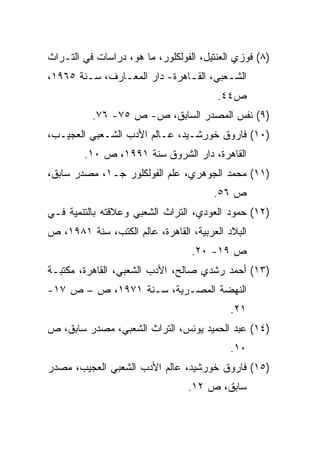 ‫)٨( ﻓﻭﺯﻱ ﺍﻟﻌﻨﺘﻴل، ﺍﻟﻔﻭﻟﻜﻠﻭﺭ، ﻤﺎ ﻫﻭ، ﺩﺭﺍﺴﺎﺕ ﻓﻲ ﺍﻟﺘـﺭﺍﺙ‬
‫ﺍﻟﺸـﻌﺒﻲ، ﺍﻟﻘـﺎﻫﺭﺓ- ﺩﺍﺭ ﺍﻟﻤﻌـﺎﺭﻑ، ﺴـﻨﺔ ٥٦٩١،‬
        ‫ـ‬      ‫ـ‬              ‫ـ‬        ‫ـ‬
                                        ‫ﺹ٤٤.‬
          ‫)٩( ﻨﻔﺱ ﺍﻟﻤﺼﺩﺭ ﺍﻟﺴﺎﺒﻕ، ﺹ- ﺹ ٥٧- ٦٧.‬
‫)٠١( ﻓﺎﺭﻭﻕ ﺨﻭﺭﺸـﻴﺩ، ﻋـﺎﻟﻡ ﺍﻷﺩﺏ ﺍﻟﺸـﻌﺒﻲ ﺍﻟﻌﺠﻴـﺏ،‬
        ‫ﺍﻟﻘﺎﻫﺭﺓ، ﺩﺍﺭ ﺍﻟﺸﺭﻭﻕ ﺴﻨﺔ ١٩٩١، ﺹ ٠١.‬
‫)١١( ﻤﺤﻤﺩ ﺍﻟﺠﻭﻫﺭﻱ، ﻋﻠﻡ ﺍﻟﻔﻭﻟﻜﻠﻭﺭ ﺠـ١، ﻤﺼﺩﺭ ﺴﺎﺒﻕ،‬
                                       ‫ﺹ ٦٥.‬
‫)٢١( ﺤﻤﻭﺩ ﺍﻟﻌﻭﺩﻱ، ﺍﻟﺘﺭﺍﺙ ﺍﻟﺸﻌﺒﻲ ﻭﻋﻼﻗﺘﻪ ﺒﺎﻟﺘﻨﻤﻴﺔ ﻓـﻲ‬
‫ﺍﻟﺒﻼﺩ ﺍﻟﻌﺭﺒﻴﺔ، ﺍﻟﻘﺎﻫﺭﺓ، ﻋﺎﻟﻡ ﺍﻟﻜﺘﺏ، ﺴﻨﺔ ١٨٩١، ﺹ‬
                                  ‫ﺹ ٩١- ٠٢.‬
‫)٣١( ﺃﺤﻤﺩ ﺭﺸﺩﻱ ﺼﺎﻟﺢ، ﺍﻷﺩﺏ ﺍﻟﺸﻌﺒﻲ، ﺍﻟﻘﺎﻫﺭﺓ، ﻤﻜﺘﺒـﺔ‬
‫ﺍﻟﻨﻬﻀﺔ ﺍﻟﻤﺼـﺭﻴﺔ، ﺴـﻨﺔ ١٧٩١، ﺹ – ﺹ ٧١-‬
                                           ‫١٢.‬
‫)٤١( ﻋﺒﺩ ﺍﻟﺤﻤﻴﺩ ﻴﻭﻨﺱ، ﺍﻟﺘﺭﺍﺙ ﺍﻟﺸﻌﺒﻲ، ﻤﺼﺩﺭ ﺴﺎﺒﻕ، ﺹ‬
                                           ‫٠١.‬
‫)٥١( ﻓﺎﺭﻭﻕ ﺨﻭﺭﺸﻴﺩ، ﻋﺎﻟﻡ ﺍﻷﺩﺏ ﺍﻟﺸﻌﺒﻲ ﺍﻟﻌﺠﻴﺏ، ﻤﺼﺩﺭ‬
                                 ‫ﺴﺎﺒﻕ، ﺹ ٢١.‬
 
