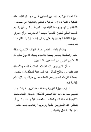 ‫ﻫﺫﺍ ﺍﻟﺼﺩﺩ ﺘﺭﺸﻴﺢ ﻋﺩﺩ ﻤﻥ ﺍﻟﻌﺎﻤﻠﻴﻥ ﻓـﻲ ﻤﺠـﺎل ﺍﻷﻨﺸـﻁﺔ‬
‫ﺍﻟﺜﻘﺎﻓﻴﺔ ﻭﺍﻟﻔﻨﻴﺔ ﺒﻭﺯﺍﺭﺓ ﺍﻟﺘﺭﺒﻴﺔ ﻭﺍﻟﺘﻌﻠﻴﻡ ﻭﺍﻟﻌﺎﻤﻠﻴﻥ ﻓﻲ ﻗﺼـﻭﺭ‬
‫ﺍﻟﺜﻘﺎﻓﺔ ﻭﺒﻴﻭﺘﻬﺎ ﻭﺭﻭﺍﺩﻫﺎ ﻟﻠﻘﻴﺎﻡ ﺒﻬﺫﻩ ﺍﻟﻤﻬﻤﺔ، ﻋﻠـﻰ ﺃﻥ ﻴﻘـﻭﻡ‬
‫ﺍﻟﻤﻌﻬﺩ ﺍﻟﻌﺎﻟﻲ ﻟﻠﻔﻨﻭﻥ ﺍﻟﺸﻌﺒﻴﺔ ﺒﻤﻬﻤـﺔ ﺍﻟﺘـﺩﺭﻴﺏ، ﻭﺃﻥ ﺘـﻭﻓﺭ‬
‫ﺃﺠﻬﺯﺓ ﺍﻟﺜﻘﺎﻓﺔ ﺍﻟﺠﻤﺎﻫﻴﺭﻴﺔ ﺤﺘﻰ ﻴﺘﺴﻨﻰ ﺇﻋﺩﺍﺩ ﺃﺭﺸﻴﻑ ﻟﻜل ﻤـﺎ‬
                                                 ‫ﻴﺘﻡ ﺠﻤﻌﻪ.‬
‫- ﺍﻻﻫﺘﻤﺎﻡ ﺒﺎﻟﻨﺸﺭ ﺍﻟﻌﻠﻤﻲ ﻟﻤﻭﺍﺩ ﺍﻟﺘﺭﺍﺙ ﺍﻟﺸﻌﺒﻲ ﺒﺼﻔﺔ‬
‫ﻋﺎﻤﺔ ﻭﺍﻟﻤﺘﺼﻠﺔ ﺒﺎﻟﻁﻔل ﺒﺼﻔﺔ ﺨﺎﺼﺔ، ﺒﺤﻴﺙ ﺘﻜـﻭﻥ ﻤﺘﺎﺤـﺔ‬
                  ‫ﻟﻠﺒﺎﺤﺜﻴﻥ ﻭﺍﻟﺘﺭﺒﻭﻴﻴﻥ ﻭﺍﻟﻤﺒﺩﻋﻴﻥ ﻭﺍﻟﻤﻨﺘﺠﻴﻥ.‬
‫- ﺃﻥ ﺘﺘﺤﺭﻯ ﻭﺴﺎﺌل ﺍﻹﻋﻼﻡ ﺍﻟﻤﺨﺘﻠﻔﺔ ﺍﻟﺩﻗﺔ ﻭﺍﻷﺼﺎﻟﺔ‬
‫ﻓﻴﻤﺎ ﺘﻘﺩﻡ ﻤﻥ ﻨﻤﺎﺫﺝ ﻟﻠﻤﺄﺜﻭﺭﺍﺕ ﺍﻟﺸـﻌﺒﻴﺔ ﻟﻸﻁﻔـﺎل، ﺘﺄﻜﻴـﺩﺍ‬
 ‫‪‬‬
‫ﻷﺼﺎﻟﺔ ﺍﻟﺘﺭﺍﺙ ﺍﻟﺸﻌﺒﻲ ﻤﻊ ﺍﻟﻜﺸﻑ ﻋـﻥ ﺠﻭﺍﻨـﺏ ﺍﻹﺒـﺩﺍﻉ‬
                                                ‫ﺍﻟﻜﺎﻤﻨﺔ ﻓﻴﻪ.‬
‫- ﻗﻴﺎﻡ ﺃﺠﻬﺯﺓ ﺍﻟﺘﺭﺒﻴﺔ ﻭﺍﻟﺜﻘﺎﻓﺔ ﺍﻟﺠﻤﺎﻫﻴﺭﻴـﺔ ﻭﺍﻟﺸـﺒﺎﺏ‬
‫ﺒﺘﻨﻅﻴﻡ ﻤﻌﺎﺭﺽ ﻟﻠﺘﺭﺍﺙ ﺍﻟﺸﻌﺒﻲ ﻟﻸﻁﻔﺎل ﺨـﻼل ﺍﻟﻤﻨﺎﺴـﺒﺎﺕ‬
‫ﺍﻹﻗﻠﻴﻤﻴﺔ ﻟﻠﻤﺤﺎﻓﻅﺎﺕ ﻭﺍﻟﻤﻨﺎﺴﺒﺎﺕ ﺍﻟﻌﺎﻤﺔ ﻭﺍﻷﻋﻴـﺎﺩ، ﻋﻠـﻰ ﺃﻥ‬
‫ﺘﺴﺘﺜﻤﺭ ﻫﺫﻩ ﺍﻟﻤﻌﺎﺭﺽ ﻋﻠﻤﻴﺎ ﻭﺘﺭﺒﻭ ‪‬ـﺎ ﻭﺜﻘﺎﻓ ‪‬ـﺎ ﺒﻤـﺎ ﻴﻘﺎﺒـل‬
              ‫ﻴ‬         ‫ﻴ‬        ‫‪‬‬
                                   ‫ﺍﺤﺘﻴﺎﺠﺎﺕ ﺍﻟﻁﻔل ﻭﺘﻨﻤﻴﺘﻪ.‬
 