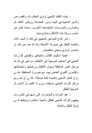 ‫- ﺇﺤﻴﺎﺀ ﺍﻟﺘﻘﻠﻴﺩ ﺍﻟﺸﻌﺒﻲ ﻟﺭﺍﻭﻱ ﺍﻟﺤﻜﺎﻴـﺎﺕ ﻭﺍﻟﻘﺼـﺹ‬
‫ﻭﺍﻟﺴﻴﺭ ﺍﻟﺸﻌﺒﻴﺔ ﻓﻲ ﺍﻟﺒﻴﺕ ﻭﺩﻭﺭ ﺍﻟﺤﻀﺎﻨﺔ ﻭﺭﻴﺎﺽ ﺍﻷﻁﻔـﺎل‬
‫ﻭﺍﻟﻤﺩﺍﺭﺱ ﻭﺍﻟﻤﺅﺴﺴﺎﺕ ﺍﻻﺠﺘﻤﺎﻋﻴﺔ ﺍﻷﺨﺭﻯ، ﻭﺇﻋﺩﺍﺩ ﻜﺘﺏ ﻋﻥ‬
                   ‫ﺃﺴﻠﻭﺏ ﺭﻭﺍﻴﺔ ﻫﺫﻩ ﺍﻷﺸﻜﺎل ﻭﻨﻤﺎﺫﺝ ﻤﻨﻬﺎ.‬
‫- ﻨﺸﺭ ﺇﻨﺘﺎﺝ ﺍﻟﻤﺒﺩﻋﻴﻥ ﺍﻟﺸﻌﺒﻴﻴﻥ ﻓﻲ ﻜﺎﻓـﺔ ﺍﻟﻤﺠـﺎﻻﺕ‬
‫ﻭﺘﻘﺩﻴﻤﻪ ﻟﻠﻁﻔل ﻓﻲ ﺼﻭﺭﺘﻪ ﺍﻷﺼﻠﻴﺔ ﻭﺫﻟـﻙ ﻀـﻤﻥ ﺇﻁـﺎﺭ‬
                        ‫ﻭﺘﺼﻭﺭ ﺘﺭﺒﻭﻱ ﻭﻤﻬﻨﻲ ﻤﺘﺨﺼﺹ.‬
‫- ﺃﻫﻤﻴﺔ ﺍﺴﺘﻠﻬﺎﻡ ﺍﻟﻜﺘﺎﺏ ﻭﺍﻟﻤﺅﻟﻔﻴﻥ ﻭﺍﻟﻔﻨﺎﻨﻴﻥ ﻟﻠﺘـﺭﺍﺙ‬
‫ﺍﻟﺸﻌﺒﻲ ﻓﻲ ﺃﻋﻤﺎﻟﻬﻡ ﺍﻟﻤﻭﺠﻬﺔ ﺇﻟﻰ ﺍﻷﻁﻔﺎل، ﻤﺭﺍﻋﻴﻥ ﻓﻲ ﺫﻟـﻙ‬
‫ﻤﺭﺍﺤل ﺍﻟﻌﻤﺭ ﺍﻟﻤﺨﺘﻠﻔﺔ ﻭﻤﻴﻭل ﺍﻷﻁﻔﺎل ﻭﺭﻏﺒﺎﺘﻬﻡ ﻭﺍﺤﺘﻴﺎﺠﺎﺘﻬﻡ‬
‫ﻭﺍﻟﻘﺎﻤﻭﺱ ﺍﻟﻠﻐﻭﻱ ﺍﻟﺨﺎﺹ ﺒﻬﻡ، ﻤﻊ ﻀﺭﻭﺭﺓ ﺍﻟﻤﺤﺎﻓﻅﺔ ﻋﻠـﻰ‬
‫ﺭﻭﺡ ﺍﻟﻌﻤل ﺍﻟﺸﻌﺒﻲ ﻭﺘﻘﺩﻴﻤﻪ ﺒﻠﻐﺔ ﻤﺒﺴﻁﺔ، ﻋﻠـﻰ ﺃﻥ ﺘﺠـﺭﻱ‬
‫ﻤﺭﺍﻜﺯ ﺍﻟﺘﺭﺍﺙ ﺍﻟﺸﻌﺒﻲ ﻤﺴﺎﺒﻘﺎﺕ ﺩﻭﺭﻴـﺔ ﻷﻓﻀـل ﺍﻷﻋﻤـﺎل‬
                                          ‫ﺍﻟﻤﻭﺠﻬﺔ ﻟﻠﻁﻔل.‬
‫- ﻋﻘﺩ ﺍﻟﻨﺩﻭﺍﺕ ﻭﺍﻟﻤﺅﺘﻤﺭﺍﺕ ﺍﻟﺘﻲ ﺘﺴﻬﻡ ﻓﻲ ﺍﻟﺘﻌﺭﻴـﻑ‬
‫ﺒﻤﻔﻬﻭﻡ ﺍﻟﺘﺭﺍﺙ ﺍﻟﺸﻌﺒﻲ ﻟﻠﻁﻔل ﻭﺃﻫﻤﻴﺔ ﺍﺴﺘﺜﻤﺎﺭﻩ ﻭﺘﻭﻅﻴﻔﻪ ﻓـﻲ‬
                                     ‫ﺘﺭﺒﻴﺔ ﺍﻟﻁﻔل ﻭﺘﻨﺸﺌﺘﻪ.‬
 