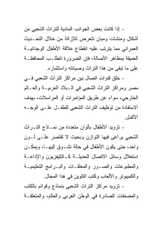 ‫- ﺇﺫﺍ ﻜﺎﻨﺕ ﺒﻌﺽ ﺍﻟﺠﻭﺍﻨﺏ ﺍﻟﻤﺎﺩﻴﺔ ﻟﻠﺘﺭﺍﺙ ﺍﻟﺸﻌﺒﻲ ﻤﻥ‬
‫ﺃﺸﻜﺎل ﻭﻤﻨﺸﺂﺕ ﻭﻤﺒﺎﻥ ﺘﺘﻌﺭﺽ ﻟﻺﺯﺍﻟﺔ ﻤﻥ ﺨﻼل ﺍﻟﺘﺤـﺩﻴﺙ‬
‫ﺍﻟﻌﻤﺭﺍﻨﻲ ﻤﻤﺎ ﻴﺘﺭﺘﺏ ﻋﻠﻴﻪ ﺍﻨﻘﻁﺎﻉ ﻋﻼﻗﺔ ﺍﻷﻁﻔﺎل ﺍﻟﻭﺠﺩﺍﻨﻴـﺔ‬
‫ﺍﻟﻌﻤﻴﻘﺔ ﺒﻤﻅﺎﻫﺭ ﺍﻷﺼﺎﻟﺔ، ﻓﺈﻥ ﺍﻟﻀﺭﻭﺭﺓ ﺘﺘﻁﻠـﺏ ﺍﻟﻤﺤﺎﻓﻅـﺔ‬
          ‫ﻋﻠﻰ ﻤﺎ ﺘﺒﻘﻰ ﻤﻥ ﻫﺫﺍ ﺍﻟﺘﺭﺍﺙ ﻭﺼﻴﺎﻨﺘﻪ ﻭﺍﺴﺘﺜﻤﺎﺭﻩ.‬
‫- ﺨﻠﻕ ﻗﻨﻭﺍﺕ ﺍﺘﺼﺎل ﺒﻴﻥ ﻤﺭﺍﻜﺯ ﺍﻟﺘﺭﺍﺙ ﺍﻟﺸﻌﺒﻲ ﻓـﻲ‬
‫ﻤﺼﺭ ﻭﻤﺭﺍﻜﺯ ﺍﻟﺘﺭﺍﺙ ﺍﻟﺸﻌﺒﻲ ﻓﻲ ﺍﻟـﺒﻼﺩ ﺍﻟﻌﺭﺒﻴـﺔ ﻭﺍﻟﻌـﺎﻟﻡ‬
‫ﺍﻟﺨﺎﺭﺠﻲ، ﺴﻭﺍﺀ ﻋﻥ ﻁﺭﻴﻕ ﺍﻟﻤﺅﺘﻤﺭﺍﺕ ﺃﻭ ﺍﻟﻤﺭﺍﺴﻼﺕ، ﺒﻬﺩﻑ‬
‫ﺍﻻﺴﺘﻔﺎﺩﺓ ﻤﻥ ﺘﻭﻅﻴﻑ ﺍﻟﺘﺭﺍﺙ ﺍﻟﺸﻌﺒﻲ ﻟﻠﻁﻔـل ﻋﻠـﻰ ﺍﻟﻭﺠـﻪ‬
                                                ‫ﺍﻷﻜﻤل.‬
‫- ﺘﺯﻭﻴﺩ ﺍﻷﻁﻔﺎل ﺒﺄﻟﻭﺍﻥ ﻤﺘﻌﺩﺩﺓ ﻤﻥ ﻨﻤـﺎﺫﺝ ﺍﻟﺘـﺭﺍﺙ‬
‫ﺍﻟﺸﻌﺒﻲ ﻴﺭﺍﻋﻰ ﻓﻴﻬﺎ ﺍﻟﺘﻭﺍﺯﻥ ﻭﺒﺤﻴﺙ ﻻ ﺘﻘﺘﺼﺭ ﻋﻠـﻰ ﻟـﻭﻥ‬
‫ﻭﺍﺤﺩ، ﺤﺘﻰ ﻴﻜﻭﻥ ﺍﻷﻁﻔﺎل ﻓﻲ ﺤﺎﻟﺔ ﺘﺸـﻭﻕ ﺇﻟﻴﻬـﺎ، ﻭﻴﻤﻜـﻥ‬
‫ﺍﺴﺘﻐﻼل ﻭﺴﺎﺌل ﺍﻻﺘﺼﺎل ﺍﻟﺤﺩﻴﺜـﺔ ﻜـﺎﻟﺘﻠﻴﻔﺯﻴﻭﻥ ﻭﺍﻹﺫﺍﻋـﺔ‬
‫ﻭﺍﻟﻤﻁﺒﻭﻋﺎﺕ ﻭﺍﻟﺼـﻭﺭ ﻭﺍﻟﻤﻌﻠﻘـﺎﺕ ﻭﺍﻟﺒـﺭﺍﻤﺞ ﺍﻟﺘﻌﻠﻴﻤﻴـﺔ‬
         ‫ﻭﺍﻟﻜﻤﺒﻴﻭﺘﺭ ﻭﺍﻷﻟﻌﺎﺏ ﻭﻜﺘﺏ ﺍﻟﺘﻠﻭﻴﻥ ﻓﻲ ﻫﺫﺍ ﺍﻟﻤﺠﺎل.‬
‫- ﺘﺯﻭﻴﺩ ﻤﺭﺍﻜﺯ ﺍﻟﺘﺭﺍﺙ ﺍﻟﺸﻌﺒﻲ ﺒﻨﻤﺎﺫﺝ ﻭﻗﻭﺍﺌﻡ ﺒﺎﻟﻜﺘﺏ‬
‫ﻭﺍﻟﻤﺼﻨﻔﺎﺕ ﺍﻟﺼﺎﺩﺭﺓ ﻓﻲ ﺍﻟﻭﻁﻥ ﺍﻟﻌﺭﺒﻲ ﻭﺍﻟﻌﺎﻟﻡ، ﻭﺍﻟﻤﺘﻌﻠﻘـﺔ‬
 