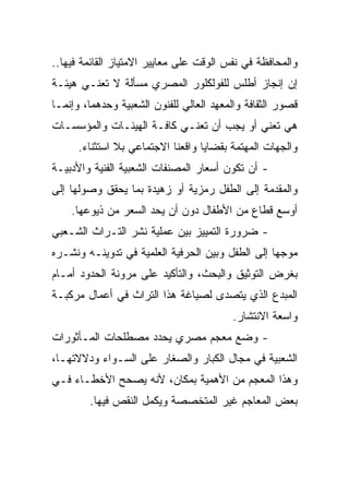 ‫ﻭﺍﻟﻤﺤﺎﻓﻅﺔ ﻓﻲ ﻨﻔﺱ ﺍﻟﻭﻗﺕ ﻋﻠﻰ ﻤﻌﺎﻴﻴﺭ ﺍﻻﻤﺘﻴﺎﺯ ﺍﻟﻘﺎﺌﻤﺔ ﻓﻴﻬﺎ..‬
‫ﺇﻥ ﺇﻨﺠﺎﺯ ﺃﻁﻠﺱ ﻟﻠﻔﻭﻟﻜﻠﻭﺭ ﺍﻟﻤﺼﺭﻱ ﻤﺴﺄﻟﺔ ﻻ ﺘﻌﻨـﻲ ﻫﻴﺌـﺔ‬
‫ﻗﺼﻭﺭ ﺍﻟﺜﻘﺎﻓﺔ ﻭﺍﻟﻤﻌﻬﺩ ﺍﻟﻌﺎﻟﻲ ﻟﻠﻔﻨﻭﻥ ﺍﻟﺸﻌﺒﻴﺔ ﻭﺤﺩﻫﻤﺎ، ﻭﺇﻨﻤـﺎ‬
‫ﻫﻲ ﺘﻌﻨﻲ ﺃﻭ ﻴﺠﺏ ﺃﻥ ﺘﻌﻨـﻲ ﻜﺎﻓـﺔ ﺍﻟﻬﻴﺌـﺎﺕ ﻭﺍﻟﻤﺅﺴﺴـﺎﺕ‬
      ‫ﻭﺍﻟﺠﻬﺎﺕ ﺍﻟﻤﻬﺘﻤﺔ ﺒﻘﻀﺎﻴﺎ ﻭﺍﻗﻌﻨﺎ ﺍﻻﺠﺘﻤﺎﻋﻲ ﺒﻼ ﺍﺴﺘﺜﻨﺎﺀ.‬
‫- ﺃﻥ ﺘﻜﻭﻥ ﺃﺴﻌﺎﺭ ﺍﻟﻤﺼﻨﻔﺎﺕ ﺍﻟﺸﻌﺒﻴﺔ ﺍﻟﻔﻨﻴﺔ ﻭﺍﻷﺩﺒﻴـﺔ‬
‫ﻭﺍﻟﻤﻘﺩﻤﺔ ﺇﻟﻰ ﺍﻟﻁﻔل ﺭﻤﺯﻴﺔ ﺃﻭ ﺯﻫﻴﺩﺓ ﺒﻤﺎ ﻴﺤﻘﻕ ﻭﺼﻭﻟﻬﺎ ﺇﻟﻰ‬
    ‫ﺃﻭﺴﻊ ﻗﻁﺎﻉ ﻤﻥ ﺍﻷﻁﻔﺎل ﺩﻭﻥ ﺃﻥ ﻴﺤﺩ ﺍﻟﺴﻌﺭ ﻤﻥ ﺫﻴﻭﻋﻬﺎ.‬
‫- ﻀﺭﻭﺭﺓ ﺍﻟﺘﻤﻴﻴﺯ ﺒﻴﻥ ﻋﻤﻠﻴﺔ ﻨﺸﺭ ﺍﻟﺘـﺭﺍﺙ ﺍﻟﺸـﻌﺒﻲ‬
‫ﻤﻭﺠﻬﺎ ﺇﻟﻰ ﺍﻟﻁﻔل ﻭﺒﻴﻥ ﺍﻟﺤﺭﻓﻴﺔ ﺍﻟﻌﻠﻤﻴﺔ ﻓﻲ ﺘﺩﻭﻴﻨـﻪ ﻭﻨﺸـﺭﻩ‬
                                                  ‫‪‬‬
‫ﺒﻐﺭﺽ ﺍﻟﺘﻭﺜﻴﻕ ﻭﺍﻟﺒﺤﺙ، ﻭﺍﻟﺘﺄﻜﻴﺩ ﻋﻠﻰ ﻤﺭﻭﻨﺔ ﺍﻟﺤﺩﻭﺩ ﺃﻤـﺎﻡ‬
‫ﺍﻟﻤﺒﺩﻉ ﺍﻟﺫﻱ ﻴﺘﺼﺩﻯ ﻟﺼﻴﺎﻏﺔ ﻫﺫﺍ ﺍﻟﺘﺭﺍﺙ ﻓﻲ ﺃﻋﻤﺎل ﻤﺭﻜﺒـﺔ‬
                                          ‫ﻭﺍﺴﻌﺔ ﺍﻻﻨﺘﺸﺎﺭ.‬
‫- ﻭﻀﻊ ﻤﻌﺠﻡ ﻤﺼﺭﻱ ﻴﺤﺩﺩ ﻤﺼﻁﻠﺤﺎﺕ ﺍﻟﻤـﺄﺜﻭﺭﺍﺕ‬
‫ﺍﻟﺸﻌﺒﻴﺔ ﻓﻲ ﻤﺠﺎل ﺍﻟﻜﺒﺎﺭ ﻭﺍﻟﺼﻐﺎﺭ ﻋﻠﻰ ﺍﻟﺴـﻭﺍﺀ ﻭﺩﻻﻻﺘﻬـﺎ،‬
‫ﻭﻫﺫﺍ ﺍﻟﻤﻌﺠﻡ ﻤﻥ ﺍﻷﻫﻤﻴﺔ ﺒﻤﻜﺎﻥ، ﻷﻨﻪ ﻴﺼﺤﺢ ﺍﻷﺨﻁـﺎﺀ ﻓـﻲ‬
        ‫ﺒﻌﺽ ﺍﻟﻤﻌﺎﺠﻡ ﻏﻴﺭ ﺍﻟﻤﺘﺨﺼﺼﺔ ﻭﻴﻜﻤل ﺍﻟﻨﻘﺹ ﻓﻴﻬﺎ.‬
 