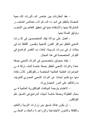 ‫- ﻋﻘﺩ ﺍﻟﻤﻘﺎﺭﻨﺎﺕ ﺒﻴﻥ ﻋﻨﺎﺼﺭ ﺍﻟﻤـﺄﺜﻭﺭﺍﺕ ﺍﻟﺸـﻌﺒﻴﺔ‬
‫ﺍﻟﻤﺘﺼﻠﺔ ﺒﺎﻟﻁﻔل ﻓﻲ ﺃﻨﺤـﺎﺀ ﺍﻟﻌـﺎﻟﻡ ﻻﺴـﺘﺨﻼﺹ ﺍﻟﻌﻨﺎﺼـﺭ‬
‫ﺍﻟﻤﺸﺘﺭﻜﺔ ﺒﻴﻨﻬﺎ ﻭﺍﻻﺴﺘﻔﺎﺩﺓ ﻤﻨﻬﺎ ﻓﻲ ﺘﺤﻘﻴﻕ ﺍﻟﺘﻔﺎﻫﻡ ﺒﻴﻥ ﺍﻟﺸﻌﻭﺏ‬
                                      ‫ﻭﺘﻭﺜﻴﻕ ﺍﻟﺼﻠﺔ ﺒﻴﻨﻬﺎ.‬
‫- ﺍﻟﻌﻤل ﻋﻠﻰ ﻤﻭﺍﻻﺓ ﺇﻴﻔﺎﺩ ﺍﻟﻤﺘﺨﺼﺼﻴﻥ ﻓﻲ ﺍﻟﺘـﺭﺍﺙ‬
‫ﺍﻟﺸﻌﺒﻲ ﻟﻠﻁﻔل ﺒﻤﺭﺍﻜﺯ ﺍﻟﻔﻨﻭﻥ ﺍﻟﺸﻌﺒﻴﺔ ﻭﻗﺼﻭﺭ ﺍﻟﺜﻘﺎﻓﺔ ﺇﻤﺎ ﻓﻲ‬
‫ﺒﻌﺜﺎﺕ ﺃﻭ ﻓﻲ ﺩﻭﺭﺍﺕ ﺘﺩﺭﻴﺒﻴﺔ، ﺍﺒﺘﻐﺎﺀ ﺴﺩ ﺍﻟﻨﻘﺹ ﺍﻟﻭﺍﻀﺢ ﻓﻲ‬
                       ‫ﺍﻟﻜﻭﺍﺩﺭ ﺍﻟﻤﺘﺨﺼﺼﺔ ﻓﻲ ﻫﺫﺍ ﺍﻟﻤﺠﺎل.‬
‫- ﺇﻴﻔﺎﺩ ﻤﺒﻌﻭﺜﻴﻥ ﻤﺘﺨﺼﺼﻴﻥ ﻓﻲ ﺍﻟﺘﺭﺍﺙ ﺍﻟﺸﻌﺒﻲ ﺒﺼﻔﺔ‬
‫ﻋﺎﻤﺔ ﻭﺍﻟﺘﺭﺍﺙ ﺍﻟﺸﻌﺒﻲ ﻟﻠﻁﻔل ﺒﺼﻔﺔ ﺨﺎﺼﺔ ﻟﻠﻤﺸـﺎﺭﻜﺔ ﻓـﻲ‬
‫ﺍﻟﻤﺅﺘﻤﺭﺍﺕ ﺍﻟﻌﻠﻤﻴﺔ ﺍﻟﻌﺎﻟﻤﻴﺔ ﺍﻟﻤﺨﺘﺼﺔ ﺒـﺎﻟﻔﻭﻟﻜﻠﻭﺭ ﻟﻼﺴـﺘﻔﺎﺩﺓ‬
‫ﻤﻨﻬﺎ ﻤﻊ ﺘﻘﺩﻴﻡ ﺃﺒﺤﺎﺙ ﻋﻥ ﺍﻟﺘﺭﺍﺙ ﺍﻟﺸﻌﺒﻲ ﺍﻟﻤﺼﺭﻱ ﻟﻠﺘﻌﺭﻴﻑ‬
                      ‫ﺒﻪ ﻭﺍﻟﺘﺄﻜﻴﺩ ﻋﻠﻰ ﺍﻟﺩﻭﺭ ﺍﻟﺤﻀﺎﺭﻱ ﻟﻪ.‬
‫- ﺍﻻﻫﺘﻤﺎﻡ ﺒﺘﺭﺠﻤﺔ ﺍﻟﻤﺅﻟﻔﺎﺕ ﺍﻟﻔﻭﻟﻜﻠﻭﺭﻴﺔ ﺍﻟﻌﺎﻟﻤﻴﺔ ﻓـﻲ‬
‫ﻤﺠﺎل ﺍﻟﻁﻔﻭﻟﺔ ﻭﺒﺼﻔﺔ ﺨﺎﺼﺔ ﺃﻤﻬﺎﺕ ﺍﻟﻤﺭﺍﺠﻊ ﻓﻲ ﺘﺄﺼﻴل ﻋﻠﻡ‬
                                               ‫ﺍﻟﻔﻭﻟﻜﻠﻭﺭ.‬
‫- ﺃﻥ ﻴﻜﻭﻥ ﻫﻨﺎﻙ ﺘﻨﺴﻴﻕ ﺒﻴﻥ ﻭﺯﺍﺭﺍﺕ ﺍﻟﺘﺭﺒﻴﺔ ﻭﺍﻟﺘﻌﻠﻴﻡ‬
‫ﻭﺍﻟﺜﻘﺎﻓﺔ ﻭﺍﻟﺸﺌﻭﻥ ﺍﻻﺠﺘﻤﺎﻋﻴﺔ ﻭﺍﻟﺯﺭﺍﻋﻴـﺔ ﻭﺍﻟﺤﻜـﻡ ﺍﻟﻤﺤﻠـﻲ‬
 