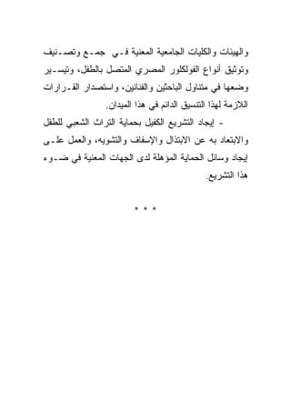 ‫ﻭﺍﻟﻬﻴﺌﺎﺕ ﻭﺍﻟﻜﻠﻴﺎﺕ ﺍﻟﺠﺎﻤﻌﻴﺔ ﺍﻟﻤﻌﻨﻴﺔ ﻓـﻲ ﺠﻤـﻊ ﻭﺘﺼـﻨﻴﻑ‬
‫ﻭﺘﻭﺜﻴﻕ ﺃﻨﻭﺍﻉ ﺍﻟﻔﻭﻟﻜﻠﻭﺭ ﺍﻟﻤﺼﺭﻱ ﺍﻟﻤﺘﺼل ﺒﺎﻟﻁﻔل، ﻭﺘﻴﺴـﻴﺭ‬
‫ﻭﻀﻌﻬﺎ ﻓﻲ ﻤﺘﻨﺎﻭل ﺍﻟﺒﺎﺤﺜﻴﻥ ﻭﺍﻟﻔﻨﺎﻨﻴﻥ، ﻭﺍﺴﺘﺼﺩﺍﺭ ﺍﻟﻘـﺭﺍﺭﺍﺕ‬
                ‫ﺍﻟﻼﺯﻤﺔ ﻟﻬﺫﺍ ﺍﻟﺘﻨﺴﻴﻕ ﺍﻟﺩﺍﺌﻡ ﻓﻲ ﻫﺫﺍ ﺍﻟﻤﻴﺩﺍﻥ.‬
‫- ﺇﻴﺠﺎﺩ ﺍﻟﺘﺸﺭﻴﻊ ﺍﻟﻜﻔﻴل ﺒﺤﻤﺎﻴﺔ ﺍﻟﺘﺭﺍﺙ ﺍﻟﺸﻌﺒﻲ ﻟﻠﻁﻔل‬
‫ﻭﺍﻻﺒﺘﻌﺎﺩ ﺒﻪ ﻋﻥ ﺍﻻﺒﺘﺫﺍل ﻭﺍﻹﺴﻔﺎﻑ ﻭﺍﻟﺘﺸﻭﻴﻪ، ﻭﺍﻟﻌﻤل ﻋﻠـﻰ‬
‫ﺇﻴﺠﺎﺩ ﻭﺴﺎﺌل ﺍﻟﺤﻤﺎﻴﺔ ﺍﻟﻤﺅﻫﻠﺔ ﻟﺩﻯ ﺍﻟﺠﻬﺎﺕ ﺍﻟﻤﻌﻨﻴﺔ ﻓﻲ ﻀـﻭﺀ‬
                                             ‫ﻫﺫﺍ ﺍﻟﺘﺸﺭﻴﻊ.‬


                        ‫***‬
 