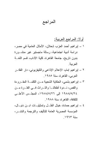 ‫ﺍﻟﻤﺭﺍﺠﻊ‬


                               ‫ﺃﻭﻻ: ﺍﻟﻤﺭﺍﺠﻊ ﺍﻟﻌﺭﺒﻴﺔ:‬
                                                 ‫ﹰ‬
‫١ – ﺇﺒﺭﺍﻫﻴﻡ ﺃﺤﻤﺩ ﺍﻟﻌﺯﺏ ﺸﻌﻼﻥ، ﺍﻷﻤﺜﺎل ﺍﻟﻌﺎﻤﻴﺔ ﻓﻲ ﻤﺼﺭ،‬
‫ﺩﺭﺍﺴﺔ ﺃﺩﺒﻴﺔ ﺍﺠﺘﻤﺎﻋﻴﺔ، ﺭﺴﺎﻟﺔ ﻤﺎﺠﺴﺘﻴﺭ ﻏﻴﺭ ﻤﻨﺸـﻭﺭﺓ‬
‫ﺒﺩﻭﻥ ﺘﺎﺭﻴﺦ، ﺠﺎﻤﻌﺔ ﺍﻟﻘﺎﻫﺭﺓ، ﻜﻠﻴﺔ ﺍﻵﺩﺍﺏ، ﻗﺴﻡ ﺍﻟﻠﻐـﺔ‬
                                          ‫ﺍﻟﻌﺭﺒﻴﺔ.‬
‫٢ – ﺇﺒﺭﺍﻫﻴﻡ ﺇﻤﺎﻡ، ﺍﻹﻋﻼﻡ ﺍﻹﺫﺍﻋﻲ ﻭﺍﻟﺘﻠﻴﻔﺯﻴﻭﻨﻲ، ﺩﺍﺭ ﺍﻟﻔﻜـﺭ‬
                      ‫ﺍﻟﻌﺭﺒﻲ، ﺍﻟﻘﺎﻫﺭﺓ، ﺴﻨﺔ ٥٨٩١.‬
‫٣ – ﺇﺒﺭﺍﻫﻴﻡ ﺒﺸﻤﻲ، ﺍﻟﺤﻜﺎﻴﺔ ﺍﻟﺸﻌﺒﻴﺔ ﻤـﻥ ﺍﻟﻜﻠﻤـﺔ ﺍﻟﻤﻘـﺭﻭﺀﺓ‬
‫ﻭﺍﻟﻘﺹ، ﻨـﺩﻭﺓ ﺃﻁﻔﺎﻟﻨـﺎ ﻭﺍﻟﺘـﺭﺍﺙ ﻓـﻲ ﺍﻟﻔﺘـﺭﺓ ﻤـﻥ‬
‫٤٢/٥/٨٨٩١ ﺇﻟﻰ ٦٢/٥/٨٨٩١، ﺍﻟﻤﺠﻠـﺱ ﺍﻷﻋﻠـﻰ‬
                       ‫ﻟﻠﺜﻘﺎﻓﺔ، ﺍﻟﻘﺎﻫﺭﺓ، ﺴﻨﺔ ٨٨٩١.‬
‫٤ – ﺇﺒﺭﺍﻫﻴﻡ ﺤﻤﺎﺩﺓ، ﺨﻴﺎل ﺍﻟﻅـل ﻭﺘﻤﺜﻴﻠﻴـﺎﺕ ﺍﺒـﻥ ﺩﻨﻴـﺎل،‬
‫ﺍﻟﻤﺅﺴﺴﺔ ﺍﻟﻤﺼﺭﻴﺔ ﺍﻟﻌﺎﻤﺔ ﻟﻠﺘﺄﻟﻴﻑ ﻭﺍﻟﺘﺭﺠﻤﺔ ﻭﺍﻟﻨﺸـﺭ،‬
                                      ‫ﺴﻨﺔ ٣٦٩١.‬
 