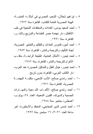 ‫٥ – ﺇﺒﺭﺍﻫﻴﻡ ﺸﻌﻼﻥ، ﺍﻟﺸﻌﺏ ﺍﻟﻤﺼﺭﻱ ﻓﻲ ﺃﻤﺜﺎﻟـﻪ ﺍﻟﻌﺎﻤﻴـﺔ،‬
    ‫ﺍﻟﻬﻴﺌﺔ ﺍﻟﻤﺼﺭﻴﺔ ﺍﻟﻌﺎﻤﺔ ﻟﻠﻜﺘﺎﺏ، ﺍﻟﻘﺎﻫﺭﺓ ﺴﻨﺔ ٢٧٩١.‬
‫٦ – ﺃﺤﻤﺩ ﺍﻟﺴﻌﻴﺩ ﻴﻭﻨﺱ، ﺍﻟﻌﺎﺩﺍﺕ ﻭﺍﻟﻤﻌﺘﻘﺩﺍﺕ ﺍﻟﺸﻌﺒﻴﺔ ﻓﻲ ﻁﺏ‬
‫ﺍﻷﻁﻔﺎل، ﺩﺍﺭ ﻨﻬﻀﺔ ﻤﺼﺭ ﻟﻠﻁﺒﺎﻋﺔ ﻭﺍﻟﺘﻭﺯﻴﻊ ﻭﺍﻟﻨﺸـﺭ،‬
                               ‫ﺍﻟﻘﺎﻫﺭﺓ، ﺴﻨﺔ ١٩٩١.‬
‫٧ - ﺃﺤﻤﺩ ﺃﻤﻴﻥ، ﻗﺎﻤﻭﺱ ﺍﻟﻌﺎﺩﺍﺕ ﻭﺍﻟﺘﻘﺎﻟﻴﺩ ﻭﺍﻟﺘﻌﺎﺒﻴﺭ ﺍﻟﻤﺼﺭﻴﺔ،‬
  ‫ﻟﺠﻨﺔ ﺍﻟﺘﺄﻟﻴﻑ ﻭﺍﻟﺘﺭﺠﻤﺔ ﻭﺍﻟﻨﺸﺭ، ﺍﻟﻘﺎﻫﺭﺓ، ﺴﻨﺔ ٣٥٩١.‬
‫٨ – ﺃﺤﻤﺩ ﺘﻴﻤﻭﺭ، ﺍﻷﻤﺜﺎل ﺍﻟﻌﺎﻤﻴﺔ، ﺍﻟﻁﺒﻌﺔ ﺍﻟﺭﺍﺒﻌـﺔ، ﻤﻜﺘـﺏ‬
        ‫ﺍﻷﻫﺭﺍﻡ ﻟﻠﺘﺭﺠﻤﺔ ﻭﺍﻟﻨﺸﺭ، ﺍﻟﻘﺎﻫﺭﺓ، ﺴﻨﺔ ٦٨٩١.‬
‫٩ – ﺃﺤﻤﺩ ﺘﻴﻤﻭﺭ، ﺨﻴﺎل ﺍﻟﻅل ﻭﺍﻟﺘﻤﺎﺜﻴل ﺍﻟﻤﺼﻭﺭﺓ ﻋﻨﺩ ﺍﻟﻌﺭﺏ،‬
            ‫ﺩﺍﺭ ﺍﻟﻜﺎﺘﺏ ﺍﻟﻌﺭﺒﻲ، ﺍﻟﻘﺎﻫﺭﺓ، ﺒﺩﻭﻥ ﺘﺎﺭﻴﺦ.‬
‫٠١ – ﺃﺤﻤﺩ ﺭﺸﺩﻱ ﺼﺎﻟﺢ، ﺍﻷﺩﺏ ﺍﻟﺸﻌﺒﻲ، ﻤﻜﺘﺒـﺔ ﺍﻟﻨﻬﻀـﺔ‬
                      ‫ﺍﻟﻤﺼﺭﻴﺔ، ﺍﻟﻘﺎﻫﺭﺓ ﺴﻨﺔ ١٧٩١.‬
‫١١ – ﺃﺤﻤﺩ ﺭﺸﺩﻱ ﺼﺎﻟﺢ، ﺍﻷﻟﻌـﺎﺏ ﺍﻟﺸـﻌﺒﻴﺔ ﻭﺍﻟﻤﻬـﺎﺭﺍﺕ‬
‫ﺍﻟﺠﺴﻤﻴﺔ ﻭﺍﻟﺴﻴﺭﻙ، ﺍﻟﻔﻨﻭﻥ ﺍﻟﺸﻌﺒﻴﺔ، ﺍﻟﻌﺩﺩ ٤٢، ﻴﻭﻟﻴـﻭ،‬
                      ‫ﺃﻏﺴﻁﺱ، ﺴﺒﺘﻤﺒﺭ ﺴﻨﺔ ٨٨٩١.‬
‫٢١ – ﺃﺤﻤﺩ ﺸﻤﺱ ﺍﻟﺩﻴﻥ ﺍﻟﺤﺠﺎﺠﻲ، ﺍﻟﻤﻌﺘﻘﺩ ﻭﺍﻷﺴﻁﻭﺭﺓ، ﺁﺨﺭ‬
         ‫ﺴﺎﻋﺔ ﺍﻟﻌﺩﺩ ١٢٠٣، ٦١ ﺴﺒﺘﻤﺒﺭ ﺴﻨﺔ ٢٩٩١.‬
 