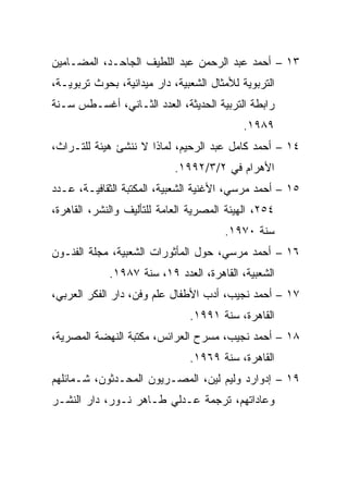 ‫٣١ – ﺃﺤﻤﺩ ﻋﺒﺩ ﺍﻟﺭﺤﻤﻥ ﻋﺒﺩ ﺍﻟﻠﻁﻴﻑ ﺍﻟﺠﺎﺤـﺩ، ﺍﻟﻤﻀـﺎﻤﻴﻥ‬
‫ﺍﻟﺘﺭﺒﻭﻴﺔ ﻟﻸﻤﺜﺎل ﺍﻟﺸﻌﺒﻴﺔ، ﺩﺍﺭ ﻤﻴﺩﺍﻨﻴﺔ، ﺒﺤﻭﺙ ﺘﺭﺒﻭﻴـﺔ،‬
‫ﺭﺍﺒﻁﺔ ﺍﻟﺘﺭﺒﻴﺔ ﺍﻟﺤﺩﻴﺜﺔ، ﺍﻟﻌﺩﺩ ﺍﻟﺜـﺎﻨﻲ، ﺃﻏﺴـﻁﺱ ﺴـﻨﺔ‬
                                           ‫٩٨٩١.‬
‫٤١ – ﺃﺤﻤﺩ ﻜﺎﻤل ﻋﺒﺩ ﺍﻟﺭﺤﻴﻡ، ﻟﻤﺎﺫﺍ ﻻ ﻨﻨﺸﺊ ﻫﻴﺌﺔ ﻟﻠﺘـﺭﺍﺙ،‬
                            ‫ﺍﻷﻫﺭﺍﻡ ﻓﻲ ٢/٣/٢٩٩١.‬
‫٥١ – ﺃﺤﻤﺩ ﻤﺭﺴﻲ، ﺍﻷﻏﻨﻴﺔ ﺍﻟﺸﻌﺒﻴﺔ، ﺍﻟﻤﻜﺘﺒﺔ ﺍﻟﺜﻘﺎﻓﻴـﺔ، ﻋـﺩﺩ‬
‫٤٥٢، ﺍﻟﻬﻴﺌﺔ ﺍﻟﻤﺼﺭﻴﺔ ﺍﻟﻌﺎﻤﺔ ﻟﻠﺘﺄﻟﻴﻑ ﻭﺍﻟﻨﺸﺭ، ﺍﻟﻘﺎﻫﺭﺓ،‬
                                       ‫ﺴﻨﺔ ٠٧٩١.‬
‫٦١ – ﺃﺤﻤﺩ ﻤﺭﺴﻲ، ﺤﻭل ﺍﻟﻤﺄﺜﻭﺭﺍﺕ ﺍﻟﺸﻌﺒﻴﺔ، ﻤﺠﻠﺔ ﺍﻟﻔﻨـﻭﻥ‬
             ‫ﺍﻟﺸﻌﺒﻴﺔ، ﺍﻟﻘﺎﻫﺭﺓ، ﺍﻟﻌﺩﺩ ٩١، ﺴﻨﺔ ٧٨٩١.‬
‫٧١ – ﺃﺤﻤﺩ ﻨﺠﻴﺏ، ﺃﺩﺏ ﺍﻷﻁﻔﺎل ﻋﻠﻡ ﻭﻓﻥ، ﺩﺍﺭ ﺍﻟﻔﻜﺭ ﺍﻟﻌﺭﺒﻲ،‬
                               ‫ﺍﻟﻘﺎﻫﺭﺓ، ﺴﻨﺔ ١٩٩١.‬
‫٨١ – ﺃﺤﻤﺩ ﻨﺠﻴﺏ، ﻤﺴﺭﺡ ﺍﻟﻌﺭﺍﺌﺱ، ﻤﻜﺘﺒﺔ ﺍﻟﻨﻬﻀﺔ ﺍﻟﻤﺼﺭﻴﺔ،‬
                               ‫ﺍﻟﻘﺎﻫﺭﺓ، ﺴﻨﺔ ٩٦٩١.‬
‫٩١ – ﺇﺩﻭﺍﺭﺩ ﻭﻟﻴﻡ ﻟﻴﻥ، ﺍﻟﻤﺼـﺭﻴﻭﻥ ﺍﻟﻤﺤـﺩﺜﻭﻥ، ﺸـﻤﺎﺌﻠﻬﻡ‬
‫ﻭﻋﺎﺩﺍﺘﻬﻡ، ﺘﺭﺠﻤﺔ ﻋـﺩﻟﻲ ﻁـﺎﻫﺭ ﻨـﻭﺭ، ﺩﺍﺭ ﺍﻟﻨﺸـﺭ‬
 
