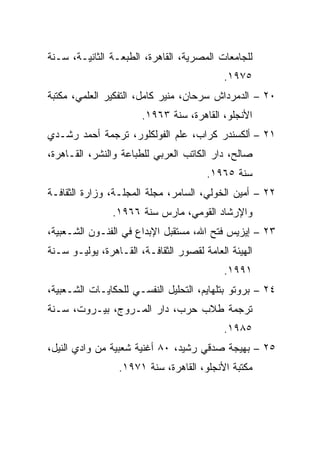 ‫ﻟﻠﺠﺎﻤﻌﺎﺕ ﺍﻟﻤﺼﺭﻴﺔ، ﺍﻟﻘﺎﻫﺭﺓ، ﺍﻟﻁﺒﻌـﺔ ﺍﻟﺜﺎﻨﻴـﺔ، ﺴـﻨﺔ‬
                                           ‫٥٧٩١.‬
‫٠٢ – ﺍﻟﺩﻤﺭﺩﺍﺵ ﺴﺭﺤﺎﻥ، ﻤﻨﻴﺭ ﻜﺎﻤل، ﺍﻟﺘﻔﻜﻴﺭ ﺍﻟﻌﻠﻤﻲ، ﻤﻜﺘﺒﺔ‬
                       ‫ﺍﻷﻨﺠﻠﻭ، ﺍﻟﻘﺎﻫﺭﺓ، ﺴﻨﺔ ٣٦٩١.‬
‫١٢ – ﺃﻟﻜﺴﻨﺩﺭ ﻜﺭﺍﺏ، ﻋﻠﻡ ﺍﻟﻔﻭﻟﻜﻠﻭﺭ، ﺘﺭﺠﻤﺔ ﺃﺤﻤﺩ ﺭﺸـﺩﻱ‬
‫ﺼﺎﻟﺢ، ﺩﺍﺭ ﺍﻟﻜﺎﺘﺏ ﺍﻟﻌﺭﺒﻲ ﻟﻠﻁﺒﺎﻋﺔ ﻭﺍﻟﻨﺸﺭ، ﺍﻟﻘـﺎﻫﺭﺓ،‬
                                       ‫ﺴﻨﺔ ٥٦٩١.‬
‫٢٢ – ﺃﻤﻴﻥ ﺍﻟﺨﻭﻟﻲ، ﺍﻟﺴﺎﻤﺭ، ﻤﺠﻠﺔ ﺍﻟﻤﺠﻠـﺔ، ﻭﺯﺍﺭﺓ ﺍﻟﺜﻘﺎﻓـﺔ‬
                ‫ﻭﺍﻹﺭﺸﺎﺩ ﺍﻟﻘﻭﻤﻲ، ﻤﺎﺭﺱ ﺴﻨﺔ ٦٦٩١.‬
‫٣٢ – ﺇﻴﺯﻴﺱ ﻓﺘﺢ ﺍﷲ، ﻤﺴﺘﻘﺒل ﺍﻹﺒﺩﺍﻉ ﻓﻲ ﺍﻟﻔﻨـﻭﻥ ﺍﻟﺸـﻌﺒﻴﺔ،‬
‫ﺍﻟﻬﻴﺌﺔ ﺍﻟﻌﺎﻤﺔ ﻟﻘﺼﻭﺭ ﺍﻟﺜﻘﺎﻓـﺔ، ﺍﻟﻘـﺎﻫﺭﺓ، ﻴﻭﻟﻴـﻭ ﺴـﻨﺔ‬
                                           ‫١٩٩١.‬
‫٤٢ – ﺒﺭﻭﺘﻭ ﺒﺘﻠﻬﺎﻴﻡ، ﺍﻟﺘﺤﻠﻴل ﺍﻟﻨﻔﺴـﻲ ﻟﻠﺤﻜﺎﻴـﺎﺕ ﺍﻟﺸـﻌﺒﻴﺔ،‬
‫ﺘﺭﺠﻤﺔ ﻁﻼﺏ ﺤﺭﺏ، ﺩﺍﺭ ﺍﻟﻤـﺭﻭﺝ، ﺒﻴـﺭﻭﺕ، ﺴـﻨﺔ‬
                                           ‫٥٨٩١.‬
‫٥٢ – ﺒﻬﻴﺠﺔ ﺼﺩﻗﻲ ﺭﺸﻴﺩ، ٠٨ ﺃﻏﻨﻴﺔ ﺸﻌﺒﻴﺔ ﻤﻥ ﻭﺍﺩﻱ ﺍﻟﻨﻴل،‬
                 ‫ﻤﻜﺘﺒﺔ ﺍﻷﻨﺠﻠﻭ، ﺍﻟﻘﺎﻫﺭﺓ، ﺴﻨﺔ ١٧٩١.‬
 