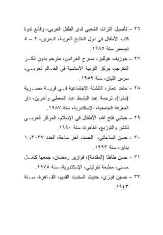 ‫٦٢ – ﺘﺄﺼﻴل ﺍﻟﺘﺭﺍﺙ ﺍﻟﺸﻌﺒﻲ ﻟﺩﻯ ﺍﻟﻁﻔل ﺍﻟﻌﺭﺒﻲ، ﻭﻗﺎﺌﻊ ﻨﺩﻭﺓ‬
‫ﻜﺘﺏ ﺍﻷﻁﻔﺎل ﻓﻲ ﺩﻭل ﺍﻟﺨﻠﻴﺞ ﺍﻟﻌﺭﺒﻴﺔ، ﺍﻟﺒﺤﺭﻴﻥ، ٢ – ٥‬
                              ‫ﺩﻴﺴﻤﺒﺭ ﺴﻨﺔ ٥٨٩١.‬
‫٧٢ – ﺠﻭﺯﻴﻑ ﻫﻭﻟﻠﻴﺯ، ﻤﺴﺭﺡ ﺍﻟﻌﺭﺍﺌﺱ، ﻤﺘﺭﺠﻡ ﺒﺩﻭﻥ ﺫﻜـﺭ‬
‫ﺍﻟﻤﺘﺭﺠﻡ، ﻤﺭﻜﺯ ﺍﻟﺘﺭﺒﻴﺔ ﺍﻷﺴﺎﺴﻴﺔ ﻓﻲ ﺍﻟﻌـﺎﻟﻡ ﺍﻟﻌﺭﺒـﻲ،‬
                         ‫ﺴﺭﺱ ﺍﻟﻠﻴﺎﻥ، ﺴﻨﺔ ٩٥٩١.‬
‫٨٢ – ﺤﺎﻤﺩ ﻋﻤﺎﺭ، ﺍﻟﺘﻨﺸﺌﺔ ﺍﻻﺠﺘﻤﺎﻋﻴﺔ ﻓـﻲ ﻗﺭﻴـﺔ ﻤﺼـﺭﻴﺔ‬
‫)ﺴﻠﻭﺍ(، ﺘﺭﺠﻤﺔ ﻋﺒﺩ ﺍﻟﺒﺎﺴﻁ ﻋﺒﺩ ﺍﻟﻤﻌﻁﻲ ﻭﺁﺨﺭﻴﻥ، ﺩﺍﺭ‬
          ‫ﺍﻟﻤﻌﺭﻓﺔ ﺍﻟﺠﺎﻤﻌﻴﺔ، ﺍﻹﺴﻜﻨﺩﺭﻴﺔ، ﺴﻨﺔ ٧٨٩١.‬
‫٩٢ – ﺤﺒﺸﻲ ﻓﺘﺢ ﺍﷲ، ﺍﻷﻁﻔﺎل ﻓﻲ ﺍﻹﺴﻼﻡ، ﺍﻟﻤﺭﻜﺯ ﺍﻟﻌﺭﺒـﻲ‬
               ‫ﻟﻠﻨﺸﺭ ﻭﺍﻟﺘﻭﺯﻴﻊ، ﺍﻟﻘﺎﻫﺭﺓ، ﺴﻨﺔ ٠٩٩١.‬
‫٠٣ – ﺤﺴﻥ ﺍﻟﺴﺎﻋﺎﺘﻲ، ﺍﻟﺤﺴﺩ، ﺁﺨﺭ ﺴﺎﻋﺔ، ﺍﻟﻌﺩﺩ ٧٣٠٣، ٦‬
                                ‫ﻴﻨﺎﻴﺭ، ﺴﻨﺔ ٣٩٩١.‬
‫١٣ – ﺤﺴﻥ ﻅﺎﻅﺎ )ﺍﻟﻤﻘﺩﻤﺔ(، ﻓﻭﺍﺯﻴﺭ ﺭﻤﻀﺎﻥ، ﺠﻤﻌﻬﺎ ﻜﺎﻤـل‬
     ‫ﺤﺴﻨﻲ، ﻤﻁﺒﻌﺔ ﻨﻔﺭﺘﻴﺘﻲ، ﺍﻹﺴﻜﻨﺩﺭﻴﺔ، ﺴﻨﺔ ٥٧٩١.‬
‫٢٣ – ﺤﺴﻴﻥ ﻓﻭﺯﻱ، ﺤﺩﻴﺙ ﺍﻟﺴﻨﺩﺒﺎﺩ ﺍﻟﻘﺩﻴﻡ، ﺍﻟﻘـﺎﻫﺭﺓ، ﺴـﻨﺔ‬
                                          ‫٣٤٩١.‬
 
