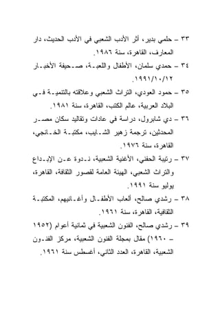 ‫٣٣ – ﺤﻠﻤﻲ ﺒﺩﻴﺭ، ﺃﺜﺭ ﺍﻷﺩﺏ ﺍﻟﺸﻌﺒﻲ ﻓﻲ ﺍﻷﺩﺏ ﺍﻟﺤﺩﻴﺙ، ﺩﺍﺭ‬
                      ‫ﺍﻟﻤﻌﺎﺭﻑ، ﺍﻟﻘﺎﻫﺭﺓ، ﺴﻨﺔ ٦٨٩١.‬
‫٤٣ – ﺤﻤﺩﻱ ﺴﻠﻤﺎﻥ، ﺍﻷﻁﻔﺎل ﻭﺍﻟﻠﻌﺒـﺔ، ﺼـﺤﻴﻔﺔ ﺍﻷﺨﺒـﺎﺭ‬
                                     ‫٢١/٠١/١٩٩١.‬
‫٥٣ – ﺤﻤﻭﺩ ﺍﻟﻌﻭﺩﻱ، ﺍﻟﺘﺭﺍﺙ ﺍﻟﺸﻌﺒﻲ ﻭﻋﻼﻗﺘﻪ ﺒﺎﻟﺘﻨﻤﻴـﺔ ﻓـﻲ‬
      ‫ﺍﻟﺒﻼﺩ ﺍﻟﻌﺭﺒﻴﺔ، ﻋﺎﻟﻡ ﺍﻟﻜﺘﺏ، ﺍﻟﻘﺎﻫﺭﺓ، ﺴﻨﺔ ١٨٩١.‬
‫٦٣ – ﺩﻱ ﺸﺎﺒﺭﻭل، ﺩﺭﺍﺴﺔ ﻓﻲ ﻋﺎﺩﺍﺕ ﻭﺘﻘﺎﻟﻴﺩ ﺴﻜﺎﻥ ﻤﺼـﺭ‬
‫ﺍﻟﻤﺤﺩﺜﻴﻥ، ﺘﺭﺠﻤﺔ ﺯﻫﻴﺭ ﺍﻟﺸـﺎﻴﺏ، ﻤﻜﺘﺒـﺔ ﺍﻟﺨـﺎﻨﺠﻲ،‬
                                ‫ﺍﻟﻘﺎﻫﺭﺓ، ﺴﻨﺔ ٦٧٩١.‬
‫٧٣ – ﺭﺘﻴﺒﺔ ﺍﻟﺤﻔﻨﻲ، ﺍﻷﻏﻨﻴﺔ ﺍﻟﺸﻌﺒﻴﺔ، ﻨـﺩﻭﺓ ﻋـﻥ ﺍﻹﺒـﺩﺍﻉ‬
‫ﻭﺍﻟﺘﺭﺍﺙ ﺍﻟﺸﻌﺒﻲ، ﺍﻟﻬﻴﺌﺔ ﺍﻟﻌﺎﻤﺔ ﻟﻘﺼﻭﺭ ﺍﻟﺜﻘﺎﻓﺔ، ﺍﻟﻘﺎﻫﺭﺓ،‬
                                   ‫ﻴﻭﻟﻴﻭ ﺴﻨﺔ ١٩٩١.‬
‫٨٣ – ﺭﺸﺩﻱ ﺼﺎﻟﺢ، ﺃﻟﻌﺎﺏ ﺍﻷﻁﻔـﺎل ﻭﺃﻏـﺎﻨﻴﻬﻡ، ﺍﻟﻤﻜﺘﺒـﺔ‬
                        ‫ﺍﻟﺜﻘﺎﻓﻴﺔ، ﺍﻟﻘﺎﻫﺭﺓ، ﺴﻨﺔ ١٦٩١.‬
‫٩٣ – ﺭﺸﺩﻱ ﺼﺎﻟﺢ، ﺍﻟﻔﻨﻭﻥ ﺍﻟﺸﻌﺒﻴﺔ ﻓﻲ ﺜﻤﺎﻨﻴﺔ ﺃﻋﻭﺍﻡ )٢٥٩١‬
‫– ٠٦٩١( ﻤﻘﺎل ﺒﻤﺠﻠﺔ ﺍﻟﻔﻨﻭﻥ ﺍﻟﺸﻌﺒﻴﺔ، ﻤﺭﻜﺯ ﺍﻟﻔﻨـﻭﻥ‬
  ‫ﺍﻟﺸﻌﺒﻴﺔ، ﺍﻟﻘﺎﻫﺭﺓ، ﺍﻟﻌﺩﺩ ﺍﻟﺜﺎﻨﻲ، ﺃﻏﺴﻁﺱ ﺴﻨﺔ ١٦٩١.‬
 