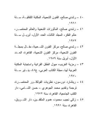 ‫٠٤ – ﺭﺸﺩﻱ ﺼﺎﻟﺢ، ﺍﻟﻔﻨﻭﻥ ﺍﻟﺸﻌﺒﻴﺔ، ﺍﻟﻤﻜﺘﺒﺔ ﺍﻟﺜﻘﺎﻓﻴـﺔ، ﺴـﻨﺔ‬
                                            ‫١٦٩١.‬
‫١٤ – ﺭﺸﺩﻱ ﺼﺎﻟﺢ، ﺍﻟﻤﺄﺜﻭﺭﺍﺕ ﺍﻟﺸﻌﺒﻴﺔ ﻭﺍﻟﻌﺎﻟﻡ ﺍﻟﻤﻌﺎﺼـﺭ،‬
‫ﻋﺎﻟﻡ ﺍﻟﻔﻜﺭ، ﺍﻟﻤﺠﻠﺩ ﺍﻟﺜﺎﻟﺙ، ﺍﻟﻌﺩﺩ ﺍﻷﻭل، ﺃﺒﺭﻴـل ﺴـﻨﺔ‬
                                            ‫٢٧٩١.‬
‫٢٤ – ﺭﺸﺩﻱ ﺼﺎﻟﺢ، ﻤﺭﻜﺯ ﺍﻟﻔﻨﻭﻥ ﺍﻟﺸـﻌﺒﻴﺔ، ﻤﻘـﺎل ﺒﻤﺠﻠـﺔ‬
‫ﺍﻟﻔﻨﻭﻥ ﺍﻟﺸﻌﺒﻴﺔ، ﻤﺭﻜﺯ ﺍﻟﻔﻨﻭﻥ ﺍﻟﺸﻌﺒﻴﺔ، ﺍﻟﻘﺎﻫﺭﺓ، ﺍﻟﻌـﺩﺩ‬
                           ‫ﺍﻷﻭل، ﺃﺒﺭﻴل ﺴﻨﺔ ٩٥٩١.‬
‫٣٤ – ﺭﻤﺯﻴﺔ ﺍﻟﻐﺭﻴﺏ، ﻤﻴﻭل ﺍﻟﻁﻔل ﺍﻟﻘﺭﺍﺌﻴﺔ ﻭﺍﺴﺘﺠﺎﺒﺔ ﺍﻟﻤﻜﺘﺒﺔ‬
‫ﺍﻟﻌﺭﺒﻴﺔ ﻟﻬﺎ، ﻤﺠﻠﺔ ﺍﻟﻜﺘﺎﺏ ﺍﻟﻌﺭﺒﻲ، ﻉ٨٤، ﻴﻨـﺎﻴﺭ ﺴـﻨﺔ‬
                                            ‫٠٧٩١.‬
‫٤٤ – ﺭﻴﺘﺸﺎﺭﺩ ﺩﻭﺭﺴﻭﻥ، ﻨﻅﺭﻴﺎﺕ ﺍﻟﻔﻭﻟﻜﻠـﻭﺭ ﺍﻟﻤﻌﺎﺼـﺭﺓ،‬
‫ﺘﺭﺠﻤﺔ ﻭﺘﻘﺩﻴﻡ ﻤﺤﻤﺩ ﺍﻟﺠﻭﻫﺭﻱ – ﺤﺴﻥ ﺍﻟﺸـﺎﻤﻲ، ﺩﺍﺭ‬
                ‫ﺍﻟﻜﺘﺏ ﺍﻟﺠﺎﻤﻌﻴﺔ، ﺍﻟﻘﺎﻫﺭﺓ، ﺴﻨﺔ ٢٧٩١.‬
‫٥٤ – ﺯﻜﻲ ﻨﺠﻴﺏ ﻤﺤﻤﻭﺩ، ﻫﻤﻭﻡ ﺍﻟﻤﺜﻘﻔـﻴﻥ، ﺩﺍﺭ ﺍﻟﺸـﺭﻭﻕ،‬
                                ‫ﺍﻟﻘﺎﻫﺭﺓ، ﺴﻨﺔ ١٩٩١.‬
 