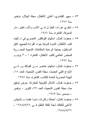 ‫٣٥ – ﺴﻬﻴﺭ ﺍﻟﻘﻠﻤﺎﻭﻱ، ﺃﻏﺎﻨﻲ ﺍﻷﻁﻔﺎل، ﻤﺠﻠﺔ ﺍﻟﻬﻼل، ﻨﻭﻓﻤﺒﺭ‬
                                        ‫ﺴﻨﺔ ٧٦٩١.‬
‫٤٥ – ﺸﻜﺭﻱ ﻋﻴـﺎﺩ، ﺍﻟﺒﻁـل ﻓـﻲ ﺍﻷﺩﺏ ﻭﺍﻷﺴـﺎﻁﻴﺭ، ﺩﺍﺭ‬
                       ‫ﺍﻟﻤﻌﺭﻓﺔ، ﺍﻟﻘﺎﻫﺭﺓ، ﺴﻨﺔ ٦٨٩١.‬
‫٥٥ – ﺼﻔﻭﺕ ﻜﻤﺎل، ﺍﺴﺘﻠﻬﺎﻡ ﺍﻟﻔﻭﻟﻜﻠﻭﺭ ﺍﻟﻤﺼﺭﻱ ﻓﻲ ﺘـﺄﻟﻴﻑ‬
‫ﻜﺘﺏ ﺍﻷﻁﻔﺎل، ﺍﻟﻨﺩﻭﺓ ﺍﻟﺩﻭﻟﻴﺔ ﺤﻭﺍﺀ ﺍﻟﻘﺭﺍﺀﺓ ﻟﻠﺠﻤﻴﻊ، ﺁﻓﺎﻕ‬
‫ﺍﻟﻤﺴﺘﻘﺒل، ﺠﻤﻌﻴﺔ ﺍﻟﺭﻋﺎﻴﺔ ﺍﻟﻤﺘﻜﺎﻤﻠﺔ، ﺍﻟﺸﻌﺒﻴﺔ ﺍﻟﻤﺼـﺭﻴﺔ‬
‫ﻟﻠﻤﺠﻠﺱ ﺍﻟﻌﺎﻟﻤﻲ ﻟﻜﺘﺏ ﺍﻷﻁﻔﺎل، ﺍﻟﻘﺎﻫﺭﺓ ١ – ٣ ﻴﻭﻨﻴـﻭ‬
                                        ‫ﺴﻨﺔ ٢٩٩١.‬
‫٦٥ – ﺼﻔﻭﺕ ﻜﻤﺎل، ﺍﺴﺘﻠﻬﺎﻡ ﻋﻨﺎﺼﺭ ﻤـﻥ ﺍﻟﻔﻭﻟﻜﻠـﻭﺭ ﻓـﻲ‬
‫ﺍﻹﺒﺩﺍﻉ ﺍﻟﻔﻨﻲ ﺍﻟﺤﺩﻴﺙ، ﻤﺠﻠﺔ ﺍﻟﻔﻨﻭﻥ ﺍﻟﺸﻌﺒﻴﺔ، ﺍﻟﻌﺩﺩ ٨١،‬
   ‫ﺍﻟﻬﻴﺌﺔ ﺍﻟﻤﺼﺭﻴﺔ ﺍﻟﻌﺎﻤﺔ ﻟﻠﻜﺘﺎﺏ، ﺍﻟﻘﺎﻫﺭﺓ، ﺴﻨﺔ ٧٨٩١.‬
‫٧٥ – ﺼﻔﻭﺕ ﻜﻤﺎل، ﺍﻷﻤﺜﺎل ﺍﻟﻜﻭﻴﺘﻴﺔ ﺍﻟﻤﻘﺎﺭﻨﺔ، ﻋﺭﺽ ﺘﻭﻓﻴﻕ‬
‫ﺤﻨﺎ، ﻤﺠﻠﺔ ﺍﻟﻔﻨﻭﻥ ﺍﻟﺸﻌﺒﻴﺔ، ﺍﻟﻌﺩﺩ ٩٢، ﺃﻜﺘﻭﺒﺭ – ﻨﻭﻓﻤﺒﺭ‬
                              ‫– ﺩﻴﺴﻤﺒﺭ ﺴﻨﺔ ٩٨٩١.‬
‫٨٥ – ﺼﻔﻭﺕ ﻜﻤﺎل، ﺃﻋﻤﺎﻟﻨﺎ ﻭﺍﻟﺘﺭﺍﺙ، ﻨﺩﻭﺓ ﻋﻘﺩﺕ ﺒـﺎﻟﻤﺠﻠﺱ‬
‫ﺍﻷﻋﻠﻰ ﻟﻠﺜﻘﺎﻓﺔ، ﻟﺠﻨﺔ ﺜﻘﺎﻓﺔ ﺍﻟﻁﻔل ﻓـﻲ ٤٢/٥/٨٨٩١ –‬
                                      ‫٦٢/٥/٨٨٩١.‬
 