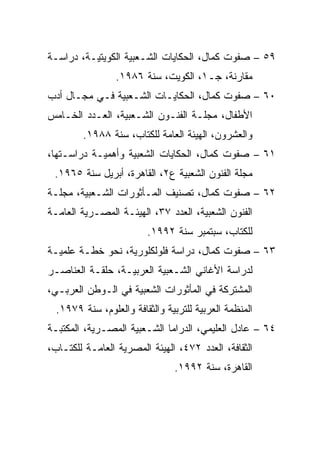 ‫٩٥ – ﺼﻔﻭﺕ ﻜﻤﺎل، ﺍﻟﺤﻜﺎﻴﺎﺕ ﺍﻟﺸـﻌﺒﻴﺔ ﺍﻟﻜﻭﻴﺘﻴـﺔ، ﺩﺭﺍﺴـﺔ‬
                 ‫ﻤﻘﺎﺭﻨﺔ، ﺠـ١، ﺍﻟﻜﻭﻴﺕ، ﺴﻨﺔ ٦٨٩١.‬
‫٠٦ – ﺼﻔﻭﺕ ﻜﻤﺎل، ﺍﻟﺤﻜﺎﻴـﺎﺕ ﺍﻟﺸـﻌﺒﻴﺔ ﻓـﻲ ﻤﺠـﺎل ﺃﺩﺏ‬
‫ﺍﻷﻁﻔﺎل، ﻤﺠﻠـﺔ ﺍﻟﻔﻨـﻭﻥ ﺍﻟﺸـﻌﺒﻴﺔ، ﺍﻟﻌـﺩﺩ ﺍﻟﺨـﺎﻤﺱ‬
         ‫ﻭﺍﻟﻌﺸﺭﻭﻥ، ﺍﻟﻬﻴﺌﺔ ﺍﻟﻌﺎﻤﺔ ﻟﻠﻜﺘﺎﺏ، ﺴﻨﺔ ٨٨٩١.‬
‫١٦ – ﺼﻔﻭﺕ ﻜﻤﺎل، ﺍﻟﺤﻜﺎﻴﺎﺕ ﺍﻟﺸﻌﺒﻴﺔ ﻭﺃﻫﻤﻴـﺔ ﺩﺭﺍﺴـﺘﻬﺎ،‬
 ‫ﻤﺠﻠﺔ ﺍﻟﻔﻨﻭﻥ ﺍﻟﺸﻌﺒﻴﺔ ﻉ٢، ﺍﻟﻘﺎﻫﺭﺓ، ﺃﺒﺭﻴل ﺴﻨﺔ ٥٦٩١.‬
‫٢٦ – ﺼﻔﻭﺕ ﻜﻤﺎل، ﺘﺼﻨﻴﻑ ﺍﻟﻤـﺄﺜﻭﺭﺍﺕ ﺍﻟﺸـﻌﺒﻴﺔ، ﻤﺠﻠـﺔ‬
‫ﺍﻟﻔﻨﻭﻥ ﺍﻟﺸﻌﺒﻴﺔ، ﺍﻟﻌﺩﺩ ٧٣، ﺍﻟﻬﻴﺌـﺔ ﺍﻟﻤﺼـﺭﻴﺔ ﺍﻟﻌﺎﻤـﺔ‬
                         ‫ﻟﻠﻜﺘﺎﺏ، ﺴﺒﺘﻤﺒﺭ ﺴﻨﺔ ٢٩٩١.‬
‫٣٦ – ﺼﻔﻭﺕ ﻜﻤﺎل، ﺩﺭﺍﺴﺔ ﻓﻠﻭﻟﻜﻠﻭﺭﻴﺔ، ﻨﺤﻭ ﺨﻁـﺔ ﻋﻠﻤﻴـﺔ‬
‫ﻟﺩﺭﺍﺴﺔ ﺍﻷﻏﺎﻨﻲ ﺍﻟﺸـﻌﺒﻴﺔ ﺍﻟﻌﺭﺒﻴـﺔ، ﺤﻠﻘـﺔ ﺍﻟﻌﻨﺎﺼـﺭ‬
‫ﺍﻟﻤﺸﺘﺭﻜﺔ ﻓﻲ ﺍﻟﻤﺄﺜﻭﺭﺍﺕ ﺍﻟﺸﻌﺒﻴﺔ ﻓﻲ ﺍﻟـﻭﻁﻥ ﺍﻟﻌﺭﺒـﻲ،‬
  ‫ﺍﻟﻤﻨﻅﻤﺔ ﺍﻟﻌﺭﺒﻴﺔ ﻟﻠﺘﺭﺒﻴﺔ ﻭﺍﻟﺜﻘﺎﻓﺔ ﻭﺍﻟﻌﻠﻭﻡ، ﺴﻨﺔ ٩٧٩١.‬
‫٤٦ – ﻋﺎﺩل ﺍﻟﻌﻠﻴﻤﻲ، ﺍﻟﺩﺭﺍﻤﺎ ﺍﻟﺸـﻌﺒﻴﺔ ﺍﻟﻤﺼـﺭﻴﺔ، ﺍﻟﻤﻜﺘﺒـﺔ‬
‫ﺍﻟﺜﻘﺎﻓﺔ، ﺍﻟﻌﺩﺩ ٢٧٤، ﺍﻟﻬﻴﺌﺔ ﺍﻟﻤﺼﺭﻴﺔ ﺍﻟﻌﺎﻤـﺔ ﻟﻠﻜﺘـﺎﺏ،‬
                                ‫ﺍﻟﻘﺎﻫﺭﺓ، ﺴﻨﺔ ٢٩٩١.‬
 