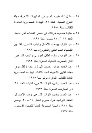 ‫٥٦ – ﻋﺎﺩل ﻨﺩﺍ، ﻤﻔﻬﻭﻡ ﺍﻟﺼﺒﺭ ﻓﻲ ﺍﻟﻤﺄﺜﻭﺭﺍﺕ ﺍﻟﺸﻌﺒﻴﺔ، ﻤﺠﻠﺔ‬
‫ﺍﻟﻔﻨﻭﻥ ﺍﻟﺸﻌﺒﻴﺔ، ﺍﻟﻌﺩﺩ ٢٢، ﺍﻟﻬﻴﺌـﺔ ﺍﻟﻤﺼـﺭﻴﺔ ﺍﻟﻌﺎﻤـﺔ‬
                                ‫ﻟﻠﻜﺘﺎﺏ، ﺴﻨﺔ ٨٨٩١.‬
‫٦٦ – ﻋﺎﻴﺩﺓ ﺨﻁﺎﺏ، ﺨﺭﺍﻓﺎﺕ ﻓﻲ ﻋﺼﺭ ﺍﻟﻔﻀﺎﺀ، ﺁﺨﺭ ﺴﺎﻋﺔ،‬
               ‫ﺍﻟﻌﺩﺩ ١٢٠٣، ٦١ ﺴﺒﺘﻤﺒﺭ ﺴﻨﺔ ٢٩٩١.‬
‫٧٦ – ﻋﺒﺩ ﺍﻟﺘﻭﺍﺏ ﻴﻭﺴﻑ، ﺍﻷﻁﻔﺎل ﻭﺍﻷﺩﺏ ﺍﻟﺸﻌﺒﻲ، ﺍﻟﻔﻨـﻭﻥ‬
         ‫ﺍﻟﺸﻌﺒﻴﺔ، ﺍﻟﻌﺩﺩ ﺍﻟﺜﺎﻨﻲ ﻭﺍﻟﻌﺸﺭﻭﻥ، ﺴﻨﺔ ٨٨٩١.‬
‫٨٦ – ﻋﺒﺩ ﺍﻟﺘﻭﺍﺏ ﻴﻭﺴﻑ، ﺍﻟﻁﻔل ﺍﻟﻌﺭﺒـﻲ ﻭﺍﻷﺩﺏ ﺍﻟﺸـﻌﺒﻲ،‬
         ‫ﺍﻟﺩﺍﺭ ﺍﻟﻤﺼﺭﻴﺔ ﺍﻟﻠﺒﻨﺎﻨﻴﺔ، ﺍﻟﻘﺎﻫﺭﺓ، ﺴﻨﺔ ٢٩٩١.‬
‫٩٦ – ﻋﺒﺩ ﺍﻟﺤﻤﻴﺩ ﺤﻭﺍﺱ، ﺤﺎﺠﺘﻨﺎ ﺇﻟﻰ ﺃﺭﺸـﻴﻑ ﻓﻭﻟﻜﻠـﻭﺭﻱ،‬
‫ﻤﺠﻠﺔ ﺍﻟﻔﻨﻭﻥ ﺍﻟﺸﻌﺒﻴﺔ، ﺍﻟﻌﺩﺩ ﺍﻟﺜﺎﻟﺙ، ﺍﻟﻬﻴﺌـﺔ ﺍﻟﻤﺼـﺭﻴﺔ‬
            ‫ﺍﻟﻌﺎﻤﺔ ﻟﻠﻜﺘﺎﺏ، ﺍﻟﻘﺎﻫﺭﺓ، ﻴﻭﻟﻴﻭ ﺴﻨﺔ ٥٦٩١.‬
‫٠٧ – ﻋﺒﺩ ﺍﻟﺤﻤﻴﺩ ﻴﻭﻨﺱ، ﺍﻟﺘﺭﺍﺙ ﺍﻟﺸﻌﺒﻲ، ﻜﺘﺎﺒﻙ، ﺍﻟﻌﺩﺩ ١٩،‬
                 ‫ﺩﺍﺭ ﺍﻟﻤﻌﺎﺭﻑ، ﺍﻟﻘﺎﻫﺭﺓ، ﺴﻨﺔ ٩٧٩١.‬
‫١٧ – ﻋﺒﺩ ﺍﻟﺤﻤﻴﺩ ﻴﻭﻨﺱ، ﺍﻟﺘﺭﺍﺙ ﺍﻟﺸـﻌﺒﻲ ﻭﺃﺩﺏ ﺍﻷﻁﻔـﺎل،‬
‫ﺍﻟﺤﻠﻘﺔ ﺍﻟﺩﺭﺍﺴﻴﺔ ﺤﻭل ﻤﺴﺭﺡ ﺍﻟﻁﻔل ٧١ – ٠٢ ﺩﻴﺴﻤﺒﺭ‬
‫ﺴﻨﺔ ٧٧٩١، ﺍﻟﻬﻴﺌﺔ ﺍﻟﻤﺼﺭﻴﺔ ﺍﻟﻌﺎﻤﺔ ﻟﻠﻜﺘﺎﺏ، ﺍﻟﻘـﺎﻫﺭﺓ،‬
                                        ‫ﺴﻨﺔ ٧٧٩١.‬
 