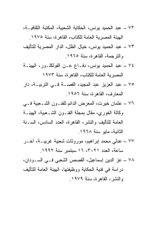 ‫٢٧ – ﻋﺒﺩ ﺍﻟﺤﻤﻴﺩ ﻴﻭﻨﺱ، ﺍﻟﺤﻜﺎﻴﺔ ﺍﻟﺸﻌﺒﻴﺔ، ﺍﻟﻤﻜﺘﺒﺔ ﺍﻟﺜﻘﺎﻓﻴـﺔ،‬
   ‫ﺍﻟﻬﻴﺌﺔ ﺍﻟﻤﺼﺭﻴﺔ ﺍﻟﻌﺎﻤﺔ ﻟﻠﻜﺘﺎﺏ، ﺍﻟﻘﺎﻫﺭﺓ، ﺴﻨﺔ ٥٧٩١.‬
‫٣٧ – ﻋﺒﺩ ﺍﻟﺤﻤﻴﺩ ﻴﻭﻨﺱ، ﺨﻴﺎل ﺍﻟﻅل، ﺍﻟﺩﺍﺭ ﺍﻟﻤﺼﺭﻴﺔ ﻟﻠﺘﺄﻟﻴﻑ‬
                      ‫ﻭﺍﻟﺘﺭﺠﻤﺔ، ﺍﻟﻘﺎﻫﺭﺓ، ﺴﻨﺔ ٥٦٩١.‬
‫٤٧ – ﻋﺒﺩ ﺍﻟﺤﻤﻴﺩ ﻴﻭﻨﺱ، ﺩﻓـﺎﻉ ﻋـﻥ ﺍﻟﻔﻭﻟﻜﻠـﻭﺭ، ﺍﻟﻬﻴﺌـﺔ‬
          ‫ﺍﻟﻤﺼﺭﻴﺔ ﺍﻟﻌﺎﻤﺔ ﻟﻠﻜﺘﺎﺏ، ﺍﻟﻘﺎﻫﺭﺓ، ﺴﻨﺔ ٣٧٩١‬
‫٥٧ – ﻋﺒﺩ ﺍﻟﻌﺯﻴﺯ ﻋﺒﺩ ﺍﻟﻤﺠﻴﺩ، ﺍﻟﻘﺼـﺔ ﻓـﻲ ﺍﻟﺘﺭﺒﻴـﺔ، ﺩﺍﺭ‬
                      ‫ﺍﻟﻤﻌﺎﺭﻑ، ﺍﻟﻘﺎﻫﺭﺓ، ﺴﻨﺔ ٦٥٩١.‬
‫٦٧ – ﻋﺜﻤﺎﻥ ﺨﻴﺭﺕ، ﺍﻟﻤﻌﺭﺽ ﺍﻟﺩﺍﺌﻡ ﻟﻠﻔﻨـﻭﻥ ﺍﻟﺸـﻌﺒﻴﺔ ﻓـﻲ‬
‫ﻭﻜﺎﻟﺔ ﺍﻟﻐﻭﺭﻱ، ﻤﻘﺎل ﺒﻤﺠﻠﺔ ﺍﻟﻔﻨـﻭﻥ ﺍﻟﺸـﻌﺒﻴﺔ، ﺍﻟﻬﻴﺌـﺔ‬
‫ﺍﻟﻌﺎﻤﺔ ﻟﻠﺘﺄﻟﻴﻑ ﻭﺍﻟﻨﺸﺭ، ﺍﻟﻘﺎﻫﺭﺓ، ﺍﻟﻌﺩﺩ ﺍﻟﺴﺎﺩﺱ، ﺍﻟﺴـﻨﺔ‬
                             ‫ﺍﻟﺜﺎﻨﻴﺔ، ﻤﺎﻴﻭ ﺴﻨﺔ ٨٦٩١.‬
‫٧٧ – ﻋﺩﻟﻲ ﻤﺤﻤﺩ ﺇﺒﺭﺍﻫﻴﻡ، ﻤﻭﺭﻭﺜﺎﺕ ﺸﻌﺒﻴﺔ ﻏﺭﻴﺒـﺔ، ﺁﺨـﺭ‬
        ‫ﺴﺎﻋﺔ، ﺍﻟﻌﺩﺩ ١٢٠٣، ٦١ ﺴﺒﺘﻤﺒﺭ ﺴﻨﺔ ٢٩٩١.‬
‫٨٧ – ﻋﺯ ﺍﻟﺩﻴﻥ ﺇﺴﻤﺎﻋﻴل، ﺍﻟﻘﺼﺹ ﺍﻟﺸﻌﺒﻲ ﻓـﻲ ﺍﻟﺴـﻭﺩﺍﻥ،‬
‫ﺩﺭﺍﺴﺔ ﻓﻲ ﻓﻨﻴﺔ ﺍﻟﺤﻜﺎﻴﺔ ﻭﻭﻅﻴﻔﺘﻬﺎ، ﺍﻟﻬﻴﺌﺔ ﺍﻟﻌﺎﻤﺔ ﻟﻠﺘﺄﻟﻴﻑ‬
                        ‫ﻭﺍﻟﻨﺸﺭ، ﺍﻟﻘﺎﻫﺭﺓ، ﺴﻨﺔ ٩٧٩١.‬
 