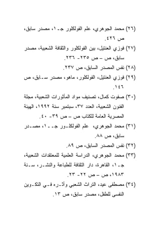 ‫)٦٢( ﻤﺤﻤﺩ ﺍﻟﺠﻭﻫﺭﻱ، ﻋﻠﻡ ﺍﻟﻔﻭﻟﻜﻠﻭﺭ ﺠـ١، ﻤﺼﺩﺭ ﺴﺎﺒﻕ،‬
                                       ‫ﺹ ٦٢٤.‬
‫)٧٢( ﻓﻭﺯﻱ ﺍﻟﻌﻨﺘﻴل، ﺒﻴﻥ ﺍﻟﻔﻭﻟﻜﻠﻭﺭ ﻭﺍﻟﺜﻘﺎﻓﺔ ﺍﻟﺸﻌﺒﻴﺔ، ﻤﺼﺩﺭ‬
                   ‫ﺴﺎﺒﻕ، ﺹ – ﺹ ٥٣٢- ٦٣٢.‬
                   ‫)٨٢( ﻨﻔﺱ ﺍﻟﻤﺼﺩﺭ ﺍﻟﺴﺎﺒﻕ، ﺹ ٧٣٢.‬
‫)٩٢( ﻓﻭﺯﻱ ﺍﻟﻌﻨﺘﻴل، ﺍﻟﻔﻭﻟﻜﻠﻭﺭ، ﻤﺎﻫﻭ، ﻤﺼﺩﺭ ﺴـﺎﺒﻕ، ﺹ‬
                                           ‫٦٤١.‬
‫)٠٣( ﺼﻔﻭﺕ ﻜﻤﺎل، ﺘﺼﻨﻴﻑ ﻤﻭﺍﺩ ﺍﻟﻤﺄﺜﻭﺭﺍﺕ ﺍﻟﺸﻌﺒﻴﺔ، ﻤﺠﻠﺔ‬
‫ﺍﻟﻔﻨﻭﻥ ﺍﻟﺸﻌﺒﻴﺔ، ﺍﻟﻌﺩﺩ ٧٣، ﺴﺒﺘﻤﺒﺭ ﺴﻨﺔ ٢٩٩١، ﺍﻟﻬﻴﺌﺔ‬
       ‫ﺍﻟﻤﺼﺭﻴﺔ ﺍﻟﻌﺎﻤﺔ ﻟﻠﻜﺘﺎﺏ ﺹ – ﺹ ٩٣- ٠٤.‬
‫)١٣( ﻤﺤﻤﺩ ﺍﻟﺠﻭﻫﺭﻱ، ﻋﻠﻡ ﺍﻟﻔﻭﻟﻜﻠـﻭﺭ ﺠــ١، ﻤﺼـﺩﺭ‬
                                  ‫ﺴﺎﺒﻕ، ﺹ ٨٨.‬
                    ‫)٢٣( ﻨﻔﺱ ﺍﻟﻤﺼﺩﺭ ﺍﻟﺴﺎﺒﻕ، ﺹ ٩٨.‬
‫)٣٣( ﻤﺤﻤﺩ ﺍﻟﺠﻭﻫﺭﻱ، ﺍﻟﺩﺭﺍﺴﺔ ﺍﻟﻌﻠﻤﻴﺔ ﻟﻠﻤﻌﺘﻘﺩﺍﺕ ﺍﻟﺸﻌﺒﻴﺔ،‬
‫ﺠـ١، ﺍﻟﻘﺎﻫﺭﺓ، ﺩﺍﺭ ﺍﻟﺜﻘﺎﻓﺔ ﻟﻠﻁﺒﺎﻋﺔ ﻭﺍﻟﻨﺸـﺭ، ﺴـﻨﺔ‬
                     ‫٣٨٩١، ﺹ – ﺹ ٢٢- ٣٢.‬
‫)٤٣( ﻤﺼﻁﻔﻰ ﻋﻴﺩ، ﺍﻟﺘﺭﺍﺙ ﺍﻟﺸﻌﺒﻲ ﻭﺃﺜـﺭﻩ ﻓـﻲ ﺍﻟﺘﻜـﻭﻴﻥ‬
              ‫ﺍﻟﻨﻔﺴﻰ ﻟﻠﻁﻔل، ﻤﺼﺩﺭ ﺴﺎﺒﻕ، ﺹ ٣١.‬
 