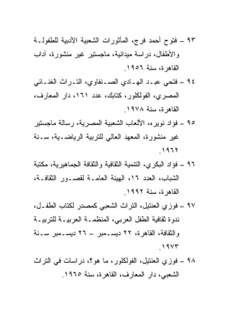 ‫٣٩ – ﻓﺘﻭﺡ ﺃﺤﻤﺩ ﻓﺭﺝ، ﺍﻟﻤﺄﺜﻭﺭﺍﺕ ﺍﻟﺸﻌﺒﻴﺔ ﺍﻷﺩﺒﻴﺔ ﻟﻠﻁﻔﻭﻟـﺔ‬
‫ﻭﺍﻷﻁﻔﺎل، ﺩﺭﺍﺴﺔ ﻤﻴﺩﺍﻨﻴﺔ، ﻤﺎﺠﺴﺘﻴﺭ ﻏﻴﺭ ﻤﻨﺸﻭﺭﺓ، ﺁﺩﺍﺏ‬
                                 ‫ﺍﻟﻘﺎﻫﺭﺓ، ﺴﻨﺔ ٦٥٩١.‬
‫٤٩ – ﻓﺘﺤﻲ ﻋﺒـﺩ ﺍﻟﻬـﺎﺩﻱ ﺍﻟﺼـﻨﻔﺎﻭﻱ، ﺍﻟﺘـﺭﺍﺙ ﺍﻟﻐﻨـﺎﺌﻲ‬
‫ﺍﻟﻤﺼﺭﻱ، ﺍﻟﻔﻭﻟﻜﻠﻭﺭ، ﻜﺘﺎﺒﻙ، ﻋﺩﺩ ١٦١، ﺩﺍﺭ ﺍﻟﻤﻌﺎﺭﻑ،‬
                                 ‫ﺍﻟﻘﺎﻫﺭﺓ، ﺴﻨﺔ ٨٧٩١.‬
‫٥٩ – ﻓﺅﺍﺩ ﻨﻭﻴﺭﻩ، ﺍﻷﻟﻌﺎﺏ ﺍﻟﺸﻌﺒﻴﺔ ﺍﻟﻤﺼﺭﻴﺔ، ﺭﺴﺎﻟﺔ ﻤﺎﺠﺴﺘﻴﺭ‬
‫ﻏﻴﺭ ﻤﻨﺸﻭﺭﺓ، ﺍﻟﻤﻌﻬﺩ ﺍﻟﻌﺎﻟﻲ ﻟﻠﺘﺭﺒﻴﺔ ﺍﻟﺭﻴﺎﻀـﻴﺔ، ﺴـﻨﺔ‬
                                               ‫٢٦٩١.‬
‫٦٩ – ﻓﺅﺍﺩ ﺍﻟﺒﻜﺭﻱ، ﺍﻟﺘﻨﻤﻴﺔ ﺍﻟﺜﻘﺎﻓﻴﺔ ﻭﺍﻟﺜﻘﺎﻓﺔ ﺍﻟﺠﻤﺎﻫﻴﺭﻴﺔ، ﻤﻜﺘﺒﺔ‬
‫ﺍﻟﺸﺒﺎﺏ، ﺍﻟﻌﺩﺩ ٦١، ﺍﻟﻬﻴﺌﺔ ﺍﻟﻌﺎﻤـﺔ ﻟﻘﺼـﻭﺭ ﺍﻟﺜﻘﺎﻓـﺔ،‬
                                 ‫ﺍﻟﻘﺎﻫﺭﺓ، ﺴﻨﺔ ٢٩٩١.‬
‫٧٩ – ﻓﻭﺯﻱ ﺍﻟﻌﻨﺘﻴل، ﺍﻟﺘﺭﺍﺙ ﺍﻟﺸﻌﺒﻲ ﻜﻤﺼﺩﺭ ﻟﻜﺘﺎﺏ ﺍﻟﻁﻔـل،‬
‫ﻨﺩﻭﺓ ﺜﻘﺎﻓﻴﺔ ﺍﻟﻁﻔل ﺍﻟﻌﺭﺒﻲ، ﺍﻟﻤﻨﻅﻤـﺔ ﺍﻟﻌﺭﺒﻴـﺔ ﻟﻠﺘﺭﺒﻴـﺔ‬
‫ﻭﺍﻟﺜﻘﺎﻓﺔ، ﺍﻟﻘﺎﻫﺭﺓ، ٢٢ ﺩﻴﺴـﻤﺒﺭ – ٦٢ ﺩﻴﺴـﻤﺒﺭ ﺴـﻨﺔ‬
                                               ‫٣٧٩١.‬
‫٨٩ – ﻓﻭﺯﻱ ﺍﻟﻌﻨﺘﻴل، ﺍﻟﻔﻭﻟﻜﻠﻭﺭ، ﻤﺎ ﻫﻭ؟، ﺩﺭﺍﺴﺎﺕ ﻓﻲ ﺍﻟﺘﺭﺍﺙ‬
          ‫ﺍﻟﺸﻌﺒﻲ، ﺩﺍﺭ ﺍﻟﻤﻌﺎﺭﻑ، ﺍﻟﻘﺎﻫﺭﺓ، ﺴﻨﺔ ٥٦٩١.‬
 