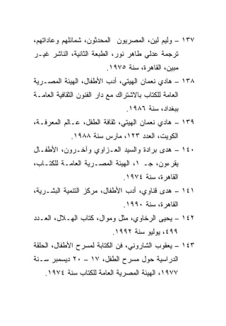 ‫٧٣١ – ﻭﻟﻴﻡ ﻟﻴﻥ، ﺍﻟﻤﺼﺭﻴﻭﻥ ﺍﻟﻤﺤﺩﺜﻭﻥ، ﺸﻤﺎﺌﻠﻬﻡ ﻭﻋﺎﺩﺍﺘﻬﻡ،‬
‫ﺘﺭﺠﻤﺔ ﻋﺩﻟﻲ ﻁﺎﻫﺭ ﻨﻭﺭ، ﺍﻟﻁﺒﻌﺔ ﺍﻟﺜﺎﻨﻴﺔ، ﺍﻟﻨﺎﺸﺭ ﻏﻴـﺭ‬
                          ‫ﻤﺒﻴﻥ، ﺍﻟﻘﺎﻫﺭﺓ، ﺴﻨﺔ ٥٧٩١.‬
‫٨٣١ – ﻫﺎﺩﻱ ﻨﻌﻤﺎﻥ ﺍﻟﻬﻴﺘﻲ، ﺃﺩﺏ ﺍﻷﻁﻔﺎل، ﺍﻟﻬﻴﺌﺔ ﺍﻟﻤﺼـﺭﻴﺔ‬
‫ﺍﻟﻌﺎﻤﺔ ﻟﻠﻜﺘﺎﺏ ﺒﺎﻻﺸﺘﺭﺍﻙ ﻤﻊ ﺩﺍﺭ ﺍﻟﻔﻨﻭﻥ ﺍﻟﺜﻘﺎﻓﻴﺔ ﺍﻟﻌﺎﻤـﺔ‬
                                 ‫ﺒﺒﻐﺩﺍﺩ، ﺴﻨﺔ ٦٨٩١.‬
‫٩٣١ – ﻫﺎﺩﻱ ﻨﻌﻤﺎﻥ ﺍﻟﻬﻴﺘﻲ، ﺜﻘﺎﻓﺔ ﺍﻟﻁﻔل، ﻋـﺎﻟﻡ ﺍﻟﻤﻌﺭﻓـﺔ،‬
             ‫ﺍﻟﻜﻭﻴﺕ، ﺍﻟﻌﺩﺩ ٣٢١، ﻤﺎﺭﺱ ﺴﻨﺔ ٨٨٩١.‬
‫٠٤١ – ﻫﺩﻯ ﺒﺭﺍﺩﺓ ﻭﺍﻟﺴﻴﺩ ﺍﻟﻌـﺯﺍﻭﻱ ﻭﺁﺨـﺭﻭﻥ، ﺍﻷﻁﻔـﺎل‬
‫ﻴﻘﺭﺀﻭﻥ، ﺠـ ١، ﺍﻟﻬﻴﺌﺔ ﺍﻟﻤﺼـﺭﻴﺔ ﺍﻟﻌﺎﻤـﺔ ﻟﻠﻜﺘـﺎﺏ،‬
                                ‫ﺍﻟﻘﺎﻫﺭﺓ، ﺴﻨﺔ ٤٧٩١.‬
‫١٤١ – ﻫﺩﻯ ﻗﻨﺎﻭﻱ، ﺃﺩﺏ ﺍﻷﻁﻔﺎل، ﻤﺭﻜﺯ ﺍﻟﺘﻨﻤﻴﺔ ﺍﻟﺒﺸـﺭﻴﺔ،‬
                                ‫ﺍﻟﻘﺎﻫﺭﺓ، ﺴﻨﺔ ٠٩٩١.‬
‫٢٤١ – ﻴﺤﻴﻰ ﺍﻟﺭﺨﺎﻭﻱ، ﻤﺜل ﻭﻤﻭﺍل، ﻜﺘﺎﺏ ﺍﻟﻬـﻼل، ﺍﻟﻌـﺩﺩ‬
                            ‫٩٩٤، ﻴﻭﻟﻴﻭ ﺴﻨﺔ ٢٩٩١.‬
‫٣٤١ – ﻴﻌﻘﻭﺏ ﺍﻟﺸﺎﺭﻭﻨﻲ، ﻓﻥ ﺍﻟﻜﺘﺎﺒﺔ ﻟﻤﺴﺭﺡ ﺍﻷﻁﻔﺎل، ﺍﻟﺤﻠﻘﺔ‬
‫ﺍﻟﺩﺭﺍﺴﻴﺔ ﺤﻭل ﻤﺴﺭﺡ ﺍﻟﻁﻔل، ٧١ – ٠٢ ﺩﻴﺴﻤﺒﺭ ﺴـﻨﺔ‬
    ‫٧٧٩١، ﺍﻟﻬﻴﺌﺔ ﺍﻟﻤﺼﺭﻴﺔ ﺍﻟﻌﺎﻤﺔ ﻟﻠﻜﺘﺎﺏ ﺴﻨﺔ ٤٧٩١.‬
 