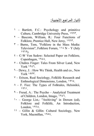 :‫ﺜﺎﻨﻴﺎ: ﺍﻟﻤﺭﺍﺠﻊ ﺍﻷﺠﻨﺒﻴﺔ‬
                                              

١ – Bartlett, F.C.: Psychology and primitive
     Culture, Cambridge University Press, ١٩٦٣.
٢ – Bascom, William, R.: Four Functions of
     Folklore, Prentice Hall, New Jersy, ١٩٦٣.
٣ – Burns, Tom, "Folklore in the Mass Media:
     Television", Folklore Forum, ١١٤ N – Y (July
     ١٩٦٩).
٤ – C-W Von Sedow: Selected Paper on Folklore,
     Copenhagen, ١٩٤٨.
٥ – Chalres Finger: Tales From Silver Land, New
     York ١٩٤٦.
٦ – Dewy, J. : How We Think, Health and co., New
     York ١٩٣٣.
٧ – Erixon, Real Sociology, Folklife Research and
     Enthnological Dimensions, London, ١٩٦٤.
٨ – F. Fice: The Types of Folktales, Helsinikii,
     ١٩٦١.
٩ – Freud, A.: The Psycho – Analytical Treatment
     of Children, London, Imago, ١٩٤٦.
١٠ – George List,: "Archiving" in Dorson (ed),
     Folklore and Folklife, An Introduction,
     London, ١٩٦٨.
١١ – Gillin & Gillin: Cultural Sociology, New
     York, Macmillan, ١٩٥٤.
 