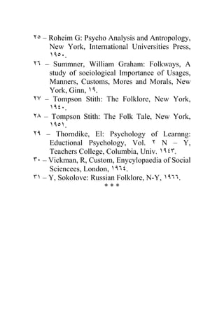 ٢٥ – Roheim G: Psycho Analysis and Antropology,
     New York, International Universities Press,
     ١٩٥٠.
٢٦ – Summner, William Graham: Folkways, A
     study of sociological Importance of Usages,
     Manners, Customs, Mores and Morals, New
     York, Ginn, ١٩.
٢٧ – Tompson Stith: The Folklore, New York,
     ١٩٤٠.
٢٨ – Tompson Stith: The Folk Tale, New York,
     ١٩٥١.
٢٩ – Thorndike, El: Psychology of Learnng:
     Eductional Psychology, Vol. ٢ N – Y,
     Teachers College, Columbia, Univ. ١٩٤٣.
٣٠ – Vickman, R, Custom, Enycylopaedia of Social
     Sciencees, London, ١٩٦٤.
٣١ – Y, Sokolove: Russian Folklore, N-Y, ١٩٦٦.
                      ***
 
