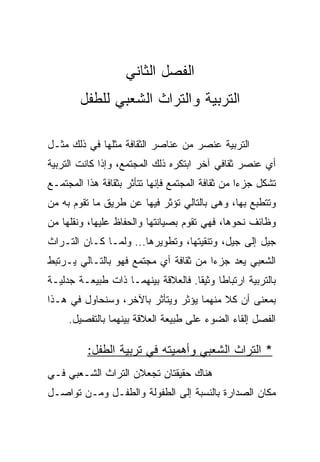 ‫ﺍﻟﻔﺼل ﺍﻟﺜﺎﻨﻲ‬
        ‫ﺍﻟﺘﺭﺒﻴﺔ ﻭﺍﻟﺘﺭﺍﺙ ﺍﻟﺸﻌﺒﻲ ﻟﻠﻁﻔل‬

‫ﺍﻟﺘﺭﺒﻴﺔ ﻋﻨﺼﺭ ﻤﻥ ﻋﻨﺎﺼﺭ ﺍﻟﺜﻘﺎﻓﺔ ﻤﺜﻠﻬﺎ ﻓﻲ ﺫﻟﻙ ﻤﺜـل‬
‫ﺃﻱ ﻋﻨﺼﺭ ﺜﻘﺎﻓﻲ ﺁﺨﺭ ﺍﺒﺘﻜﺭﻩ ﺫﻟﻙ ﺍﻟﻤﺠﺘﻤﻊ، ﻭﺇﺫﺍ ﻜﺎﻨﺕ ﺍﻟﺘﺭﺒﻴﺔ‬
‫ﺘﺸﻜل ﺠﺯﺀﺍ ﻤﻥ ﺜﻘﺎﻓﺔ ﺍﻟﻤﺠﺘﻤﻊ ﻓﺈﻨﻬﺎ ﺘﺘﺄﺜﺭ ﺒﺜﻘﺎﻓﺔ ﻫﺫﺍ ﺍﻟﻤﺠﺘﻤـﻊ‬
                                                  ‫‪‬‬
‫ﻭﺘﺘﻁﺒﻊ ﺒﻬﺎ، ﻭﻫﻰ ﺒﺎﻟﺘﺎﻟﻲ ﺘﺅﺜﺭ ﻓﻴﻬﺎ ﻋﻥ ﻁﺭﻴﻕ ﻤﺎ ﺘﻘﻭﻡ ﺒﻪ ﻤﻥ‬
‫ﻭﻅﺎﺌﻑ ﻨﺤﻭﻫﺎ، ﻓﻬﻲ ﺘﻘﻭﻡ ﺒﺼﻴﺎﻨﺘﻬﺎ ﻭﺍﻟﺤﻔﺎﻅ ﻋﻠﻴﻬﺎ، ﻭﻨﻘﻠﻬﺎ ﻤﻥ‬
‫ﺠﻴل ﺇﻟﻰ ﺠﻴل، ﻭﺘﻨﻘﻴﺘﻬﺎ، ﻭﺘﻁﻭﻴﺭﻫﺎ... ﻭﻟﻤـﺎ ﻜـﺎﻥ ﺍﻟﺘـﺭﺍﺙ‬
‫ﺍﻟﺸﻌﺒﻲ ﻴﻌﺩ ﺠﺯﺀﺍ ﻤﻥ ﺜﻘﺎﻓﺔ ﺃﻱ ﻤﺠﺘﻤﻊ ﻓﻬﻭ ﺒﺎﻟﺘـﺎﻟﻲ ﻴـﺭﺘﺒﻁ‬
                                       ‫‪‬‬
‫ﺒﺎﻟﺘﺭﺒﻴﺔ ﺍﺭﺘﺒﺎﻁﺎ ﻭﺜﻴﻘﺎ. ﻓﺎﻟﻌﻼﻗﺔ ﺒﻴﻨﻬﻤـﺎ ﺫﺍﺕ ﻁﺒﻴﻌـﺔ ﺠﺩﻟﻴـﺔ‬
                                    ‫ﹰ‬     ‫ﹰ‬
‫ﺒﻤﻌﻨﻰ ﺃﻥ ﻜﻼ ﻤﻨﻬﻤﺎ ﻴﺅﺜﺭ ﻭﻴﺘﺄﺜﺭ ﺒﺎﻵﺨﺭ، ﻭﺴﻨﺤﺎﻭل ﻓﻲ ﻫـﺫﺍ‬
     ‫ﺍﻟﻔﺼل ﺇﻟﻘﺎﺀ ﺍﻟﻀﻭﺀ ﻋﻠﻰ ﻁﺒﻴﻌﺔ ﺍﻟﻌﻼﻗﺔ ﺒﻴﻨﻬﻤﺎ ﺒﺎﻟﺘﻔﺼﻴل.‬

          ‫* ﺍﻟﺘﺭﺍﺙ ﺍﻟﺸﻌﺒﻲ ﻭﺃﻫﻤﻴﺘﻪ ﻓﻲ ﺘﺭﺒﻴﺔ ﺍﻟﻁﻔل:‬
‫ﻫﻨﺎﻙ ﺤﻘﻴﻘﺘﺎﻥ ﺘﺠﻌﻼﻥ ﺍﻟﺘﺭﺍﺙ ﺍﻟﺸـﻌﺒﻲ ﻓـﻲ‬
‫ﻤﻜﺎﻥ ﺍﻟﺼﺩﺍﺭﺓ ﺒﺎﻟﻨﺴﺒﺔ ﺇﻟﻰ ﺍﻟﻁﻔﻭﻟﺔ ﻭﺍﻟﻁﻔـل ﻭﻤـﻥ ﺘﻭﺍﺼـل‬
 