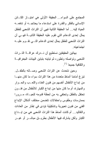 ‫ﺍﻟﻤﺠﺘﻤﻊ ﻋﻠﻰ ﺍﻟﺴﻭﺍﺀ... ﺍﻟﺤﻘﻴﻘﺔ ﺍﻷﻭﻟﻰ ﻫﻲ ﺍﻤﺘﻴـﺎﺯ ﺍﻟﻜـﺎﺌﻥ‬
‫ﺍﻹﻨﺴﺎﻨﻲ ﺒﺎﻟﻔﻜﺭ ﻭﺍﻟﻘﺩﺭﺓ ﻋﻠﻰ ﺍﺴﺘﺩﻋﺎﺀ ﻤﺎ ﻴﺤﺘﺎﺠـﻪ ﺃﻭ ﺘﺩﻓﻌـﻪ‬
‫ﺍﻟﺤﻴﺎﺓ ﺇﻟﻴﻪ... ﺃﻤﺎ ﺍﻟﺤﻘﻴﻘﺔ ﺍﻟﺜﺎﻨﻴﺔ ﻓﻬﻲ ﺃﻥ ﺍﻟﺘﺭﺍﺙ ﺍﻟﺸﻌﺒﻲ ﻟﻠﻁﻔل‬
‫ﻴﻤﺜل ﺇﺤﺩﻯ ﺍﻟﺩﻋﺎﺌﻡ ﺍﻟﺘﻲ ﺘﻘﻭﻡ ﻋﻠﻴﻪ ﺍﻟﺤﻘﻴﻘﺔ ﺍﻟﺜﺎﻨﻴـﺔ ﻓﻬـﻲ ﺃﻥ‬
‫ﺍﻟﺘﺭﺍﺙ ﺍﻟﺸﻌﺒﻲ ﻟﻠﻁﻔل ﻴﻤﺜل ﺇﺤﺩﻯ ﺍﻟﺩﻋﺎﺌﻡ ﺍﻟﺘـﻲ ﺘﻘـﻭﻡ ﻋﻠﻴـﻪ‬
                                                  ‫ﺍﺠﺘﻤﺎﻋﻴﺘﻪ.‬
‫ﺒﻬﺎﺘﻴﻥ ﺍﻟﺤﻘﻴﻘﺘﻴﻥ ﻨﺴﺘﻁﻴﻊ ﺃﻥ ﻨـﺩﺭﻙ ﻋﺭﺍﻗـﺔ ﺍﻟﺘـﺭﺍﺙ‬
‫ﺍﻟﺸﻌﺒﻲ ﻭﺘﻭﺍﺼﻠﻪ ﻭﺘﻁﻭﺭﻩ ﺜﻡ ﺘﺒﺎﻴﻨﻪ ﺒﺘﺒﺎﻴﻥ ﺍﻟﺒﻴﺌﺎﺕ ﺍﻟﺠﻐﺭﺍﻓﻴـﺔ‬
                                          ‫ﻭﺍﻟﺜﻘﺎﻓﻴﺔ ﺠﻤﻴﻌﺎ )١(.‬
                                                ‫‪‬‬
‫ﻭﺤﻴﻥ ﻨﺘﺤﺩﺙ ﻋﻥ ﺍﻟﺘﺭﺍﺙ ﺍﻟﺸﻌﺒﻲ ﻭﺼـﻠﺘﻪ ﺒﺎﻟﻁﻔـل.‬
‫ﺘﺒﺯﻍ ﺃﻤﺎﻤﻨﺎ ﺃﻨﻤﺎﻁ ﻤﺘﻌﺩﺩﺓ ﻤﻥ ﻫﺫﺍ ﺍﻟﺘﺭﺍﺙ ﺴﻭﺍﺀ ﻤﺎ ﻜﺎﻥ ﻤﻨﻬـﺎ‬
‫ﻤﻥ ﺇﺒﺩﺍﻉ ﺍﻷﻁﻔﺎل ﺃﻨﻔﺴﻬﻡ ﻤﻥ ﻓﻨﻭﻥ ﺍﻟﻐﻨﺎﺀ ﻭﺍﻟﻠﻌـﺏ ﻭﺍﻟﺤـﻭﺍﺭ‬
‫ﻭﺍﻟﻤﻬﺎﺭﺓ، ﺃﻡ ﻤﺎ ﻜﺎﻥ ﻤﻨﻬﺎ ﻤﻥ ﺇﺒﺩﺍﻉ ﺍﻟﻜﺒﺎﺭ ﻟﻸﻁﻔﺎل ﻤﻥ ﻓﻨـﻭﻥ‬
‫ﺘﺤﺘﻔل ﺒﺎﻟﻁﻔل ﻭﺘﺤﺘﻔﻲ ﺒﻪ ﻤﻥ ﻟﺤﻅﺔ ﻗﺩﻭﻤﻪ ﻟﻠﺤﻴـﺎﺓ، ﻤـﺭﻭﺭﺍ‬
 ‫‪‬‬
‫ﺒﻤﻤﺎﺭﺴﺎﺕ ﻭﻁﻘﻭﺱ ﻭﺍﺤﺘﻔﺎﻻﺕ ﺘﺘﻀﻤﻥ ﻤﺨﺘﻠﻑ ﺃﺸﻜﺎل ﺍﻹﺒﺩﺍﻉ‬
‫ﺍﻟﻔﻨﻲ ﻤﻥ ﻓﻨﻭﻥ ﺘﻌﺒﻴﺭﻴﺔ ﻭﺘﺸﻜﻴﻠﻴﺔ ﺘﺅﺩﻯ ﻓﻲ ﺇﻁﺎﺭ ﻤﻥ ﺍﻟﻌﺎﺩﺍﺕ‬
‫ﻭﺍﻟﺘﻘﺎﻟﻴﺩ... ﺃﻡ ﻜﺎﻨﺕ ﺃﻨﻤﺎﻁ ﻫﺫﺍ ﺍﻟﺘﺭﺍﺙ ﺍﻟﺸﻌﺒﻲ ﻫﻲ ﻤﻥ ﺇﺒـﺩﺍﻉ‬
‫ﺍﻟﻜﺒﺎﺭ ﻭﻟﻜﻥ ﻴﺸﺎﺭﻙ ﻓﻴﻬﺎ ﺍﻷﻁﻔﺎل ﺒﻁﺭﻴـﻕ ﻤﺒﺎﺸـﺭ ﺃﻭ ﻏﻴـﺭ‬
 