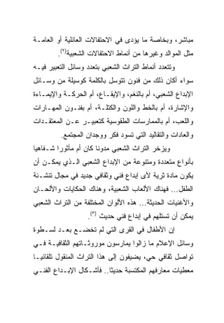 ‫ﻤﺒﺎﺸﺭ، ﻭﺒﺨﺎﺼﺔ ﻤﺎ ﻴﺅﺩﻯ ﻓﻲ ﺍﻻﺤﺘﻔﺎﻻﺕ ﺍﻟﻌﺎﺌﻠﻴﺔ ﺃﻭ ﺍﻟﻌﺎﻤـﺔ‬
        ‫ﻤﺜل ﺍﻟﻤﻭﺍﻟﺩ ﻭﻏﻴﺭﻫﺎ ﻤﻥ ﺃﻨﻤﺎﻁ ﺍﻻﺤﺘﻔﺎﻻﺕ ﺍﻟﺸﻌﺒﻴﺔ)٢(.‬
‫ﻭﺘﺘﻌﺩﺩ ﺃﻨﻤﺎﻁ ﺍﻟﺘﺭﺍﺙ ﺍﻟﺸﻌﺒﻲ ﺒﺘﻌﺩﺩ ﻭﺴﺎﺌل ﺍﻟﺘﻌﺒﻴﺭ ﻓﻴـﻪ‬
‫ﺴﻭﺍﺀ ﺃﻜﺎﻥ ﺫﻟﻙ ﻤﻥ ﻓﻨﻭﻥ ﺘﺘﻭﺴل ﺒﺎﻟﻜﻠﻤﺔ ﻜﻭﺴﻴﻠﺔ ﻤﻥ ﻭﺴـﺎﺌل‬
‫ﺍﻹﺒﺩﺍﻉ ﺍﻟﺸﻌﺒﻲ، ﺃﻡ ﺒﺎﻟﻨﻐﻡ، ﻭﺍﻹﻴﻘـﺎﻉ، ﺃﻡ ﺍﻟﺤﺭﻜـﺔ ﻭﺍﻹﻴﻤـﺎﺀﺓ‬
‫ﻭﺍﻹﺸﺎﺭﺓ، ﺃﻡ ﺒﺎﻟﺨﻁ ﻭﺍﻟﻠﻭﻥ ﻭﺍﻟﻜﺘﻠـﺔ، ﺃﻡ ﺒﻔﻨـﻭﻥ ﺍﻟﻤﻬـﺎﺭﺍﺕ‬
‫ﻭﺍﻟﻠﻌﺏ، ﺃﻡ ﺒﺎﻟﻤﻤﺎﺭﺴﺎﺕ ﺍﻟﻁﻘﻭﺴﻴﺔ ﻜﺘﻌﺒﻴـﺭ ﻋـﻥ ﺍﻟﻤﻌﺘﻘـﺩﺍﺕ‬
         ‫ﻭﺍﻟﻌﺎﺩﺍﺕ ﻭﺍﻟﺘﻘﺎﻟﻴﺩ ﺍﻟﺘﻲ ﺘﺴﻭﺩ ﻓﻜﺭ ﻭﻭﺠﺩﺍﻥ ﺍﻟﻤﺠﺘﻤﻊ.‬
‫ﻭﻴﺯﺨﺭ ﺍﻟﺘﺭﺍﺙ ﺍﻟﺸﻌﺒﻲ ﻤﺩﻭﻨﺎ ﻜﺎﻥ ﺃﻡ ﻤﺄﺜﻭﺭﺍ ﺸـﻔﺎﻫﻴﺎ‬
 ‫‪‬‬       ‫‪‬‬             ‫ﹰ‬
‫ﺒﺄﻨﻭﺍﻉ ﻤﺘﻌﺩﺩﺓ ﻭﻤﺘﻨﻭﻋﺔ ﻤﻥ ﺍﻹﺒﺩﺍﻉ ﺍﻟﺸﻌﺒﻲ ﺍﻟـﺫﻱ ﻴﻤﻜـﻥ ﺃﻥ‬
‫ﻴﻜﻭﻥ ﻤﺎﺩﺓ ﺜﺭﻴﺔ ﻷﻯ ﺇﺒﺩﺍﻉ ﻓﻨﻲ ﻭﺜﻘﺎﻓﻲ ﺠﺩﻴﺩ ﻓﻲ ﻤﺠﺎل ﺘﻨﺸـﺌﺔ‬
‫ﺍﻟﻁﻔل... ﻓﻬﻨﺎﻙ ﺍﻷﻟﻌﺎﺏ ﺍﻟﺸﻌﺒﻴﺔ، ﻭﻫﻨﺎﻙ ﺍﻟﺤﻜﺎﻴﺎﺕ ﻭﺍﻷﻟﺤـﺎﻥ‬
‫ﻭﺍﻷﻏﻨﻴﺎﺕ ﺍﻟﺤﺩﻴﺜﺔ... ﻫﺫﻩ ﺍﻷﻟﻭﺍﻥ ﺍﻟﻤﺨﺘﻠﻔﺔ ﻤﻥ ﺍﻟﺘﺭﺍﺙ ﺍﻟﺸﻌﺒﻲ‬
                   ‫ﻴﻤﻜﻥ ﺃﻥ ﺘﺴﺘﻠﻬﻡ ﻓﻲ ﺇﺒﺩﺍﻉ ﻓﻨﻲ ﺤﺩﻴﺙ )٣(.‬
‫ﺇﻥ ﺍﻷﻁﻔﺎل ﻓﻲ ﺍﻟﻘﺭﻯ ﺍﻟﺘﻲ ﻟﻡ ﺘﺨﻀـﻊ ﺒﻌـﺩ ﻟﺴـﻁﻭﺓ‬
‫ﻭﺴﺎﺌل ﺍﻹﻋﻼﻡ ﻤﺎ ﺯﺍﻟﻭﺍ ﻴﻤﺎﺭﺴﻭﻥ ﻤﻭﺭﻭﺜـﺎﺘﻬﻡ ﺍﻟﺜﻘﺎﻓﻴـﺔ ﻓـﻲ‬
‫ﺘﻭﺍﺼل ﺜﻘﺎﻓﻲ ﺤﻲ، ﻴﻀﻴﻔﻭﻥ ﺇﻟﻰ ﻫﺫﺍ ﺍﻟﺘﺭﺍﺙ ﺍﻟﻤﻨﻘﻭل ﺘﻠﻘﺎﺌ ‪‬ـﺎ‬
  ‫ﻴ‬
‫ﻤﻌﻁﻴﺎﺕ ﻤﻌﺎﺭﻓﻬﻡ ﺍﻟﻤﻜﺘﺴﺒﺔ ﺤﺩﻴﺜﺎ.. ﻓﺄﺸـﻜﺎل ﺍﻹﺒـﺩﺍﻉ ﺍﻟﻔﻨـﻲ‬
                          ‫ﹰ‬
 