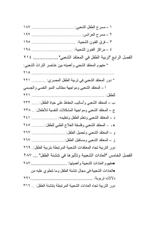 ‫١ – ﻤﺴﺭﺡ ﺍﻟﻁﻔل ﺍﻟﺸﻌﺒﻲ: .............................. ٧٨١‬
‫٢ – ﻤﺴﺭﺡ ﺍﻟﻌﺭﺍﺌﺱ: ................................... ٢٩١‬
‫٣ – ﻓﺭﻕ ﺍﻟﻔﻨﻭﻥ ﺍﻟﺸﻌﺒﻴﺔ: ............................... ٥٩١‬
‫٤ – ﻤﺭﺍﻜﺯ ﺍﻟﻔﻨﻭﻥ ﺍﻟﺸﻌﺒﻴﺔ: ............................. ٨٩١‬
‫ﺍﻟﻔﺼل ﺍﻟﺭﺍﺒﻊ "ﺘﺭﺒﻴﺔ ﺍﻟﻁﻔل ﻓﻲ ﺍﻟﻤﻌﺘﻘﺩ ﺍﻟﺸﻌﺒﻲ" ................ ٤١٢‬
‫* ﻤﻔﻬﻭﻡ ﺍﻟﻤﻌﺘﻘﺩ ﺍﻟﺸﻌﺒﻲ ﻭﺃﻫﻤﻴﺘﻪ ﺒﻴﻥ ﻋﻨﺎﺼﺭ ﺍﻟﺘﺭﺍﺙ ﺍﻟﺸﻌﺒﻲ:‬
‫.......................................................... ٥١٢‬
‫* ﺩﻭﺭ ﺍﻟﻤﻌﺘﻘﺩ ﺍﻟﺸﻌﺒﻲ ﻓﻲ ﺘﺭﺒﻴﺔ ﺍﻟﻁﻔل ﺍﻟﻤﺼﺭﻱ: .......... ١٢٢‬
‫ﺃ – ﺍﻟﻤﻌﺘﻘﺩ ﺍﻟﺸﻌﺒﻲ ﻭﻤﻭﺍﺠﻬﺔ ﻤﻁﺎﻟﺏ ﺍﻟﻨﻤﻭ ﺍﻟﻨﻔﺴﻲ ﻭﺍﻟﺠﺴﻤﻲ‬
‫ﻟﻠﻁﻔل: ................................................... ١٢٢‬
‫ﺏ – ﺍﻟﻤﻌﺘﻘﺩ ﺍﻟﺸﻌﺒﻲ ﻭﺃﺴﺎﻟﻴﺏ ﺍﻟﺤﻔﺎﻅ ﻋﻠﻰ ﺤﻴﺎﺓ ﺍﻟﻁﻔل: ..... ٢٣٢‬
‫ﺝ – ﺍﻟﻤﻌﺘﻘﺩ ﺍﻟﺸﻌﺒﻲ ﻭﻤﻭﺍﺠﻬﺔ ﺍﻟﻤﺸﻜﻼﺕ ﺍﻟﻨﻔﺴﻴﺔ ﻟﻸﻁﻔﺎل: .. ٨٣٢‬
‫ﺩ – ﺍﻟﻤﻌﺘﻘﺩ ﺍﻟﺸﻌﺒﻲ ﻭﺘﻌﻠﻡ ﺍﻟﻁﻔل ﻭﺘﻌﻠﻴﻤﻪ: .................. ١٤٢‬
‫ﻫـ - ﺍﻟﻤﻌﺘﻘﺩ ﺍﻟﺸﻌﺒﻲ ﻭﻓﻠﺴﻔﺔ ﺍﻟﻌﻼﺝ ﺍﻟﻁﺒﻲ ﻟﻠﻁﻔل: ......... ٥٤٢‬
‫ﻭ – ﺍﻟﻤﻌﺘﻘﺩ ﺍﻟﺸﻌﺒﻲ ﻭﺘﺠﻤﻴل ﺍﻟﻁﻔل: ........................ ٢٦٢‬
‫ﺯ – ﺍﻟﻤﻌﺘﻘﺩ ﺍﻟﺸﻌﺒﻲ ﻭﻤﺴﺘﻘﺒل ﺍﻟﻁﻔل:....................... ٧٦٢‬
‫ﺩﻭﺭ ﺍﻟﺘﺭﺒﻴﺔ ﺘﺠﺎﻩ ﺍﻟﻤﻌﺘﻘﺩﺍﺕ ﺍﻟﺸﻌﺒﻴﺔ ﺍﻟﻤﺭﺘﺒﻁﺔ ﺒﺘﺭﺒﻴﺔ ﺍﻟﻁﻔل:. ٩٦٢‬
‫ﺍﻟﻔﺼل ﺍﻟﺨﺎﻤﺱ "ﺍﻟﻌﺎﺩﺍﺕ ﺍﻟﺸﻌﺒﻴﺔ ﻭﺘﺄﺜﻴﺭﻫﺎ ﻓﻲ ﺘﻨﺸﺌﺔ ﺍﻟﻁﻔل" ... ٧٨٢‬
‫•ﻤﻔﻬﻭﻡ ﺍﻟﻌﺎﺩﺍﺕ ﺍﻟﺸﻌﺒﻴﺔ ﻭﺃﻫﻤﻴﺘﻬﺎ: ................................ ٧٨٢‬
     ‫•ﺍﻟﻌﺎﺩﺍﺕ ﺍﻟﺸﻌﺒﻴﺔ ﻓﻲ ﻤﺠﺎل ﺘﻨﺸﺌﺔ ﺍﻟﻁﻔل ﻭﻤﺎ ﺘﻨﻁﻭﻱ ﻋﻠﻴﻪ ﻤﻥ‬
‫ﺩﻻﻻﺕ ﺘﺭﺒﻭﻴﺔ: .......................................................١٩٢‬
‫ﺩﻭﺭ ﺍﻟﺘﺭﺒﻴﺔ ﺘﺠﺎﻩ ﺍﻟﻌﺎﺩﺍﺕ ﺍﻟﺸﻌﺒﻴﺔ ﺍﻟﻤﺭﺘﺒﻁﺔ ﺒﺘﻨﺸﺌﺔ ﺍﻟﻁﻔل: .. ٦١٣‬
 