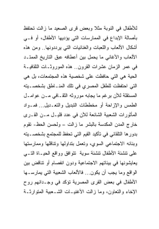 ‫ﻟﻸﻁﻔﺎل ﻓﻲ ﺍﻟﻨﻭﺒﺔ ﻤﺜﻼ ﻭﺒﻌﺽ ﻗﺭﻯ ﺍﻟﺼﻌﻴﺩ ﻤﺎ ﺯﺍﻟﺕ ﺘﺤﺘﻔﻅ‬
                              ‫ﹰ‬
‫ﺒﺄﺼﺎﻟﺔ ﺍﻹﺒﺩﺍﻉ ﻓﻲ ﺍﻟﻤﻤﺎﺭﺴﺎﺕ ﺍﻟﺘﻲ ﻴﺅﺩﻴﻬﺎ ﺍﻷﻁﻔﺎل، ﺃﻭ ﻓـﻲ‬
‫ﺃﺸﻜﺎل ﺍﻷﻟﻌﺎﺏ ﻭﺍﻟﻠﻌﺒﺎﺕ ﻭﺍﻟﻐﻨﺎﺌﻴﺎﺕ ﺍﻟﺘﻲ ﻴﺭﺩﺩﻭﻨﻬﺎ.. ﻭﻤﻥ ﻫﺫﻩ‬
‫ﺍﻷﻟﻌﺎﺏ ﻭﺍﻷﻏﺎﻨﻲ ﻤﺎ ﻴﺤﻤل ﺒﻴﻥ ﺃﻋﻁﺎﻓﻪ ﻋﺒﻕ ﺍﻟﺘﺎﺭﻴﺦ ﺍﻟﻤﻤﺘـﺩ‬
‫ﻓﻲ ﻋﻤﺭ ﺍﻟﺯﻤﺎﻥ ﻋﺸﺭﺍﺕ ﺍﻟﻘﺭﻭﻥ.. ﻫﺫﻩ ﺍﻟﻤﻭﺭﻭﺜـﺎﺕ ﺍﻟﺜﻘﺎﻓﻴـﺔ‬
‫ﺍﻟﺤﻴﺔ ﻫﻲ ﺍﻟﺘﻲ ﺤﺎﻓﻅﺕ ﻋﻠﻰ ﺸﺨﺼﻴﺔ ﻫﺫﻩ ﺍﻟﻤﺠﺘﻤﻌﺎﺕ، ﺒل ﻫﻲ‬
‫ﺍﻟﺘﻲ ﺍﺤﺘﻔﻅﺕ ﻟﻠﻁﻔل ﺍﻟﻤﺼﺭﻱ ﻓﻲ ﺘﻠﻙ ﺍﻟﻤﻨـﺎﻁﻕ ﺒﺸﺨﺼـﻴﺘﻪ‬
‫ﺍﻟﻤﺴﺘﻘﻠﺔ ﻟﻶﻥ ﺒﺭﻏﻡ ﻤﺎ ﻴﺠﺎﺒﻪ ﻤﻭﺭﻭﺜﻪ ﺍﻟﺜﻘـﺎﻓﻲ ﻤـﻥ ﻋﻭﺍﻤـل‬
‫ﺍﻟﻁﻤﺱ ﻭﺍﻹﺯﺍﺤﺔ ﺃﻭ ﻤﺨﻁﻁﺎﺕ ﺍﻟﺘﺒﺩﻴل ﻭﺍﻟﺘﻌـﺩﻴل... ﻓﻤـﻭﺍﺩ‬
‫ﺍﻟﻤﺄﺜﻭﺭﺍﺕ ﺍﻟﺸﻌﺒﻴﺔ ﺍﻟﺸﺎﺌﻌﺔ ﻟﻶﻥ ﻓﻲ ﻋﺩﺩ ﻗﻠﻴـل ﻤـﻥ ﺍﻟﻘـﺭﻯ‬
‫ﺨﺎﺭﺝ ﺍﻟﻤﺩﻥ ﺍﻟﻤﻜﺩﺴﺔ ﺒﺎﻟﺒﺸﺭ ﻤﺎ ﺯﺍﻟﺕ – ﻭﻟﺤﺴﻥ ﺍﻟﺤﻅ- ﺘﻘﻭﻡ‬
‫ﺒﺩﻭﺭﻫﺎ ﺍﻟﺘﻠﻘﺎﺌﻲ ﻓﻲ ﺘﺄﻜﻴﺩ ﺍﻟﻘﻴﻡ ﺍﻟﺘﻲ ﺘﺤﻔﻅ ﻟﻠﻤﺠﺘﻤﻊ ﺒﺸﺨﺼـﻴﺘﻪ‬
‫ﻭﺒﻨﺎﺌﻪ ﺍﻻﺠﺘﻤﺎﻋﻲ ﺍﻟﺴﻭﻱ، ﻭﺘﻌﻤل ﺒﺘﺩﺍﻭﻟﻬﺎ ﻭﺘﻨﺎﻗﻠﻬﺎ ﻭﻤﻤﺎﺭﺴﺘﻬﺎ‬
‫ﻋﻠﻰ ﺘﻨﺸﺌﺔ ﺍﻷﻁﻔﺎل ﺘﻨﺸﺌﺔ ﺴﻭﻴﺔ ﺘﺘﻭﺍﻓﻕ ﻭﻭﺍﻗﻊ ﺍﻟﺤﻴـﺎﺓ ﺍﻟﺘـﻲ‬
‫ﻴﻌﺎﻴﺸﻭﻨﻬﺎ ﻓﻲ ﺒﻴﺌﺎﺘﻬﻡ ﺍﻻﺠﺘﻤﺎﻋﻴﺔ ﻭﺩﻭﻥ ﺍﻨﻔﺼﺎﻡ ﺃﻭ ﺘﻨﺎﻗﺽ ﺒﻴﻥ‬
‫ﺍﻟﻭﺍﻗﻊ ﻭﻤﺎ ﻴﺠﺏ ﺃﻥ ﻴﻜﻭﻥ... ﻓﺎﻷﻟﻌﺎﺏ ﺍﻟﺸﻌﺒﻴﺔ ﺍﻟﺘﻲ ﻴﻤﺎﺭﺴـﻬﺎ‬
‫ﺍﻷﻁﻔﺎل ﻓﻲ ﺒﻌﺽ ﺍﻟﻘﺭﻯ ﺍﻟﻤﺼﺭﻴﺔ ﺘﺅﻜﺩ ﻓﻲ ﻭﺠـﺩﺍﻨﻬﻡ ﺭﻭﺡ‬
‫ﺍﻹﺨﺎﺀ ﻭﺍﻟﺘﻌﺎﻭﻥ، ﻭﻤﺎ ﺯﺍﻟﺕ ﺍﻷﻏﻨﻴـﺎﺕ ﺍﻟﺸـﻌﺒﻴﺔ ﺍﻟﻤﺘﻭﺍﺭﺜـﺔ‬
 