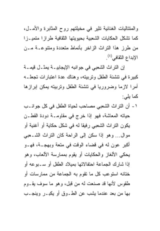 ‫ﻭﺍﻟﻤﺘﺘﺎﻟﻴﺎﺕ ﺍﻟﻐﻨﺎﺌﻴﺔ ﺘﺜﻴﺭ ﻓﻲ ﻤﺨﻴﻠﺘﻬﻡ ﺭﻭﺡ ﺍﻟﻤﺜﺎﺒﺭﺓ ﻭﺍﻷﻤـل،‬
‫ﻜﻤﺎ ﺘﺸﻜل ﺍﻟﺤﻜﺎﻴﺎﺕ ﺍﻟﺸﻌﺒﻴﺔ ﺒﺤﻴﻭﻴﺘﻬﺎ ﺍﻟﺜﻘﺎﻓﻴﺔ ﻁﺭﺍﺯﺍ ﻤﺘﻤﻴـﺯﺍ‬
 ‫‪‬‬       ‫‪‬‬
‫ﻤﻥ ﻁﺭﺯ ﻫﺫﺍ ﺍﻟﺘﺭﺍﺙ ﺍﻟﺯﺍﺨﺭ ﺒﺄﻨﻤﺎﻁ ﻤﺘﻌﺩﺩﺓ ﻭﻤﺘﻨﻭﻋـﺔ ﻤـﻥ‬
                                         ‫ﺍﻹﺒﺩﺍﻉ ﺍﻟﺜﻘﺎﻓﻲ)٤(.‬
‫ﺇﻥ ﺍﻟﺘﺭﺍﺙ ﺍﻟﺸﻌﺒﻲ ﻓﻲ ﺠﻭﺍﻨﺒﻪ ﺍﻹﻴﺠﺎﺒﻴـﺔ ﻴﻤﺜـل ﻗﻴﻤـﺔ‬
‫ﻜﺒﻴﺭﺓ ﻓﻲ ﺘﻨﺸﺌﺔ ﺍﻟﻁﻔل ﻭﺘﺭﺒﻴﺘﻪ، ﻭﻫﻨﺎﻙ ﻋﺩﺓ ﺍﻋﺘﺒﺎﺭﺍﺕ ﺘﺠﻌﻠـﻪ‬
‫ﺃﻤﺭﺍ ﻻﺯﻤﺎ ﻭﻀﺭﻭﺭﻴﺎ ﻓﻲ ﺘﻨﺸﺌﺔ ﺍﻟﻁﻔل ﻭﺘﺭﺒﻴﺘﻪ ﻴﻤﻜﻥ ﺇﺒﺭﺍﺯﻫﺎ‬
                                     ‫‪‬‬       ‫‪‬‬    ‫‪‬‬
                                                  ‫ﻜﻤﺎ ﻴﻠﻲ:‬
‫١- ﺃﻥ ﺍﻟﺘﺭﺍﺙ ﺍﻟﺸﻌﺒﻲ ﻤﺼﺎﺤﺏ ﻟﺤﻴﺎﺓ ﺍﻟﻁﻔل ﻓﻲ ﻜل ﺠﻭﺍﻨـﺏ‬
‫ﺤﻴﺎﺘﻪ ﺍﻟﻤﻌﺎﺸﺔ، ﻓﻬﻭ ﺇﺫﺍ ﺨﺭﺝ ﻓﻲ ﻤﻘﺎﻭﻤـﺔ ﺩﻭﺩﺓ ﺍﻟﻘﻁـﻥ‬
‫ﻴﻜﻭﻥ ﺍﻟﺘﺭﺍﺙ ﺍﻟﺸﻌﺒﻲ ﺭﻓﻴﻘﺎ ﻟﻪ ﻓﻲ ﺸﻜل ﺤﻜﺎﻴﺔ ﺃﻭ ﺃﻏﻨﻴﺔ ﺃﻭ‬
                             ‫ﹰ‬
‫ﻤﻭﺍل... ﻭﻫﻭ ﺇﺫﺍ ﺴﻜﻥ ﺇﻟﻰ ﺍﻟﺭﺍﺤﺔ ﻜﺎﻥ ﺍﻟﺘﺭﺍﺙ ﺍﻟﺸـﻌﺒﻲ‬
‫ﺃﻜﺒﺭ ﻋﻭﻥ ﻟﻪ ﻓﻲ ﻗﻀﺎﺀ ﺍﻟﻭﻗﺕ ﻓﻲ ﻤﺘﻌﺔ ﻭﺒﻬﺠـﺔ، ﻓﻬـﻭ‬
‫ﻴﺤﻜﻲ ﺍﻷﻟﻐﺎﺯ ﻭﺍﻟﺤﻜﺎﻴﺎﺕ ﺃﻭ ﻴﻘﻭﻡ ﺒﻤﻤﺎﺭﺴﺔ ﺍﻷﻟﻌﺎﺏ، ﻭﻫﻭ‬
‫ﺇﺫﺍ ﺸﺎﺭﻙ ﺍﻟﺠﻤﺎﻋﺔ ﺍﺤﺘﻔﺎﻻﺘﻬﺎ ﺒﻤﻴﻼﺩ ﺍﻟﻁﻔل ﺃﻭ ﺴـﺒﻭﻋﻪ ﺃﻭ‬
‫ﺨﺘﺎﻨﻪ ﺍﺴﺘﻭﻋﺏ ﻜل ﻤﺎ ﺘﻘﻭﻡ ﺒﻪ ﺍﻟﺠﻤﺎﻋﺔ ﻤﻥ ﻤﻤﺎﺭﺴﺎﺕ ﺃﻭ‬
‫ﻁﻘﻭﺱ ﻷﻨﻬﺎ ﻗﺩ ﺼﻨﻌﺕ ﻟﻪ ﻤﻥ ﻗﺒل، ﻭﻫﻭ ﻤﺎ ﺴﻭﻑ ﻴﻘـﻭﻡ‬
‫ﺒﻬﺎ ﻤﻥ ﺒﻌﺩ ﻋﻨﺩﻤﺎ ﻴﺸﺏ ﻋﻥ ﺍﻟﻁـﻭﻕ ﺃﻭ ﻴﻜﺒـﺭ ﻭﻴﻨﺠـﺏ‬
 