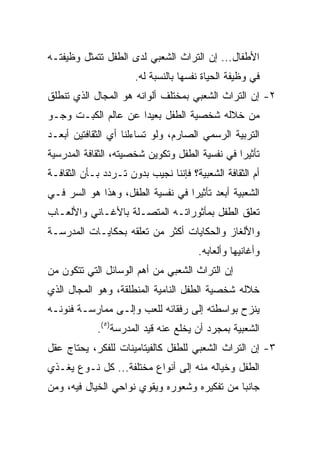 ‫ﺍﻷﻁﻔﺎل... ﺇﻥ ﺍﻟﺘﺭﺍﺙ ﺍﻟﺸﻌﺒﻲ ﻟﺩﻯ ﺍﻟﻁﻔل ﺘﺘﻤﺜل ﻭﻅﻴﻔﺘـﻪ‬
                      ‫ﻓﻲ ﻭﻅﻴﻔﺔ ﺍﻟﺤﻴﺎﺓ ﻨﻔﺴﻬﺎ ﺒﺎﻟﻨﺴﺒﺔ ﻟﻪ.‬
‫٢- ﺇﻥ ﺍﻟﺘﺭﺍﺙ ﺍﻟﺸﻌﺒﻲ ﺒﻤﺨﺘﻠﻑ ﺃﻟﻭﺍﻨﻪ ﻫﻭ ﺍﻟﻤﺠﺎل ﺍﻟﺫﻱ ﺘﻨﻁﻠﻕ‬
‫ﻤﻥ ﺨﻼﻟﻪ ﺸﺨﺼﻴﺔ ﺍﻟﻁﻔل ﺒﻌﻴﺩﺍ ﻋﻥ ﻋﺎﻟﻡ ﺍﻟﻜﺒـﺕ ﻭﺠـﻭ‬
                     ‫‪‬‬
‫ﺍﻟﺘﺭﺒﻴﺔ ﺍﻟﺭﺴﻤﻲ ﺍﻟﺼﺎﺭﻡ، ﻭﻟﻭ ﺘﺴﺎﺀﻟﻨﺎ ﺃﻱ ﺍﻟﺜﻘﺎﻓﺘﻴﻥ ﺃﺒﻌـﺩ‬
‫ﺘﺄﺜﻴﺭﺍ ﻓﻲ ﻨﻔﺴﻴﺔ ﺍﻟﻁﻔل ﻭﺘﻜﻭﻴﻥ ﺸﺨﺼﻴﺘﻪ، ﺍﻟﺜﻘﺎﻓﺔ ﺍﻟﻤﺩﺭﺴﻴﺔ‬
                                                ‫‪‬‬
‫ﺃﻡ ﺍﻟﺜﻘﺎﻓﺔ ﺍﻟﺸﻌﺒﻴﺔ؟ ﻓﺈﻨﻨﺎ ﻨﺠﻴﺏ ﺒﺩﻭﻥ ﺘـﺭﺩﺩ ﺒـﺄﻥ ﺍﻟﺜﻘﺎﻓـﺔ‬
‫ﺍﻟﺸﻌﺒﻴﺔ ﺃﺒﻌﺩ ﺘﺄﺜﻴﺭﺍ ﻓﻲ ﻨﻔﺴﻴﺔ ﺍﻟﻁﻔل، ﻭﻫﺫﺍ ﻫﻭ ﺍﻟﺴﺭ ﻓـﻲ‬
                                  ‫‪‬‬
‫ﺘﻌﻠﻕ ﺍﻟﻁﻔل ﺒﻤﺄﺜﻭﺭﺍﺘـﻪ ﺍﻟﻤﺘﺼـﻠﺔ ﺒﺎﻷﻏـﺎﻨﻲ ﻭﺍﻷﻟﻌـﺎﺏ‬
‫ﻭﺍﻷﻟﻐﺎﺯ ﻭﺍﻟﺤﻜﺎﻴﺎﺕ ﺃﻜﺜﺭ ﻤﻥ ﺘﻌﻠﻘﻪ ﺒﺤﻜﺎﻴـﺎﺕ ﺍﻟﻤﺩﺭﺴـﺔ‬
                                       ‫ﻭﺃﻏﺎﻨﻴﻬﺎ ﻭﺃﻟﻌﺎﺒﻪ.‬
‫ﺇﻥ ﺍﻟﺘﺭﺍﺙ ﺍﻟﺸﻌﺒﻲ ﻤﻥ ﺃﻫﻡ ﺍﻟﻭﺴﺎﺌل ﺍﻟﺘﻲ ﺘﺘﻜﻭﻥ ﻤﻥ‬
‫ﺨﻼﻟﻪ ﺸﺨﺼﻴﺔ ﺍﻟﻁﻔل ﺍﻟﻨﺎﻤﻴﺔ ﺍﻟﻤﻨﻁﻠﻘﺔ، ﻭﻫﻭ ﺍﻟﻤﺠﺎل ﺍﻟﺫﻱ‬
‫ﻴﻨﺯﺡ ﺒﻭﺍﺴﻁﺘﻪ ﺇﻟﻰ ﺭﻓﻘﺎﺌﻪ ﻟﻠﻌﺏ ﻭﺇﻟـﻰ ﻤﻤﺎﺭﺴـﺔ ﻓﻨﻭﻨـﻪ‬
            ‫ﺍﻟﺸﻌﺒﻴﺔ ﺒﻤﺠﺭﺩ ﺃﻥ ﻴﺨﻠﻊ ﻋﻨﻪ ﻗﻴﺩ ﺍﻟﻤﺩﺭﺴﺔ)٥(.‬
‫٣- ﺇﻥ ﺍﻟﺘﺭﺍﺙ ﺍﻟﺸﻌﺒﻲ ﻟﻠﻁﻔل ﻜﺎﻟﻔﻴﺘﺎﻤﻴﻨﺎﺕ ﻟﻠﻔﻜﺭ، ﻴﺤﺘﺎﺝ ﻋﻘل‬
‫ﺍﻟﻁﻔل ﻭﺨﻴﺎﻟﻪ ﻤﻨﻪ ﺇﻟﻰ ﺃﻨﻭﺍﻉ ﻤﺨﺘﻠﻔﺔ... ﻜل ﻨـﻭﻉ ﻴﻐـﺫﻱ‬
‫ﺠﺎﻨﺒﺎ ﻤﻥ ﺘﻔﻜﻴﺭﻩ ﻭﺸﻌﻭﺭﻩ ﻭﻴﻘﻭﻱ ﻨﻭﺍﺤﻲ ﺍﻟﺨﻴﺎل ﻓﻴﻪ، ﻭﻤﻥ‬
                                              ‫‪‬‬
 