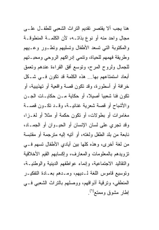 ‫ﻫﻨﺎ ﻴﺠﺏ ﺃﻻ ﻴﻘﺘﺼﺭ ﺘﻘﺩﻴﻡ ﺍﻟﺘﺭﺍﺙ ﺍﻟﺸﻌﺒﻲ ﻟﻠﻁﻔـل ﻋﻠـﻰ‬
‫ﻤﺠﺎل ﻭﺍﺤﺩ ﻤﻨﻪ ﺃﻭ ﻨﻭﻉ ﺒﺫﺍﺘـﻪ، ﻷﻥ ﺍﻟﻜﻠﻤـﺔ ﺍﻟﻤﻨﻁﻭﻗـﺔ‬
‫ﻭﺍﻟﻤﻜﺘﻭﺒﺔ ﺍﻟﺘﻲ ﺘﺴﻌﺩ ﺍﻷﻁﻔﺎل ﻭﺘﺴﻠﻴﻬﻡ ﻭﺘﻁـﻭﺭ ﻭﻋـﻴﻬﻡ‬
‫ﻭﻁﺭﻴﻘﺔ ﻓﻬﻤﻬﻡ ﻟﻠﺤﻴﺎﺓ، ﻭﺘﻨﻤﻲ ﺇﺩﺭﺍﻜﻬﻡ ﺍﻟﺭﻭﺤﻲ ﻭﻤﺤﺒـﺘﻬﻡ‬
‫ﻟﻠﺠﻤﺎل ﻭﻟﺭﻭﺡ ﺍﻟﻤﺭﺡ، ﻭﺘﻭﺴﻊ ﺃﻓﻕ ﺍﻟﻘﺭﺍﺀﺓ ﻋﻨﺩﻫﻡ ﻭﺘﻌﻤﻕ‬
‫ﺃﺒﻌﺎﺩ ﺍﺴﺘﻤﺘﺎﻋﻬﻡ ﺒﻬﺎ... ﻫﺫﻩ ﺍﻟﻜﻠﻤﺔ ﻗﺩ ﺘﻜﻭﻥ ﻓـﻲ ﺸـﻜل‬
‫ﺨﺭﺍﻓﺔ ﺃﻭ ﺃﺴﻁﻭﺭﺓ، ﻭﻗﺩ ﺘﻜﻭﻥ ﻗﺼﺔ ﻭﺍﻗﻌﻴﺔ ﺃﻭ ﺘﻬﺫﻴﺒﻴﺔ، ﺃﻭ‬
‫ﺘﻜﻭﻥ ﻓﻨﺎ ﺸﻌﺒﻴﺎ ﺃﺼﻴﻼ، ﺃﻭ ﺤﻜﺎﻴﺔ ﻤـﻥ ﺤﻜﺎﻴـﺎﺕ ﺍﻟﺠـﻥ‬
                            ‫ﹰ‬     ‫‪‬‬     ‫ﹰ‬
‫ﻭﺍﻷﺸﺒﺎﺡ ﺃﻭ ﻗﺼﺔ ﺸﻌﺭﻴﺔ ﻏﻨﺎﺌﻴـﺔ، ﻭﻗـﺩ ﺘﻜـﻭﻥ ﻗﺼـﺔ‬
‫ﻤﻐﺎﻤﺭﺍﺕ ﺃﻭ ﺒﻁﻭﻻﺕ، ﺃﻭ ﺘﻜﻭﻥ ﺤﻜﻤﺔ ﺃﻭ ﻤﺜﻼ ﺃﻭ ﻟﻐـﺯﺍ،‬
  ‫‪‬‬       ‫ﹰ‬
‫ﻭﻗﺩ ﺘﺠﺭﻱ ﻋﻠﻰ ﻟﺴﺎﻥ ﺍﻹﻨﺴﺎﻥ ﺃﻭ ﺍﻟﺤﻴـﻭﺍﻥ ﺃﻭ ﺍﻟﺠﻤـﺎﺩ،‬
‫ﻨﺎﺒﻌﺔ ﻤﻥ ﺒﻠﺩ ﺍﻟﻁﻔل ﻭﻟﻐﺘﻪ، ﺃﻭ ﺁﺘﻴﻪ ﺇﻟﻴﻪ ﻤﺘﺭﺠﻤﺔ ﺃﻭ ﻤﻘﺘﺒﺴﺔ‬
‫ﻤﻥ ﻟﻐﺔ ﺃﺨﺭﻯ، ﻭﻫﺫﻩ ﻜﻠﻬﺎ ﺒﻴﻥ ﺃﻴﺎﺩﻱ ﺍﻷﻁﻔﺎل ﺘﺴﻬﻡ ﻓـﻲ‬
‫ﺘﺯﻭﻴﺩﻫﻡ ﺒﺎﻟﻤﻌﻠﻭﻤﺎﺕ ﻭﺍﻟﻤﻌﺎﺭﻑ، ﻭﺇﻜﺴﺎﺒﻬﻡ ﺍﻟﻘﻴﻡ ﺍﻷﺨﻼﻗﻴﺔ‬
‫ﻭﺍﻟﺘﻘﺎﻟﻴﺩ ﺍﻻﺠﺘﻤﺎﻋﻴﺔ، ﻭﺇﻨﻤﺎﺀ ﻋﻭﺍﻁﻔﻬﻡ ﺍﻟﺩﻴﻨﻴﺔ ﻭﺍﻟﻭﻁﻨﻴـﺔ،‬
‫ﻭﺘﻭﺴﻴﻊ ﻗﺎﻤﻭﺱ ﺍﻟﻠﻐﺔ ﻟـﺩﻴﻬﻡ، ﻭﻤـﺩﻫﻡ ﺒﻌـﺎﺩﺓ ﺍﻟﺘﻔﻜﻴـﺭ‬
‫ﺍﻟﻤﻨﻁﻘﻲ، ﻭﺘﺭﻗﻴﺔ ﺃﺫﻭﺍﻗﻬﻡ، ﻭﻭﺼﻠﻬﻡ ﺒﺎﻟﺘﺭﺍﺙ ﺍﻟﺸﻌﺒﻲ ﻓـﻲ‬
                                 ‫ﺇﻁﺎﺭ ﻤﺸﻭﻕ ﻭﻤﻤﺘﻊ)٦(.‬
 