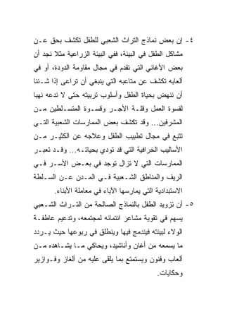 ‫٤- ﺇﻥ ﺒﻌﺽ ﻨﻤﺎﺫﺝ ﺍﻟﺘﺭﺍﺙ ﺍﻟﺸﻌﺒﻲ ﻟﻠﻁﻔل ﺘﻜﺸﻑ ﺒﺤﻕ ﻋـﻥ‬
‫ﻤﺸﺎﻜل ﺍﻟﻁﻔل ﻓﻲ ﺍﻟﺒﻴﺌﺔ، ﻓﻔﻲ ﺍﻟﺒﻴﺌﺔ ﺍﻟﺯﺭﺍﻋﻴﺔ ﻤﺜﻼ ﻨﺠﺩ ﺃﻥ‬
       ‫ﹰ‬
‫ﺒﻌﺽ ﺍﻷﻏﺎﻨﻲ ﺍﻟﺘﻲ ﺘﻘﺩﻡ ﻓﻲ ﻤﺠﺎل ﻤﻘﺎﻭﻤﺔ ﺍﻟﺩﻭﺩﺓ، ﺃﻭ ﻓﻲ‬
‫ﺃﻟﻌﺎﺒﻪ ﺘﻜﺸﻑ ﻋﻥ ﻤﺘﺎﻋﺒﻪ ﺍﻟﺘﻲ ﻴﻨﺒﻐﻲ ﺃﻥ ﺘﺭﺍﻋﻰ ﺇﺫﺍ ﺸـﺌﻨﺎ‬
‫ﺃﻥ ﻨﻨﻬﺽ ﺒﺤﻴﺎﺓ ﺍﻟﻁﻔل ﻭﺃﺴﻠﻭﺏ ﺘﺭﺒﻴﺘﻪ ﺤﺘﻰ ﻻ ﻨﺩﻋﻪ ﻨﻬﺒﺎ‬
 ‫‪‬‬
‫ﻟﻘﺴﻭﺓ ﺍﻟﻌﻤل ﻭﻗﻠـﺔ ﺍﻷﺠـﺭ ﻭﻗﺴـﻭﺓ ﺍﻟﻤﺘﺴـﻠﻁﻴﻥ ﻤـﻥ‬
‫ﺍﻟﻤﺸﺭﻓﻴﻥ... ﻭﻗﺩ ﺘﻜﺸﻑ ﺒﻌﺽ ﺍﻟﻤﻤﺎﺭﺴﺎﺕ ﺍﻟﺸﻌﺒﻴﺔ ﺍﻟﺘـﻲ‬
‫ﺘﺘﺒﻊ ﻓﻲ ﻤﺠﺎل ﺘﻁﺒﻴﺏ ﺍﻟﻁﻔل ﻭﻋﻼﺠﻪ ﻋﻥ ﺍﻟﻜﺜﻴـﺭ ﻤـﻥ‬
‫ﺍﻷﺴﺎﻟﻴﺏ ﺍﻟﺨﺭﺍﻓﻴﺔ ﺍﻟﺘﻲ ﻗﺩ ﺘﻭﺩﻱ ﺒﺤﻴﺎﺘـﻪ... ﻭﻗـﺩ ﺘﻌﺒـﺭ‬
‫ﺍﻟﻤﻤﺎﺭﺴﺎﺕ ﺍﻟﺘﻲ ﻻ ﺘﺯﺍل ﺘﻭﺠﺩ ﻓﻲ ﺒﻌـﺽ ﺍﻷﺴـﺭ ﻓـﻲ‬
‫ﺍﻟﺭﻴﻑ ﻭﺍﻟﻤﻨﺎﻁﻕ ﺍﻟﺸـﻌﺒﻴﺔ ﻓـﻲ ﺍﻟﻤـﺩﻥ ﻋـﻥ ﺍﻟﺴـﻠﻁﺔ‬
       ‫ﺍﻻﺴﺘﺒﺩﺍﺩﻴﺔ ﺍﻟﺘﻲ ﻴﻤﺎﺭﺴﻬﺎ ﺍﻵﺒﺎﺀ ﻓﻲ ﻤﻌﺎﻤﻠﺔ ﺍﻷﺒﻨﺎﺀ.‬
‫٥- ﺃﻥ ﺘﺯﻭﻴﺩ ﺍﻟﻁﻔل ﺒﺎﻟﻨﻤﺎﺫﺝ ﺍﻟﺼﺎﻟﺤﺔ ﻤﻥ ﺍﻟﺘـﺭﺍﺙ ﺍﻟﺸـﻌﺒﻲ‬
‫ﻴﺴﻬﻡ ﻓﻲ ﺘﻘﻭﻴﺔ ﻤﺸﺎﻋﺭ ﺍﻨﺘﻤﺎﺌﻪ ﻟﻤﺠﺘﻤﻌﻪ، ﻭﺘﺩﻋﻴﻡ ﻋﺎﻁﻔـﺔ‬
‫ﺍﻟﻭﻻﺀ ﻟﺒﻴﺌﺘﻪ ﻓﻴﻨﺩﻤﺞ ﻓﻴﻬﺎ ﻭﻴﻨﻁﻠﻕ ﻓﻲ ﺭﺒﻭﻋﻬﺎ ﺤﻴﺙ ﻴـﺭﺩﺩ‬
‫ﻤﺎ ﻴﺴﻤﻌﻪ ﻤﻥ ﺃﻏﺎﻥ ﻭﺃﻨﺎﺸﻴﺩ، ﻭﻴﺤﺎﻜﻲ ﻤـﺎ ﻴﺸـﺎﻫﺩﻩ ﻤـﻥ‬
‫ﺃﻟﻌﺎﺏ ﻭﻓﻨﻭﻥ ﻭﻴﺴﺘﻤﺘﻊ ﺒﻤﺎ ﻴﻠﻘﻰ ﻋﻠﻴﻪ ﻤﻥ ﺃﻟﻐﺎﺯ ﻭﻓـﻭﺍﺯﻴﺭ‬
                                            ‫ﻭﺤﻜﺎﻴﺎﺕ.‬
 