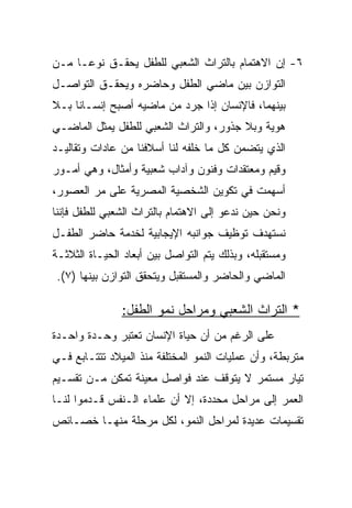 ‫٦- ﺇﻥ ﺍﻻﻫﺘﻤﺎﻡ ﺒﺎﻟﺘﺭﺍﺙ ﺍﻟﺸﻌﺒﻲ ﻟﻠﻁﻔل ﻴﺤﻘـﻕ ﻨﻭ ‪‬ـﺎ ﻤـﻥ‬
      ‫ﻋ‬
‫ﺍﻟﺘﻭﺍﺯﻥ ﺒﻴﻥ ﻤﺎﻀﻲ ﺍﻟﻁﻔل ﻭﺤﺎﻀﺭﻩ ﻭﻴﺤﻘـﻕ ﺍﻟﺘﻭﺍﺼـل‬
‫ﺒﻴﻨﻬﻤﺎ، ﻓﺎﻹﻨﺴﺎﻥ ﺇﺫﺍ ﺠﺭﺩ ﻤﻥ ﻤﺎﻀﻴﻪ ﺃﺼﺒﺢ ﺇﻨﺴـﺎﻨﺎ ﺒـﻼ‬
     ‫ﹰ‬
‫ﻫﻭﻴﺔ ﻭﺒﻼ ﺠﺫﻭﺭ، ﻭﺍﻟﺘﺭﺍﺙ ﺍﻟﺸﻌﺒﻲ ﻟﻠﻁﻔل ﻴﻤﺜل ﺍﻟﻤﺎﻀـﻲ‬
‫ﺍﻟﺫﻱ ﻴﺘﻀﻤﻥ ﻜل ﻤﺎ ﺨﻠﻔﻪ ﻟﻨﺎ ﺃﺴﻼﻓﻨﺎ ﻤﻥ ﻋﺎﺩﺍﺕ ﻭﺘﻘﺎﻟﻴـﺩ‬
‫ﻭﻗﻴﻡ ﻭﻤﻌﺘﻘﺩﺍﺕ ﻭﻓﻨﻭﻥ ﻭﺁﺩﺍﺏ ﺸﻌﺒﻴﺔ ﻭﺃﻤﺜﺎل، ﻭﻫﻲ ﺃﻤـﻭﺭ‬
‫ﺃﺴﻬﻤﺕ ﻓﻲ ﺘﻜﻭﻴﻥ ﺍﻟﺸﺨﺼﻴﺔ ﺍﻟﻤﺼﺭﻴﺔ ﻋﻠﻰ ﻤﺭ ﺍﻟﻌﺼﻭﺭ،‬
‫ﻭﻨﺤﻥ ﺤﻴﻥ ﻨﺩﻋﻭ ﺇﻟﻰ ﺍﻻﻫﺘﻤﺎﻡ ﺒﺎﻟﺘﺭﺍﺙ ﺍﻟﺸﻌﺒﻲ ﻟﻠﻁﻔل ﻓﺈﻨﻨﺎ‬
‫ﻨﺴﺘﻬﺩﻑ ﺘﻭﻅﻴﻑ ﺠﻭﺍﻨﺒﻪ ﺍﻹﻴﺠﺎﺒﻴﺔ ﻟﺨﺩﻤﺔ ﺤﺎﻀﺭ ﺍﻟﻁﻔـل‬
‫ﻭﻤﺴﺘﻘﺒﻠﻪ، ﻭﺒﺫﻟﻙ ﻴﺘﻡ ﺍﻟﺘﻭﺍﺼل ﺒﻴﻥ ﺃﺒﻌﺎﺩ ﺍﻟﺤﻴـﺎﺓ ﺍﻟﺜﻼﺜـﺔ‬
 ‫ﺍﻟﻤﺎﻀﻲ ﻭﺍﻟﺤﺎﻀﺭ ﻭﺍﻟﻤﺴﺘﻘﺒل ﻭﻴﺘﺤﻘﻕ ﺍﻟﺘﻭﺍﺯﻥ ﺒﻴﻨﻬﺎ )٧(.‬

               ‫* ﺍﻟﺘﺭﺍﺙ ﺍﻟﺸﻌﺒﻲ ﻭﻤﺭﺍﺤل ﻨﻤﻭ ﺍﻟﻁﻔل:‬
‫ﻋﻠﻰ ﺍﻟﺭﻏﻡ ﻤﻥ ﺃﻥ ﺤﻴﺎﺓ ﺍﻹﻨﺴﺎﻥ ﺘﻌﺘﺒﺭ ﻭﺤـﺩﺓ ﻭﺍﺤـﺩﺓ‬
‫ﻤﺘﺭﺒﻁﺔ، ﻭﺃﻥ ﻋﻤﻠﻴﺎﺕ ﺍﻟﻨﻤﻭ ﺍﻟﻤﺨﺘﻠﻔﺔ ﻤﻨﺫ ﺍﻟﻤﻴﻼﺩ ﺘﺘﺘـﺎﺒﻊ ﻓـﻲ‬
‫ﺘﻴﺎﺭ ﻤﺴﺘﻤﺭ ﻻ ﻴﺘﻭﻗﻑ ﻋﻨﺩ ﻓﻭﺍﺼل ﻤﻌﻴﻨﺔ ﺘﻤﻜﻥ ﻤـﻥ ﺘﻘﺴـﻴﻡ‬
‫ﺍﻟﻌﻤﺭ ﺇﻟﻰ ﻤﺭﺍﺤل ﻤﺤﺩﺩﺓ، ﺇﻻ ﺃﻥ ﻋﻠﻤﺎﺀ ﺍﻟـﻨﻔﺱ ﻗـﺩﻤﻭﺍ ﻟﻨـﺎ‬
‫ﺘﻘﺴﻴﻤﺎﺕ ﻋﺩﻴﺩﺓ ﻟﻤﺭﺍﺤل ﺍﻟﻨﻤﻭ، ﻟﻜل ﻤﺭﺤﻠﺔ ﻤﻨﻬـﺎ ﺨﺼـﺎﺌﺹ‬
 