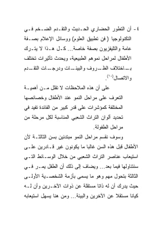 ‫٤- ﺃﻥ ﺍﻟﺘﻁﻭﺭ ﺍﻟﺤﻀﺎﺭﻱ ﺍﻟﺤـﺩﻴﺙ ﻭﺍﻟﺘﻘـﺩﻡ ﺍﻟﻀـﺨﻡ ﻓـﻲ‬
‫ﺍﻟﺘﻜﻨﻭﻟﻭﺠﻴﺎ ) ﻓﻥ ﺘﻁﺒﻴﻕ ﺍﻟﻌﻠﻭﻡ( ﻭﻭﺴﺎﺌل ﺍﻹﻋﻼﻡ ﺒﺼـﻔﺔ‬
‫ﻋﺎﻤﺔ ﻭﺍﻟﺘﻠﻴﻔﺯﻴﻭﻥ ﺒﺼﻔﺔ ﺨﺎﺼﺔ... ﻜـل ﻫـﺫﺍ ﻻ ﻴﺘـﺭﻙ‬
‫ﺍﻷﻁﻔﺎل ﻟﻤﺭﺍﺤل ﻨﻤﻭﻫﻡ ﺍﻟﻁﺒﻴﻌﻴﺔ، ﻭﻴﺤﺩﺙ ﺘﺄﺜﻴﺭﺍﺕ ﺘﺨﺘﻠﻑ‬
‫ـﺩﻡ‬
  ‫ـﺎﺕ ﺍﻟﺘﻘـ‬
          ‫ـﺎﺕ ﻭﺩﺭﺠـ‬
                  ‫ـﺭﻭﻑ ﻭﺍﻟﺒﻴﺌـ‬
                             ‫ـﺎﺨﺘﻼﻑ ﺍﻟﻅـ‬
                                       ‫ﺒـ‬
                                       ‫ﻭﺍﻻﺘﺼﺎل)٠١(.‬
‫ﻋﻠﻰ ﺃﻥ ﻫﺫﻩ ﺍﻟﻤﻼﺤﻅﺎﺕ ﻻ ﺘﻘﻠل ﻤـﻥ ﺃﻫﻤﻴـﺔ‬
‫ﺍﻟﺘﻌﺭﻑ ﻋﻠﻰ ﻤﺭﺍﺤل ﺍﻟﻨﻤﻭ ﻋﻨﺩ ﺍﻷﻁﻔﺎل ﻭﺨﺼﺎﺌﺼﻬﺎ‬
‫ﺍﻟﻤﺨﺘﻠﻔﺔ ﻜﻤﺅﺸﺭﺍﺕ ﻋﻠﻰ ﻗﺩﺭ ﻜﺒﻴﺭ ﻤﻥ ﺍﻟﻔﺎﺌﺩﺓ ﺘﻔﻴﺩ ﻓﻲ‬
‫ﺘﺤﺩﻴﺩ ﺃﻟﻭﺍﻥ ﺍﻟﺘﺭﺍﺙ ﺍﻟﺸﻌﺒﻲ ﺍﻟﻤﻨﺎﺴﺒﺔ ﻟﻜل ﻤﺭﺤﻠﺔ ﻤﻥ‬
                                 ‫ﻤﺭﺍﺤل ﺍﻟﻁﻔﻭﻟﺔ.‬
‫ﻭﺴﻭﻑ ﻨﻘﺴﻡ ﻤﺭﺍﺤل ﺍﻟﻨﻤﻭ ﻤﺒﺘﺩﺌﻴﻥ ﺒﺴﻥ ﺍﻟﺜﺎﻟﺜـﺔ ﻷﻥ‬
‫ﺍﻷﻁﻔﺎل ﻗﺒل ﻫﺫﻩ ﺍﻟﺴﻥ ﻏﺎﻟﺒﺎ ﻤﺎ ﻴﻜﻭﻨﻭﻥ ﻏﻴﺭ ﻗـﺎﺩﺭﻴﻥ ﻋﻠـﻰ‬
                            ‫‪‬‬
‫ﺍﺴﺘﻴﻌﺎﺏ ﻋﻨﺎﺼﺭ ﺍﻟﺘﺭﺍﺙ ﺍﻟﺸﻌﺒﻲ ﻤﻥ ﺨﻼل ﺍﻟﻭﺴـﺎﺌﻁ ﺍﻟﺘـﻲ‬
‫ﺴﻨﺘﻨﺎﻭﻟﻬﺎ ﻓﻴﻤﺎ ﺒﻌﺩ... ﻭﻴﻀﺎﻑ ﺇﻟﻰ ﺫﻟﻙ ﺃﻥ ﺍﻟﻁﻔل ﻴﻤـﺭ ﻓـﻲ‬
‫ﺍﻟﺜﺎﻟﺜﺔ ﺒﺘﺤﻭل ﻤﻬﻡ ﻭﻫﻭ ﻤﺎ ﻴﺴﻤﻰ ﺒﺄﺯﻤﺔ ﺍﻟﺸﺨﺼـﻴﺔ ﺍﻷﻭﻟـﻰ‬
‫ﺤﻴﺙ ﻴﺩﺭﻙ ﺃﻥ ﻟﻪ ﺫﺍﺘﺎ ﻤﺴﺘﻘﻠﺔ ﻋﻥ ﺫﻭﺍﺕ ﺍﻵﺨـﺭﻴﻥ ﻭﺃﻥ ﻟـﻪ‬
                                ‫ﹰ‬
‫ﻜﻴﺎﻨﺎ ﻤﺴﺘﻘﻼ ﻋﻥ ﺍﻵﺨﺭﻴﻥ ﻭﺍﻟﺒﻴﺌﺔ... ﻭﻤﻥ ﻫﻨﺎ ﻴﺴﻬل ﺍﺴﺘﻴﻌﺎﺒﻪ‬
                                           ‫ﹰ‬      ‫ﹰ‬
 