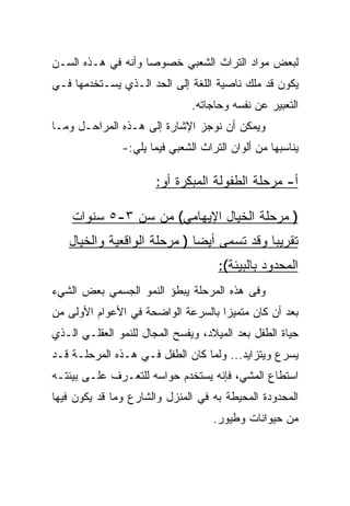 ‫ﻟﺒﻌﺽ ﻤﻭﺍﺩ ﺍﻟﺘﺭﺍﺙ ﺍﻟﺸﻌﺒﻲ ﺨﺼﻭﺼﺎ ﻭﺃﻨﻪ ﻓﻲ ﻫـﺫﻩ ﺍﻟﺴـﻥ‬
                    ‫‪‬‬
‫ﻴﻜﻭﻥ ﻗﺩ ﻤﻠﻙ ﻨﺎﺼﻴﺔ ﺍﻟﻠﻐﺔ ﺇﻟﻰ ﺍﻟﺤﺩ ﺍﻟـﺫﻱ ﻴﺴـﺘﺨﺩﻤﻬﺎ ﻓـﻲ‬
                               ‫ﺍﻟﺘﻌﺒﻴﺭ ﻋﻥ ﻨﻔﺴﻪ ﻭﺤﺎﺠﺎﺘﻪ.‬
‫ﻭﻴﻤﻜﻥ ﺃﻥ ﻨﻭﺠﺯ ﺍﻹﺸﺎﺭﺓ ﺇﻟﻰ ﻫـﺫﻩ ﺍﻟﻤﺭﺍﺤـل ﻭﻤـﺎ‬
               ‫ﻴﻨﺎﺴﺒﻬﺎ ﻤﻥ ﺃﻟﻭﺍﻥ ﺍﻟﺘﺭﺍﺙ ﺍﻟﺸﻌﺒﻲ ﻓﻴﻤﺎ ﻴﻠﻲ:-‬

                       ‫ﺃ- ﻤﺭﺤﻠﺔ ﺍﻟﻁﻔﻭﻟﺔ ﺍﻟﻤﺒﻜﺭﺓ ﺃﻭ:‬

    ‫) ﻤﺭﺤﻠﺔ ﺍﻟﺨﻴﺎل ﺍﻹﻴﻬﺎﻤﻲ( ﻤﻥ ﺴﻥ ٣-٥ ﺴﻨﻭﺍﺕ‬
   ‫ﺘﻘﺭﻴﺒﺎ ﻭﻗﺩ ﺘﺴﻤﻰ ﺃﻴﻀﺎ ) ﻤﺭﺤﻠﺔ ﺍﻟﻭﺍﻗﻌﻴﺔ ﻭﺍﻟﺨﻴﺎل‬
                             ‫‪‬‬             ‫‪‬‬
                                     ‫ﺍﻟﻤﺤﺩﻭﺩ ﺒﺎﻟﺒﻴﺌﺔ(:‬
‫ﻭﻓﻰ ﻫﺫﻩ ﺍﻟﻤﺭﺤﻠﺔ ﻴﺒﻁﺅ ﺍﻟﻨﻤﻭ ﺍﻟﺠﺴﻤﻲ ﺒﻌﺽ ﺍﻟﺸﻲﺀ‬
‫ﺒﻌﺩ ﺃﻥ ﻜﺎﻥ ﻤﺘﻤﻴﺯﺍ ﺒﺎﻟﺴﺭﻋﺔ ﺍﻟﻭﺍﻀﺤﺔ ﻓﻲ ﺍﻷﻋﻭﺍﻡ ﺍﻷﻭﻟﻰ ﻤﻥ‬
                                    ‫‪‬‬
‫ﺤﻴﺎﺓ ﺍﻟﻁﻔل ﺒﻌﺩ ﺍﻟﻤﻴﻼﺩ، ﻭﻴﻔﺴﺢ ﺍﻟﻤﺠﺎل ﻟﻠﻨﻤﻭ ﺍﻟﻌﻘﻠـﻲ ﺍﻟـﺫﻱ‬
‫ﻴﺴﺭﻉ ﻭﻴﺘﺯﺍﻴﺩ... ﻭﻟﻤﺎ ﻜﺎﻥ ﺍﻟﻁﻔل ﻓـﻲ ﻫـﺫﻩ ﺍﻟﻤﺭﺤﻠـﺔ ﻗـﺩ‬
‫ﺍﺴﺘﻁﺎﻉ ﺍﻟﻤﺸﻲ، ﻓﺈﻨﻪ ﻴﺴﺘﺨﺩﻡ ﺤﻭﺍﺴﻪ ﻟﻠﺘﻌـﺭﻑ ﻋﻠـﻰ ﺒﻴﺌﺘـﻪ‬
‫ﺍﻟﻤﺤﺩﻭﺩﺓ ﺍﻟﻤﺤﻴﻁﺔ ﺒﻪ ﻓﻲ ﺍﻟﻤﻨﺯل ﻭﺍﻟﺸﺎﺭﻉ ﻭﻤﺎ ﻗﺩ ﻴﻜﻭﻥ ﻓﻴﻬﺎ‬
                                    ‫ﻤﻥ ﺤﻴﻭﺍﻨﺎﺕ ﻭﻁﻴﻭﺭ.‬
 