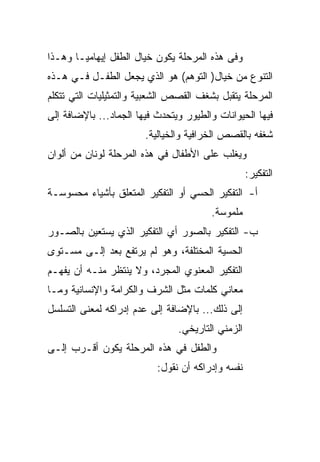 ‫ﻭﻓﻰ ﻫﺫﻩ ﺍﻟﻤﺭﺤﻠﺔ ﻴﻜﻭﻥ ﺨﻴﺎل ﺍﻟﻁﻔل ﺇﻴﻬﺎﻤ ‪‬ـﺎ ﻭﻫـﺫﺍ‬
        ‫ﻴ‬
‫ﺍﻟﺘﻨﻭﻉ ﻤﻥ ﺨﻴﺎل) ﺍﻟﺘﻭﻫﻡ( ﻫﻭ ﺍﻟﺫﻱ ﻴﺠﻌل ﺍﻟﻁﻔـل ﻓـﻲ ﻫـﺫﻩ‬
‫ﺍﻟﻤﺭﺤﻠﺔ ﻴﺘﻘﺒل ﺒﺸﻐﻑ ﺍﻟﻘﺼﺹ ﺍﻟﺸﻌﺒﻴﺔ ﻭﺍﻟﺘﻤﺜﻴﻠﻴﺎﺕ ﺍﻟﺘﻲ ﺘﺘﻜﻠﻡ‬
‫ﻓﻴﻬﺎ ﺍﻟﺤﻴﻭﺍﻨﺎﺕ ﻭﺍﻟﻁﻴﻭﺭ ﻭﻴﺘﺤﺩﺙ ﻓﻴﻬﺎ ﺍﻟﺠﻤﺎﺩ... ﺒﺎﻹﻀﺎﻓﺔ ﺇﻟﻰ‬
                        ‫ﺸﻐﻔﻪ ﺒﺎﻟﻘﺼﺹ ﺍﻟﺨﺭﺍﻓﻴﺔ ﻭﺍﻟﺨﻴﺎﻟﻴﺔ.‬
‫ﻭﻴﻐﻠﺏ ﻋﻠﻰ ﺍﻷﻁﻔﺎل ﻓﻲ ﻫﺫﻩ ﺍﻟﻤﺭﺤﻠﺔ ﻟﻭﻨﺎﻥ ﻤﻥ ﺃﻟﻭﺍﻥ‬
                                                   ‫ﺍﻟﺘﻔﻜﻴﺭ:‬
‫ﺃ- ﺍﻟﺘﻔﻜﻴﺭ ﺍﻟﺤﺴﻲ ﺃﻭ ﺍﻟﺘﻔﻜﻴﺭ ﺍﻟﻤﺘﻌﻠﻕ ﺒﺄﺸﻴﺎﺀ ﻤﺤﺴﻭﺴـﺔ‬
                                        ‫ﻤﻠﻤﻭﺴﺔ.‬
‫ﺏ- ﺍﻟﺘﻔﻜﻴﺭ ﺒﺎﻟﺼﻭﺭ ﺃﻱ ﺍﻟﺘﻔﻜﻴﺭ ﺍﻟﺫﻱ ﻴﺴﺘﻌﻴﻥ ﺒﺎﻟﺼـﻭﺭ‬
‫ﺍﻟﺤﺴﻴﺔ ﺍﻟﻤﺨﺘﻠﻔﺔ، ﻭﻫﻭ ﻟﻡ ﻴﺭﺘﻔﻊ ﺒﻌﺩ ﺇﻟـﻰ ﻤﺴـﺘﻭﻯ‬
‫ﺍﻟﺘﻔﻜﻴﺭ ﺍﻟﻤﻌﻨﻭﻱ ﺍﻟﻤﺠﺭﺩ، ﻭﻻ ﻴﻨﺘﻅﺭ ﻤﻨـﻪ ﺃﻥ ﻴﻔﻬـﻡ‬
‫ﻤﻌﺎﻨﻲ ﻜﻠﻤﺎﺕ ﻤﺜل ﺍﻟﺸﺭﻑ ﻭﺍﻟﻜﺭﺍﻤﺔ ﻭﺍﻹﻨﺴﺎﻨﻴﺔ ﻭﻤـﺎ‬
‫ﺇﻟﻰ ﺫﻟﻙ... ﺒﺎﻹﻀﺎﻓﺔ ﺇﻟﻰ ﻋﺩﻡ ﺇﺩﺭﺍﻜﻪ ﻟﻤﻌﻨﻰ ﺍﻟﺘﺴﻠﺴل‬
                                ‫ﺍﻟﺯﻤﻨﻲ ﺍﻟﺘﺎﺭﻴﺨﻲ.‬
‫ﻭﺍﻟﻁﻔل ﻓﻲ ﻫﺫﻩ ﺍﻟﻤﺭﺤﻠﺔ ﻴﻜﻭﻥ ﺃﻗـﺭﺏ ﺇﻟـﻰ‬
                           ‫ﻨﻔﺴﻪ ﻭﺇﺩﺭﺍﻜﻪ ﺃﻥ ﻨﻘﻭل:‬
 