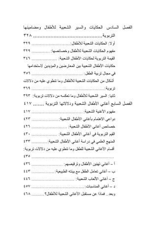 ‫ﺍﻟﻔﺼل ﺍﻟﺴﺎﺩﺱ ﺍﻟﺤﻜﺎﻴﺎﺕ ﻭﺍﻟﺴﻴﺭ ﺍﻟﺸﻌﺒﻴﺔ ﻟﻸﻁﻔﺎل ﻭﻤﻀﺎﻤﻴﻨﻬﺎ‬
‫ﺍﻟﺘﺭﺒﻭﻴﺔ............................................ ٨٢٣‬
‫ﺃﻭﻻ: ﺍﻟﺤﻜﺎﻴﺎﺕ ﺍﻟﺸﻌﺒﻴﺔ ﻟﻸﻁﻔﺎل:........................... ٩٢٣‬
                                                         ‫ﹰ‬
‫ﻤﻔﻬﻭﻡ ﺍﻟﺤﻜﺎﻴﺎﺕ ﺍﻟﺸﻌﺒﻴﺔ ﻟﻸﻁﻔﺎل ﻭﺨﺼﺎﺌﺼﻬﺎ: ............. ٩٢٣‬
‫ﺍﻟﻘﻴﻤﺔ ﺍﻟﺘﺭﺒﻭﻴﺔ ﻟﺤﻜﺎﻴﺎﺕ ﺍﻷﻁﻔﺎل ﺍﻟﺸﻌﺒﻴﺔ: .................. ٦٤٣‬
  ‫ﺤﻜﺎﻴﺎﺕ ﺍﻷﻁﻔﺎل ﺍﻟﺸﻌﺒﻴﺔ ﺒﻴﻥ ﺍﻟﻤﻌﺎﺭﻀﻴﻥ ﻭﺍﻟﻤﺅﻴﺩﻴﻥ ﻻﺴﺘﺨﺩﺍﻤﻬﺎ‬
‫ﻓﻲ ﻤﺠﺎل ﺘﺭﺒﻴﺔ ﺍﻟﻁﻔل: .................................... ٦٥٣‬
‫ﺃﺸﻜﺎل ﻤﻥ ﺍﻟﺤﻜﺎﻴﺎﺕ ﺍﻟﺸﻌﺒﻴﺔ ﻟﻸﻁﻔﺎل ﻭﻤﺎ ﺘﻨﻁﻭﻱ ﻋﻠﻴﻪ ﻤﻥ ﺩﻻﻻﺕ‬
‫ﺘﺭﺒﻭﻴﺔ:................................................... ٩٦٣‬
‫ﺜﺎﻨ ‪‬ﺎ: ﺍﻟﺴﻴﺭ ﺍﻟﺸﻌﺒﻴﺔ ﻟﻸﻁﻔﺎل ﻭﻤﺎ ﺘﻌﻜﺴﻪ ﻤﻥ ﺩﻻﻻﺕ ﺘﺭﺒﻭﻴﺔ: ٣٩٣‬
                                                     ‫ﻴ‬
‫ﺍﻟﻔﺼل ﺍﻟﺴﺎﺒﻊ ﺃﻏﺎﻨﻲ ﺍﻷﻁﻔﺎل ﺍﻟﺸﻌﺒﻴﺔ ﻭﺩﻻﻻﺘﻬﺎ ﺍﻟﺘﺭﺒﻭﻴﺔ ....... ٧١٤‬
‫ﻤﻔﻬﻭﻡ ﺍﻷﻏﻨﻴﺔ ﺍﻟﺸﻌﺒﻴﺔ: .................................... ٧١٤‬
‫ﺩﻭﺍﻋﻲ ﺍﻻﻫﺘﻤﺎﻡ ﺒﺄﻏﺎﻨﻲ ﺍﻷﻁﻔﺎل ﺍﻟﺸﻌﺒﻴﺔ: ................... ٣٢٤‬
‫ﺨﺼﺎﺌﺹ ﺃﻏﺎﻨﻲ ﺍﻷﻁﻔﺎل ﺍﻟﺸﻌﺒﻴﺔ: ......................... ٦٢٤‬
‫ﺍﻟﻘﻴﻡ ﺍﻟﺘﺭﺒﻭﻴﺔ ﻓﻲ ﺃﻏﺎﻨﻲ ﺍﻷﻁﻔﺎل ﺍﻟﺸﻌﺒﻴﺔ: .................. ٠٣٤‬
‫ﺍﻟﻤﻨﻬﺞ ﺍﻟﻌﻠﻤﻲ ﻓﻲ ﺩﺭﺍﺴﺔ ﺃﻏﺎﻨﻲ ﺍﻷﻁﻔﺎل ﺍﻟﺸﻌﺒﻴﺔ: ........... ٣٣٤‬
‫ﺃﻗﺴﺎﻡ ﺍﻷﻏﺎﻨﻲ ﺍﻟﺸﻌﺒﻴﺔ ﻟﻠﻁﻔل ﻭﻤﺎ ﺘﻨﻁﻭﻱ ﻋﻠﻴﻪ ﻤﻥ ﺩﻻﻻﺕ ﺘﺭﺒﻭﻴﺔ:‬
‫.......................................................... ٥٣٤‬
‫ﺃ – ﺃﻏﺎﻨﻲ ﺘﻬﻨﻴﻥ ﺍﻷﻁﻔﺎل ﻭﺘﺭﻗﻴﺼﻬﻡ: ...................... ٦٣٤‬
‫ﺏ – ﺃﻏﺎﻨﻲ ﺘﻌﺎﻤل ﺍﻟﻁﻔل ﻤﻊ ﺒﻴﺌﺘﻪ ﺍﻟﻁﺒﻴﻌﻴﺔ: ................ ٣٤٤‬
‫ﺝ – ﺃﻏﺎﻨﻲ ﺍﻷﻟﻌﺎﺏ ﺍﻟﺸﻌﺒﻴﺔ: .............................. ٦٤٤‬
‫ﺩ – ﺃﻏﺎﻨﻲ ﺍﻟﻤﻨﺎﺴﺒﺎﺕ: ..................................... ٧٥٤‬
‫ﻭﺒﻌﺩ.. ﻓﻤﺎﺫﺍ ﻋﻥ ﻤﺴﺘﻘﺒل ﺍﻷﻏﺎﻨﻲ ﺍﻟﺸﻌﺒﻴﺔ ﻟﻸﻁﻔﺎل؟ ......... ٨٦٤‬
 