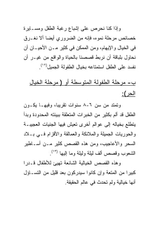 ‫ﻭﺇﺫﺍ ﻜﻨﺎ ﻨﺤﺭﺹ ﻋﻠﻰ ﺇﺸﺒﺎﻉ ﺭﻏﺒﺔ ﺍﻟﻁﻔل ﻭﻤﺴـﺎﻴﺭﺓ‬
‫ﺨﺼﺎﺌﺹ ﻤﺭﺤﻠﺔ ﻨﻤﻭﻩ، ﻓﺈﻨﻪ ﻤﻥ ﺍﻟﻀﺭﻭﺭﻱ ﺃﻴﻀﺎ ﺃﻻ ﻨﻐـﺭﻕ‬
          ‫‪‬‬
‫ﻓﻲ ﺍﻟﺨﻴﺎل ﻭﺍﻹﻴﻬﺎﻡ، ﻭﻤﻥ ﺍﻟﻤﻤﻜﻥ ﻓﻲ ﻜﺜﻴﺭ ﻤـﻥ ﺍﻷﺤﻴـﺎﻥ ﺃﻥ‬
‫ﻨﺤﺎﻭل ﺒﻠﺒﺎﻗﺔ ﺃﻥ ﻨﺭﺒﻁ ﻗﺼﺼﻨﺎ ﺒﺎﻟﺤﻴﺎﺓ ﻭﺍﻟﻭﺍﻗﻊ ﻤﻥ ﻏﻴـﺭ ﺃﻥ‬
        ‫ﻨﻔﺴﺩ ﻋﻠﻰ ﺍﻟﻁﻔل ﺍﺴﺘﻤﺘﺎﻋﻪ ﺒﺨﻴﺎل ﺍﻟﻁﻔﻭﻟﺔ ﺍﻟﺠﻤﻴل)٢١(.‬

   ‫ﺏ- ﻤﺭﺤﻠﺔ ﺍﻟﻁﻔﻭﻟﺔ ﺍﻟﻤﺘﻭﺴﻁﺔ ﺃﻭ ) ﻤﺭﺤﻠﺔ ﺍﻟﺨﻴﺎل‬
                                                   ‫ﺍﻟﺤﺭ(:‬
‫ﻭﺘﻤﺘﺩ ﻤﻥ ﺴﻥ ٦-٨ ﺴﻨﻭﺍﺕ ﺘﻘﺭﻴﺒﺎ، ﻭﻓﻴﻬـﺎ ﻴﻜـﻭﻥ‬
               ‫‪‬‬
‫ﺍﻟﻁﻔل ﻗﺩ ﺃﻟﻡ ﺒﻜﺜﻴﺭ ﻤﻥ ﺍﻟﺨﺒﺭﺍﺕ ﺍﻟﻤﺘﻌﻠﻘﺔ ﺒﺒﻴﺌﺘﻪ ﺍﻟﻤﺤﺩﻭﺩﺓ ﻭﺒﺩﺃ‬
‫ﻴﺘﻁﻠﻊ ﺒﺨﻴﺎﻟﻪ ﺇﻟﻰ ﻋﻭﺍﻟﻡ ﺃﺨﺭﻯ ﺘﻌﻴﺵ ﻓﻴﻬﺎ ﺍﻟﺠﻨﻴﺎﺕ ﺍﻟﻌﺠﻴﺒـﺔ‬
‫ﻭﺍﻟﺤﻭﺭﻴﺎﺕ ﺍﻟﺠﻤﻴﻠﺔ ﻭﺍﻟﻤﻼﺌﻜﺔ ﻭﺍﻟﻌﻤﺎﻟﻘﺔ ﻭﺍﻷﻗﺯﺍﻡ ﻓـﻲ ﺒـﻼﺩ‬
‫ﺍﻟﺴﺤﺭ ﻭﺍﻷﻋﺎﺠﻴﺏ، ﻭﻤﻥ ﻫﺫﻩ ﺍﻟﻘﺼﺹ ﻜﺜﻴﺭ ﻤـﻥ ﺃﺴـﺎﻁﻴﺭ‬
             ‫ﺍﻟﺸﻌﻭﺏ ﻭﻗﺼﺹ ﺃﻟﻑ ﻟﻴﻠﺔ ﻭﻟﻴﻠﺔ ﻭﻤﺎ ﺇﻟﻴﻬﺎ )٣١(.‬
‫ﻭﻫﺫﻩ ﺍﻟﻘﺼﺹ ﺍﻟﺨﻴﺎﻟﻴﺔ ﺍﻟﺸﺎﺌﻌﺔ ﺘﻬﻴﺊ ﻟﻸﻁﻔﺎل ﻗـﺩﺭﺍ‬
 ‫‪‬‬
‫ﻜﺒﻴﺭﺍ ﻤﻥ ﺍﻟﻤﺘﻌﺔ ﻭﺇﻥ ﻜﺎﻨﻭﺍ ﺴﻴﺩﺭﻜﻭﻥ ﺒﻌﺩ ﻗﻠﻴل ﻤﻥ ﺍﻟﺘﺴـﺎﺅل‬
                                                  ‫‪‬‬
                     ‫ﺃﻨﻬﺎ ﺨﻴﺎﻟﻴﺔ ﻭﻟﻡ ﺘﺤﺩﺙ ﻓﻲ ﻋﺎﻟﻡ ﺍﻟﺤﻘﻴﻘﺔ.‬
 