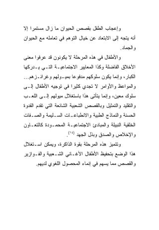 ‫ﻭﺇﻋﺠﺎﺏ ﺍﻟﻁﻔل ﺒﻘﺼﺹ ﺍﻟﺤﻴﻭﺍﻥ ﻤﺎ ﺯﺍل ﻤﺴﺘﻤﺭﺍ ﺇﻻ‬
    ‫‪‬‬
‫ﺃﻨﻪ ﻴﺘﺠﻪ ﺇﻟﻰ ﺍﻻﺒﺘﻌﺎﺩ ﻋﻥ ﺨﻴﺎل ﺍﻟﺘﻭﻫﻡ ﻓﻲ ﺘﻌﺎﻤﻠﻪ ﻤﻊ ﺍﻟﺤﻴﻭﺍﻥ‬
                                                  ‫ﻭﺍﻟﺠﻤﺎﺩ.‬
‫ﻭﺍﻷﻁﻔﺎل ﻓﻲ ﻫﺫﻩ ﺍﻟﻤﺭﺤﻠﺔ ﻻ ﻴﻜﻭﻨﻭﻥ ﻗﺩ ﻋﺭﻓﻭﺍ ﻤﻌﻨﻰ‬
‫ﺍﻷﺨﻼﻕ ﺍﻟﻔﺎﻀﻠﺔ ﻭﻜﺫﺍ ﺍﻟﻤﻌﺎﻴﻴﺭ ﺍﻻﺠﺘﻤﺎﻋﻴـﺔ ﺍﻟﺘـﻲ ﻴـﺩﺭﻜﻬﺎ‬
‫ﺍﻟﻜﺒﺎﺭ، ﻭﺇﻨﻤﺎ ﻴﻜﻭﻥ ﺴﻠﻭﻜﻬﻡ ﻤﺩﻓﻭﻋﺎ ﺒﻤﻴـﻭﻟﻬﻡ ﻭﻏﺭﺍﺌـﺯﻫﻡ...‬
                       ‫‪‬‬
‫ﻭﺍﻟﻤﻭﺍﻋﻅ ﻭﺍﻷﻭﺍﻤﺭ ﻻ ﺘﺠﺩﻱ ﻜﺜﻴﺭﺍ ﻓﻲ ﺘﻭﺠﻴﻪ ﺍﻷﻁﻔﺎل ﺇﻟـﻰ‬
                      ‫‪‬‬
‫ﺴﻠﻭﻙ ﻤﻌﻴﻥ، ﻭﺇﻨﻤﺎ ﻴﺘﺄﺘﻰ ﻫﺫﺍ ﺒﺎﺴﺘﻐﻼل ﻤﻴﻭﻟﻬﻡ ﺇﻟـﻰ ﺍﻟﻠﻌـﺏ‬
‫ﻭﺍﻟﺘﻘﻠﻴﺩ ﻭﺍﻟﺘﻤﺜﻴل ﻭﺒﺎﻟﻘﺼﺹ ﺍﻟﺸﻌﺒﻴﺔ ﺍﻟﺸﺎﺌﻌﺔ ﺍﻟﺘﻲ ﺘﻘﺩﻡ ﺍﻟﻘﺩﻭﺓ‬
‫ﺍﻟﺤﺴﻨﺔ ﻭﺍﻟﻨﻤﺎﺫﺝ ﺍﻟﻁﺒﻴﺔ ﻭﺍﻻﻨﻁﺒﺎﻋـﺎﺕ ﺍﻟﺴـﻠﻴﻤﺔ ﻭﺍﻟﺼـﻔﺎﺕ‬
‫ﺍﻟﺨﻠﻘﻴﺔ ﺍﻟﻨﺒﻴﻠﺔ ﻭﺍﻟﻤﺒﺎﺩﺉ ﺍﻻﺠﺘﻤﺎﻋﻴـﺔ ﺍﻟﻤﺤﻤـﻭﺩﺓ ﻜﺎﻟﺘﻌـﺎﻭﻥ‬
                      ‫ﻭﺍﻹﺨﻼﺹ ﻭﺍﻟﺼﺩﻕ ﻭﺒﺫل ﺍﻟﺠﻬﺩ )٤١(.‬
‫ﻭﺘﺘﻤﻴﺯ ﻫﺫﻩ ﺍﻟﻤﺭﺤﻠﺔ ﺒﻘﻭﺓ ﺍﻟﺫﺍﻜﺭﺓ، ﻭﻴﻤﻜﻥ ﺍﺴـﺘﻐﻼل‬
‫ﻫﺫﺍ ﺍﻟﻭﻀﻊ ﺒﺘﺤﻔﻴﻅ ﺍﻷﻁﻔﺎل ﺍﻷﻏـﺎﻨﻲ ﺍﻟﺸـﻌﺒﻴﺔ ﻭﺍﻟﻔـﻭﺍﺯﻴﺭ‬
      ‫ﻭﺍﻟﻘﺼﺹ ﻤﻤﺎ ﻴﺴﻬﻡ ﻓﻲ ﺇﻨﻤﺎﺀ ﺍﻟﻤﺤﺼﻭل ﺍﻟﻠﻐﻭﻱ ﻟﺩﻴﻬﻡ.‬
 