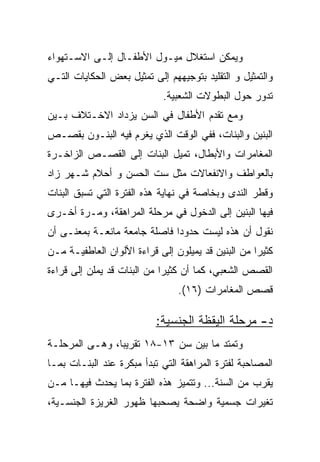 ‫ﻭﻴﻤﻜﻥ ﺍﺴﺘﻐﻼل ﻤﻴـﻭل ﺍﻷﻁﻔـﺎل ﺇﻟـﻰ ﺍﻻﺴـﺘﻬﻭﺍﺀ‬
‫ﻭﺍﻟﺘﻤﺜﻴل ﻭ ﺍﻟﺘﻘﻠﻴﺩ ﺒﺘﻭﺠﻴﻬﻬﻡ ﺇﻟﻰ ﺘﻤﺜﻴل ﺒﻌﺽ ﺍﻟﺤﻜﺎﻴﺎﺕ ﺍﻟﺘـﻲ‬
                            ‫ﺘﺩﻭﺭ ﺤﻭل ﺍﻟﺒﻁﻭﻻﺕ ﺍﻟﺸﻌﺒﻴﺔ.‬
‫ﻭﻤﻊ ﺘﻘﺩﻡ ﺍﻷﻁﻔﺎل ﻓﻲ ﺍﻟﺴﻥ ﻴﺯﺩﺍﺩ ﺍﻻﺨـﺘﻼﻑ ﺒـﻴﻥ‬
‫ﺍﻟﺒﻨﻴﻥ ﻭﺍﻟﺒﻨﺎﺕ، ﻓﻔﻲ ﺍﻟﻭﻗﺕ ﺍﻟﺫﻱ ﻴﻐﺭﻡ ﻓﻴﻪ ﺍﻟﺒﻨـﻭﻥ ﺒﻘﺼـﺹ‬
‫ﺍﻟﻤﻐﺎﻤﺭﺍﺕ ﻭﺍﻷﺒﻁﺎل، ﺘﻤﻴل ﺍﻟﺒﻨﺎﺕ ﺇﻟﻰ ﺍﻟﻘﺼـﺹ ﺍﻟﺯﺍﺨـﺭﺓ‬
‫ﺒﺎﻟﻌﻭﺍﻁﻑ ﻭﺍﻻﻨﻔﻌﺎﻻﺕ ﻤﺜل ﺴﺕ ﺍﻟﺤﺴﻥ ﻭ ﺃﺤﻼﻡ ﺸـﻬﺭ ﺯﺍﺩ‬
‫ﻭﻗﻁﺭ ﺍﻟﻨﺩﻯ ﻭﺒﺨﺎﺼﺔ ﻓﻲ ﻨﻬﺎﻴﺔ ﻫﺫﻩ ﺍﻟﻔﺘﺭﺓ ﺍﻟﺘﻲ ﺘﺴﺒﻕ ﺍﻟﺒﻨﺎﺕ‬
‫ﻓﻴﻬﺎ ﺍﻟﺒﻨﻴﻥ ﺇﻟﻰ ﺍﻟﺩﺨﻭل ﻓﻲ ﻤﺭﺤﻠﺔ ﺍﻟﻤﺭﺍﻫﻘﺔ، ﻭﻤـﺭﺓ ﺃﺨـﺭﻯ‬
‫ﻨﻘﻭل ﺃﻥ ﻫﺫﻩ ﻟﻴﺴﺕ ﺤﺩﻭﺩﺍ ﻓﺎﺼﻠﺔ ﺠﺎﻤﻌﺔ ﻤﺎﻨﻌـﺔ ﺒﻤﻌﻨـﻰ ﺃﻥ‬
                              ‫‪‬‬
‫ﻜﺜﻴﺭﺍ ﻤﻥ ﺍﻟﺒﻨﻴﻥ ﻗﺩ ﻴﻤﻴﻠﻭﻥ ﺇﻟﻰ ﻗﺭﺍﺀﺓ ﺍﻷﻟﻭﺍﻥ ﺍﻟﻌﺎﻁﻔﻴـﺔ ﻤـﻥ‬
                                                    ‫‪‬‬
‫ﺍﻟﻘﺼﺹ ﺍﻟﺸﻌﺒﻲ، ﻜﻤﺎ ﺃﻥ ﻜﺜﻴﺭﺍ ﻤﻥ ﺍﻟﺒﻨﺎﺕ ﻗﺩ ﻴﻤﻠﻥ ﺇﻟﻰ ﻗﺭﺍﺀﺓ‬
                             ‫‪‬‬
                                ‫ﻗﺼﺹ ﺍﻟﻤﻐﺎﻤﺭﺍﺕ )٦١(.‬

                          ‫ﺩ- ﻤﺭﺤﻠﺔ ﺍﻟﻴﻘﻅﺔ ﺍﻟﺠﻨﺴﻴﺔ:‬
‫ﻭﺘﻤﺘﺩ ﻤﺎ ﺒﻴﻥ ﺴﻥ ٣١-٨١ ﺘﻘﺭﻴﺒﺎ، ﻭﻫـﻰ ﺍﻟﻤﺭﺤﻠـﺔ‬
                ‫‪‬‬
‫ﺍﻟﻤﺼﺎﺤﺒﺔ ﻟﻔﺘﺭﺓ ﺍﻟﻤﺭﺍﻫﻘﺔ ﺍﻟﺘﻲ ﺘﺒﺩﺃ ﻤﺒﻜﺭﺓ ﻋﻨﺩ ﺍﻟﺒﻨـﺎﺕ ﺒﻤـﺎ‬
‫ﻴﻘﺭﺏ ﻤﻥ ﺍﻟﺴﻨﺔ... ﻭﺘﺘﻤﻴﺯ ﻫﺫﻩ ﺍﻟﻔﺘﺭﺓ ﺒﻤﺎ ﻴﺤﺩﺙ ﻓﻴﻬـﺎ ﻤـﻥ‬
‫ﺘﻐﻴﺭﺍﺕ ﺠﺴﻤﻴﺔ ﻭﺍﻀﺤﺔ ﻴﺼﺤﺒﻬﺎ ﻅﻬﻭﺭ ﺍﻟﻐﺭﻴﺯﺓ ﺍﻟﺠﻨﺴـﻴﺔ،‬
 