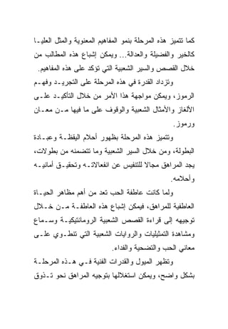 ‫ﻜﻤﺎ ﺘﺘﻤﻴﺯ ﻫﺫﻩ ﺍﻟﻤﺭﺤﻠﺔ ﺒﻨﻤﻭ ﺍﻟﻤﻔﺎﻫﻴﻡ ﺍﻟﻤﻌﻨﻭﻴﺔ ﻭﺍﻟﻤﺜل ﺍﻟﻌﻠﻴـﺎ‬
‫ﻜﺎﻟﺨﻴﺭ ﻭﺍﻟﻔﻀﻴﻠﺔ ﻭﺍﻟﻌﺩﺍﻟﺔ... ﻭﻴﻤﻜﻥ ﺇﺸﺒﺎﻉ ﻫﺫﻩ ﺍﻟﻤﻁﺎﻟﺏ ﻤﻥ‬
 ‫ﺨﻼل ﺍﻟﻘﺼﺹ ﻭﺍﻟﺴﻴﺭ ﺍﻟﺸﻌﺒﻴﺔ ﺍﻟﺘﻲ ﺘﺅﻜﺩ ﻋﻠﻰ ﻫﺫﻩ ﺍﻟﻤﻔﺎﻫﻴﻡ.‬
‫ﻭﺘﺯﺩﺍﺩ ﺍﻟﻘﺩﺭﺓ ﻓﻲ ﻫﺫﻩ ﺍﻟﻤﺭﺤﻠﺔ ﻋﻠﻰ ﺍﻟﺘﺠﺭﻴـﺩ ﻭﻓﻬـﻡ‬
‫ﺍﻟﺭﻤﻭﺯ، ﻭﻴﻤﻜﻥ ﻤﻭﺍﺠﻬﺔ ﻫﺫﺍ ﺍﻷﻤﺭ ﻤﻥ ﺨﻼل ﺍﻟﺘﺄﻜﻴـﺩ ﻋﻠـﻰ‬
‫ﺍﻷﻟﻐﺎﺯ ﻭﺍﻷﻤﺜﺎل ﺍﻟﺸﻌﺒﻴﺔ ﻭﺍﻟﻭﻗﻭﻑ ﻋﻠﻰ ﻤﺎ ﻓﻴﻬﺎ ﻤـﻥ ﻤﻌـﺎﻥ‬
                                                   ‫ﻭﺭﻤﻭﺯ.‬
‫ﻭﺘﺘﻤﻴﺯ ﻫﺫﻩ ﺍﻟﻤﺭﺤﻠﺔ ﺒﻅﻬﻭﺭ ﺃﺤﻼﻡ ﺍﻟﻴﻘﻅـﺔ ﻭﻋﺒـﺎﺩﺓ‬
‫ﺍﻟﺒﻁﻭﻟﺔ، ﻭﻤﻥ ﺨﻼل ﺍﻟﺴﻴﺭ ﺍﻟﺸﻌﺒﻴﺔ ﻭﻤﺎ ﺘﺘﻀﻤﻨﻪ ﻤﻥ ﺒﻁﻭﻻﺕ،‬
‫ﻴﺠﺩ ﺍﻟﻤﺭﺍﻫﻕ ﻤﺠﺎﻻ ﻟﻠﺘﻨﻔﻴﺱ ﻋﻥ ﺍﻨﻔﻌﺎﻻﺘـﻪ ﻭﺘﺤﻘﻴـﻕ ﺃﻤﺎﻨﻴـﻪ‬
                                     ‫ﹰ‬
                                                  ‫ﻭﺃﺤﻼﻤﻪ.‬
‫ﻭﻟﻤﺎ ﻜﺎﻨﺕ ﻋﺎﻁﻔﺔ ﺍﻟﺤﺏ ﺘﻌﺩ ﻤﻥ ﺃﻫﻡ ﻤﻅﺎﻫﺭ ﺍﻟﺤﻴـﺎﺓ‬
‫ﺍﻟﻌﺎﻁﻔﻴﺔ ﻟﻠﻤﺭﺍﻫﻕ، ﻓﻴﻤﻜﻥ ﺇﺸﺒﺎﻉ ﻫﺫﻩ ﺍﻟﻌﺎﻁﻔـﺔ ﻤـﻥ ﺨـﻼل‬
‫ﺘﻭﺠﻴﻬﻪ ﺇﻟﻰ ﻗﺭﺍﺀﺓ ﺍﻟﻘﺼﺹ ﺍﻟﺸﻌﺒﻴﺔ ﺍﻟﺭﻭﻤﺎﻨﺘﻴﻜﻴـﺔ ﻭﺴـﻤﺎﻉ‬
‫ﻭﻤﺸﺎﻫﺩﺓ ﺍﻟﺘﻤﺜﻴﻠﻴﺎﺕ ﻭﺍﻟﺭﻭﺍﻴﺎﺕ ﺍﻟﺸﻌﺒﻴﺔ ﺍﻟﺘﻲ ﺘﻨﻁـﻭﻱ ﻋﻠـﻰ‬
                            ‫ﻤﻌﺎﻨﻲ ﺍﻟﺤﺏ ﻭﺍﻟﺘﻀﺤﻴﺔ ﻭﺍﻟﻔﺩﺍﺀ.‬
‫ﻭﺘﻅﻬﺭ ﺍﻟﻤﻴﻭل ﻭﺍﻟﻘﺩﺭﺍﺕ ﺍﻟﻔﻨﻴﺔ ﻓـﻲ ﻫـﺫﻩ ﺍﻟﻤﺭﺤﻠـﺔ‬
‫ﺒﺸﻜل ﻭﺍﻀﺢ، ﻭﻴﻤﻜﻥ ﺍﺴﺘﻐﻼﻟﻬﺎ ﺒﺘﻭﺠﻴﻪ ﺍﻟﻤﺭﺍﻫﻕ ﻨﺤﻭ ﺘـﺫﻭﻕ‬
 