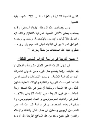 ‫ﺍﻟﻔﻨﻭﻥ ﺍﻟﺸﻌﺒﻴﺔ ﺍﻟﺘﺸﻜﻴﻠﻴﺔ ﻭ ﺍﻟﻌﺯﻑ ﻋﻠـﻰ ﺍﻵﻻﺕ ﺍﻟﻤﻭﺴـﻴﻘﻴﺔ‬
                                                   ‫ﺍﻟﺸﻌﺒﻴﺔ.‬
‫ﻭﻤﻥ ﺨﺼﺎﺌﺹ ﻫﺫﻩ ﺍﻟﻤﺭﺤﻠﺔ ﺍﻻﺘﺠﺎﻩ ﺍﻟـﺩﻴﻨﻲ، ﻭﻗـﺩ‬
‫ﻴﺼﺎﺤﺒﻪ ﺒﻌﺽ ﺍﻷﻓﻜﺎﺭ ﺍﻟﺸﻌﺒﻴﺔ ﺍﻟﺨﺭﺍﻓﻴﺔ ﻜﺎﻟﺘﻔﺎﺅل ﻭﺍﻟﺘﺸـﺎﺅﻡ‬
‫ﻭﺍﻟﺘﻭﺴل ﺒﺎﻷﻭﻟﻴﺎﺀ، ﻭﺍﻹﻴﻤـﺎﻥ ﺒﺎﻷﺤﺠﺒـﺔ، ﻭﻴﻨﺒﻐـﻲ ﺘﻭﺠﻴـﻪ‬
‫ﺍﻟﻤﺭﺍﻫﻕ ﻨﺤﻭ ﺍﻟﺴﻴﺭ ﻓﻲ ﺍﻻﺘﺠﺎﻩ ﺍﻟﺩﻴﻨﻲ ﺍﻟﺼﺤﻴﺢ ﻭﺇﺒـﺭﺍﺯ ﻤـﺎ‬
          ‫ﺘﻨﻁﻭﻱ ﻋﻠﻴﻪ ﻫﺫﻩ ﺍﻟﻤﻌﺘﻘﺩﺍﺕ ﻤﻥ ﺨﻁﺄ ﻭﺨﺭﺍﻓﺔ )٧١(.‬

   ‫* ﻤﻨﻬﺞ ﺍﻟﺘﺭﺒﻴﺔ ﻓﻲ ﺩﺭﺍﺴﺔ ﺍﻟﺘﺭﺍﺙ ﺍﻟﺸﻌﺒﻲ ﻟﻠﻁﻔل:‬
‫ﺇﻥ ﺘﻨﺎﻭل ﺍﻟﺘﺭﺍﺙ ﺍﻟﺸﻌﺒﻲ ﻟﻠﻁﻔل ﺒﺎﻟﺩﺭﺍﺴﺔ ﻭﺍﻟﺘﺤﻠﻴل ﻻ‬
‫ﻴﺘﻡ ﺍﻋﺘﺒﺎﻁﺎ، ﻭﺇﻨﻤﺎ ﻴﺨﻀﻊ ﻤﺜل ﻏﻴﺭﻩ ﻤـﻥ ﺃﻟـﻭﺍﻥ ﺍﻟﺘـﺭﺍﺙ‬
                                         ‫ﹰ‬
‫ﺍﻷﺨﺭﻯ ﻟﻠﺩﺭﺍﺴﺔ ﺍﻟﻌﻠﻤﻴﺔ... ﻭﺘﺘﻌﺩﺩ ﺍﻻﺘﺠﺎﻫﺎﺕ ﻭﺍﻟﺴﺒل ﺍﻟﺘـﻲ‬
‫ﺘﺘﺨﺫﻫﺎ ﺍﻟﻤﺅﺴﺴﺎﺕ ﺍﻟﺘﺭﺒﻭﻴﺔ ﻭﺍﻟﺜﻘﺎﻓﻴﺔ ﻭﺍﻟﻬﻴﺌﺎﺕ ﺍﻟﻤﻌﻨﻴﺔ ﺒﺸﺌﻭﻥ‬
‫ﺍﻟﻁﻔل ﻓﻲ ﻫﺫﺍ ﺍﻟﻤﺠﺎل، ﻭﻴﻤﻜﻨﻨﺎ ﺃﻥ ﻨﻤﻴﺯ ﻓﻲ ﻫﺫﺍ ﺍﻟﺼﺩﺩ ﺃﺭﺒﻌﺔ‬
‫ﺍﺘﺠﺎﻫﺎﺕ- ﻤﻥ ﻗﺒﻴل ﺍﻟﺘﺒﺴﻴﻁ- ﻫﻲ ﺍﻻﺘﺠﺎﻩ ﺍﻟﺘﺎﺭﻴﺨﻲ ﻭﺍﻻﺘﺠـﺎﻩ‬
‫ﺍﻟﺠﻐﺭﺍﻓﻲ ﻭﺍﻻﺘﺠﺎﻩ ﺍﻟﺴﻭﺴﻴﻭﻟﻭﺠﻲ ﻭﺍﻻﺘﺠﺎﻩ ﺍﻟﺴﻴﻜﻭﻟﻭﺠﻲ، ﻭﻻ‬
‫ﻴﻤﻜﻥ ﺃﻥ ﻴﻌﺘﻤﺩ ﺍﻟﻤﺘﺨﺼﺼﻭﻥ ﻓﻲ ﺩﺭﺍﺴﺔ ﺍﻟﺘـﺭﺍﺙ ﺍﻟﺸـﻌﺒﻲ‬
‫ﻟﻠﻁﻔل ﻤﻥ ﺘﺭﺒﻭﻴﻴﻥ ﻭﻋﺎﻤﻠﻴﻥ ﻓﻲ ﻤﺠﺎل ﺍﻟﻔﻜﺭ ﻭﺍﻟﺜﻘﺎﻓﺔ ﻭﺍﻹﻋﻼﻡ‬
‫ﻭﺍﻟﻔﻨﻭﻥ ﻋﻠﻰ ﻤﻨﻬﺞ ﻭﺍﺤﺩ ﻤﻥ ﻫﺫﻩ ﺍﻟﻤﻨﺎﻫﺞ ﺍﻷﺭﺒﻌﺔ، ﺒل ﻻ ﺒـﺩ‬
 