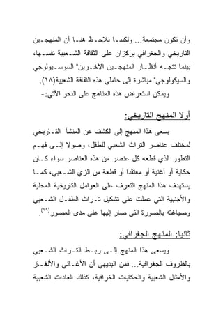 ‫ﻭﺃﻥ ﺘﻜﻭﻥ ﻤﺠﺘﻤﻌﺔ... ﻭﻟﻜﻨﻨـﺎ ﻨﻼﺤـﻅ ﻫﻨـﺎ ﺃﻥ ﺍﻟﻤﻨﻬﺠـﻴﻥ‬
‫ﺍﻟﺘﺎﺭﻴﺨﻲ ﻭﺍﻟﺠﻐﺭﺍﻓﻲ ﻴﺭﻜﺯﺍﻥ ﻋﻠﻰ ﺍﻟﺜﻘﺎﻓﺔ ﺍﻟﺸـﻌﺒﻴﺔ ﻨﻔﺴـﻬﺎ،‬
‫ﺒﻴﻨﻤﺎ ﺘﺘﺠـﻪ ﺃﻨﻅـﺎﺭ ﺍﻟﻤﻨﻬﺠـﻴﻥ ﺍﻵﺨـﺭﻴﻥ" ﺍﻟﺴﻭﺴـﻴﻭﻟﻭﺠﻲ‬
  ‫ﻭﺍﻟﺴﻴﻜﻭﻟﻭﺠﻲ" ﻤﺒﺎﺸﺭﺓ ﺇﻟﻰ ﺤﺎﻤﻠﻲ ﻫﺫﻩ ﺍﻟﺜﻘﺎﻓﺔ ﺍﻟﺸﻌﺒﻴﺔ)٨١(.‬
  ‫ﻭﻴﻤﻜﻥ ﺍﺴﺘﻌﺭﺍﺽ ﻫﺫﻩ ﺍﻟﻤﻨﺎﻫﺞ ﻋﻠﻰ ﺍﻟﻨﺤﻭ ﺍﻵﺘﻲ:-‬

                                ‫ﺃﻭﻻ ﺍﻟﻤﻨﻬﺞ ﺍﻟﺘﺎﺭﻴﺨﻲ:‬
                                                 ‫ﹰ‬
‫ﻴﺴﻌﻰ ﻫﺫﺍ ﺍﻟﻤﻨﻬﺞ ﺇﻟﻰ ﺍﻟﻜﺸﻑ ﻋﻥ ﺍﻟﻤﻨﺸﺄ ﺍﻟﺘـﺎﺭﻴﺨﻲ‬
‫ﻟﻤﺨﺘﻠﻑ ﻋﻨﺎﺼﺭ ﺍﻟﺘﺭﺍﺙ ﺍﻟﺸﻌﺒﻲ ﻟﻠﻁﻔل، ﻭﺼﻭﻻ ﺇﻟـﻰ ﻓﻬـﻡ‬
          ‫ﹰ‬
‫ﺍﻟﺘﻁﻭﺭ ﺍﻟﺫﻱ ﻗﻁﻌﻪ ﻜل ﻋﻨﺼﺭ ﻤﻥ ﻫﺫﻩ ﺍﻟﻌﻨﺎﺼﺭ ﺴﻭﺍﺀ ﻜـﺎﻥ‬
‫ﺤﻜﺎﻴﺔ ﺃﻭ ﺃﻏﻨﻴﺔ ﺃﻭ ﻤﻌﺘﻘﺩﺍ ﺃﻭ ﻗﻁﻌﺔ ﻤﻥ ﺍﻟﺯﻱ ﺍﻟﺸـﻌﺒﻲ، ﻜﻤـﺎ‬
                               ‫‪‬‬
‫ﻴﺴﺘﻬﺩﻑ ﻫﺫﺍ ﺍﻟﻤﻨﻬﺞ ﺍﻟﺘﻌﺭﻑ ﻋﻠﻰ ﺍﻟﻌﻭﺍﻤل ﺍﻟﺘﺎﺭﻴﺨﻴﺔ ﺍﻟﻤﺤﻠﻴﺔ‬
‫ﻭﺍﻷﺠﻨﺒﻴﺔ ﺍﻟﺘﻲ ﻋﻤﻠﺕ ﻋﻠﻰ ﺘﺸﻜﻴل ﺘـﺭﺍﺙ ﺍﻟﻁﻔـل ﺍﻟﺸـﻌﺒﻲ‬
 ‫ﻭﺼﻴﺎﻏﺘﻪ ﺒﺎﻟﺼﻭﺭﺓ ﺍﻟﺘﻲ ﺼﺎﺭ ﺇﻟﻴﻬﺎ ﻋﻠﻰ ﻤﺩﻯ ﺍﻟﻌﺼﻭﺭ)٩١(.‬

                              ‫ﺜﺎﻨﻴﺎ: ﺍﻟﻤﻨﻬﺞ ﺍﻟﺠﻐﺭﺍﻓﻲ:‬
                                                 ‫‪‬‬
‫ﻭﻴﺴﻌﻰ ﻫﺫﺍ ﺍﻟﻤﻨﻬﺞ ﺇﻟـﻰ ﺭﺒـﻁ ﺍﻟﺘـﺭﺍﺙ ﺍﻟﺸـﻌﺒﻲ‬
‫ﺒﺎﻟﻅﺭﻭﻑ ﺍﻟﺠﻐﺭﺍﻓﻴﺔ... ﻓﻤﻥ ﺍﻟﺒﺩﻴﻬﻲ ﺃﻥ ﺍﻷﻏـﺎﻨﻲ ﻭﺍﻷﻟﻐـﺎﺯ‬
‫ﻭﺍﻷﻤﺜﺎل ﺍﻟﺸﻌﺒﻴﺔ ﻭﺍﻟﺤﻜﺎﻴﺎﺕ ﺍﻟﺨﺭﺍﻓﻴﺔ، ﻜﺫﻟﻙ ﺍﻟﻌﺎﺩﺍﺕ ﺍﻟﺸﻌﺒﻴﺔ‬
 