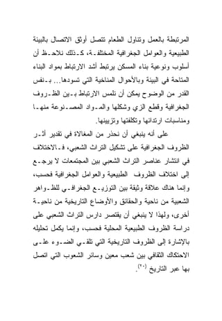 ‫ﺍﻟﻤﺭﺘﺒﻁﺔ ﺒﺎﻟﻌﻤل ﻭﺘﻨﺎﻭل ﺍﻟﻁﻌﺎﻡ ﺘﺘﺼل ﺃﻭﺜﻕ ﺍﻻﺘﺼﺎل ﺒﺎﻟﺒﻴﺌﺔ‬
‫ﺍﻟﻁﺒﻴﻌﻴﺔ ﻭﺍﻟﻌﻭﺍﻤل ﺍﻟﺠﻐﺭﺍﻓﻴﺔ ﺍﻟﻤﺨﺘﻠﻔـﺔ، ﻜـﺫﻟﻙ ﻨﻼﺤـﻅ ﺃﻥ‬
‫ﺃﺴﻠﻭﺏ ﻭﻨﻭﻋﻴﺔ ﺒﻨﺎﺀ ﺍﻟﻤﺴﻜﻥ ﻴﺭﺘﺒﻁ ﺃﺸﺩ ﺍﻻﺭﺘﺒﺎﻁ ﺒﻤﻭﺍﺩ ﺍﻟﺒﻨﺎﺀ‬
‫ﺍﻟﻤﺘﺎﺤﺔ ﻓﻲ ﺍﻟﺒﻴﺌﺔ ﻭﺒﺎﻷﺤﻭﺍل ﺍﻟﻤﻨﺎﺨﻴﺔ ﺍﻟﺘﻲ ﺘﺴﻭﺩﻫﺎ... ﺒـﻨﻔﺱ‬
‫ﺍﻟﻘﺩﺭ ﻤﻥ ﺍﻟﻭﻀﻭﺡ ﻴﻤﻜﻥ ﺃﻥ ﻨﻠﻤﺱ ﺍﻻﺭﺘﺒﺎﻁ ﺒـﻴﻥ ﺍﻟﻅـﺭﻭﻑ‬
‫ﺍﻟﺠﻐﺭﺍﻓﻴﺔ ﻭﻗﻁﻊ ﺍﻟﺯﻱ ﻭﺸﻜﻠﻬﺎ ﻭﺍﻟﻤـﻭﺍﺩ ﺍﻟﻤﺼـﻨﻭﻋﺔ ﻤﻨﻬـﺎ‬
                      ‫ﻭﻤﻨﺎﺴﺒﺎﺕ ﺍﺭﺘﺩﺍﺌﻬﺎ ﻭﺘﻜﻠﻔﺘﻬﺎ ﻭﺘﺯﻴﻴﻨﻬﺎ.‬
‫ﻋﻠﻰ ﺃﻨﻪ ﻴﻨﺒﻐﻲ ﺃﻥ ﻨﺤﺫﺭ ﻤﻥ ﺍﻟﻤﻐﺎﻻﺓ ﻓﻲ ﺘﻘﺩﻴﺭ ﺃﺜـﺭ‬
‫ﺍﻟﻅﺭﻭﻑ ﺍﻟﺠﻐﺭﺍﻓﻴﺔ ﻋﻠﻰ ﺘﺸﻜﻴل ﺍﻟﺘﺭﺍﺙ ﺍﻟﺸﻌﺒﻲ، ﻓـﺎﻻﺨﺘﻼﻑ‬
‫ﻓﻲ ﺍﻨﺘﺸﺎﺭ ﻋﻨﺎﺼﺭ ﺍﻟﺘﺭﺍﺙ ﺍﻟﺸﻌﺒﻲ ﺒﻴﻥ ﺍﻟﻤﺠﺘﻤﻌﺎﺕ ﻻ ﻴﺭﺠـﻊ‬
‫ﺇﻟﻰ ﺍﺨﺘﻼﻑ ﺍﻟﻅﺭﻭﻑ ﺍﻟﻁﺒﻴﻌﻴﺔ ﻭﺍﻟﻌﻭﺍﻤل ﺍﻟﺠﻐﺭﺍﻓﻴﺔ ﻓﺤﺴﺏ،‬
‫ﻭﺇﻨﻤﺎ ﻫﻨﺎﻙ ﻋﻼﻗﺔ ﻭﺜﻴﻘﺔ ﺒﻴﻥ ﺍﻟﺘﻭﺯﻴـﻊ ﺍﻟﺠﻐﺭﺍﻓـﻲ ﻟﻠﻅـﻭﺍﻫﺭ‬
‫ﺍﻟﺸﻌﺒﻴﺔ ﻤﻥ ﻨﺎﺤﻴﺔ ﻭﺍﻟﺤﻘﺎﺌﻕ ﻭﺍﻷﻭﻀﺎﻉ ﺍﻟﺘﺎﺭﻴﺨﻴﺔ ﻤﻥ ﻨﺎﺤﻴـﺔ‬
‫ﺃﺨﺭﻯ، ﻭﻟﻬﺫﺍ ﻻ ﻴﻨﺒﻐﻲ ﺃﻥ ﻴﻘﺘﺼﺭ ﺩﺍﺭﺱ ﺍﻟﺘﺭﺍﺙ ﺍﻟﺸﻌﺒﻲ ﻋﻠﻰ‬
‫ﺩﺭﺍﺴﺔ ﺍﻟﻅﺭﻭﻑ ﺍﻟﻁﺒﻴﻌﻴﺔ ﺍﻟﻤﺤﻠﻴﺔ ﻓﺤﺴﺏ، ﻭﺇﻨﻤﺎ ﻴﻜﻤل ﺘﺤﻠﻴﻠﻪ‬
‫ﺒﺎﻹﺸﺎﺭﺓ ﺇﻟﻰ ﺍﻟﻅﺭﻭﻑ ﺍﻟﺘﺎﺭﻴﺨﻴﺔ ﺍﻟﺘﻲ ﺘﻠﻘـﻲ ﺍﻟﻀـﻭﺀ ﻋﻠـﻰ‬
‫ﺍﻻﺤﺘﻜﺎﻙ ﺍﻟﺜﻘﺎﻓﻲ ﺒﻴﻥ ﺸﻌﺏ ﻤﻌﻴﻥ ﻭﺴﺎﺌﺭ ﺍﻟﺸﻌﻭﺏ ﺍﻟﺘﻲ ﺍﺘﺼل‬
                                     ‫ﺒﻬﺎ ﻋﺒﺭ ﺍﻟﺘﺎﺭﻴﺦ )٠٢(.‬
 