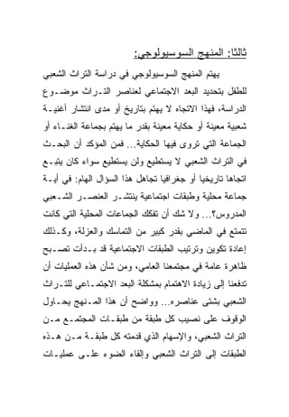 ‫ﺜﺎﻟﺜﺎ: ﺍﻟﻤﻨﻬﺞ ﺍﻟﺴﻭﺴﻴﻭﻟﻭﺠﻲ:‬
                                               ‫ﹰ‬
‫ﻴﻬﺘﻡ ﺍﻟﻤﻨﻬﺞ ﺍﻟﺴﻭﺴﻴﻭﻟﻭﺠﻲ ﻓﻲ ﺩﺭﺍﺴﺔ ﺍﻟﺘﺭﺍﺙ ﺍﻟﺸﻌﺒﻲ‬
‫ﻟﻠﻁﻔل ﺒﺘﺤﺩﻴﺩ ﺍﻟﺒﻌﺩ ﺍﻻﺠﺘﻤﺎﻋﻲ ﻟﻌﻨﺎﺼﺭ ﺍﻟﺘـﺭﺍﺙ ﻤﻭﻀـﻭﻉ‬
‫ﺍﻟﺩﺭﺍﺴﺔ، ﻓﻬﺫﺍ ﺍﻻﺘﺠﺎﻩ ﻻ ﻴﻬﺘﻡ ﺒﺘﺎﺭﻴﺦ ﺃﻭ ﻤﺩﻯ ﺍﻨﺘﺸﺎﺭ ﺃﻏﻨﻴـﺔ‬
‫ﺸﻌﺒﻴﺔ ﻤﻌﻴﻨﺔ ﺃﻭ ﺤﻜﺎﻴﺔ ﻤﻌﻴﻨﺔ ﺒﻘﺩﺭ ﻤﺎ ﻴﻬﺘﻡ ﺒﺠﻤﺎﻋﺔ ﺍﻟﻐﻨـﺎﺀ ﺃﻭ‬
‫ﺍﻟﺠﻤﺎﻋﺔ ﺍﻟﺘﻲ ﺘﺭﻭﻯ ﻓﻴﻬﺎ ﺍﻟﺤﻜﺎﻴﺔ... ﻓﻤﻥ ﺍﻟﻤﺅﻜﺩ ﺃﻥ ﺍﻟﺒﺤـﺙ‬
‫ﻓﻲ ﺍﻟﺘﺭﺍﺙ ﺍﻟﺸﻌﺒﻲ ﻻ ﻴﺴﺘﻁﻴﻊ ﻭﻟﻥ ﻴﺴﺘﻁﻴﻊ ﺴﻭﺍﺀ ﻜﺎﻥ ﻴﺘﺒـﻊ‬
‫ﺍﺘﺠﺎﻫﺎ ﺘﺎﺭﻴﺨﻴﺎ ﺃﻭ ﺠﻐﺭﺍﻓﻴﺎ ﺘﺠﺎﻫل ﻫﺫﺍ ﺍﻟﺴﺅﺍل ﺍﻟﻬﺎﻡ: ﻓﻲ ﺃﻴـﺔ‬
                                 ‫‪‬‬          ‫‪‬‬
‫ﺠﻤﺎﻋﺔ ﻤﺤﻠﻴﺔ ﻭﻁﺒﻘﺎﺕ ﺍﺠﺘﻤﺎﻋﻴﺔ ﻴﻨﺘﺸـﺭ ﺍﻟﻌﻨﺼـﺭ ﺍﻟﺸـﻌﺒﻲ‬
‫ﺍﻟﻤﺩﺭﻭﺱ؟... ﻭﻻ ﺸﻙ ﺃﻥ ﺘﻔﻜﻙ ﺍﻟﺠﻤﺎﻋﺎﺕ ﺍﻟﻤﺤﻠﻴﺔ ﺍﻟﺘﻲ ﻜﺎﻨﺕ‬
‫ﺘﺘﻤﺘﻊ ﻓﻲ ﺍﻟﻤﺎﻀﻲ ﺒﻘﺩﺭ ﻜﺒﻴﺭ ﻤﻥ ﺍﻟﺘﻤﺎﺴﻙ ﻭﺍﻟﻌﺯﻟﺔ، ﻭﻜـﺫﻟﻙ‬
‫ﺇﻋﺎﺩﺓ ﺘﻜﻭﻴﻥ ﻭﺘﺭﺘﻴﺏ ﺍﻟﻁﺒﻘﺎﺕ ﺍﻻﺠﺘﻤﺎﻋﻴﺔ ﻗﺩ ﺒـﺩﺃﺕ ﺘﺼـﺒﺢ‬
‫ﻅﺎﻫﺭﺓ ﻋﺎﻤﺔ ﻓﻲ ﻤﺠﺘﻤﻌﻨﺎ ﺍﻟﻌﺎﻤﻲ، ﻭﻤﻥ ﺸﺄﻥ ﻫﺫﻩ ﺍﻟﻌﻤﻠﻴﺎﺕ ﺃﻥ‬
‫ﺘﺩﻓﻌﻨﺎ ﺇﻟﻰ ﺯﻴﺎﺩﺓ ﺍﻻﻫﺘﻤﺎﻡ ﺒﻤﺸﻜﻠﺔ ﺍﻟﺒﻌﺩ ﺍﻻﺠﺘﻤـﺎﻋﻲ ﻟﻠﺘـﺭﺍﺙ‬
‫ﺍﻟﺸﻌﺒﻲ ﺒﺸﺘﻰ ﻋﻨﺎﺼﺭﻩ... ﻭﻭﺍﻀﺢ ﺃﻥ ﻫﺫﺍ ﺍﻟﻤـﻨﻬﺞ ﻴﺤـﺎﻭل‬
‫ﺍﻟﻭﻗﻭﻑ ﻋﻠﻰ ﻨﺼﻴﺏ ﻜل ﻁﺒﻘﺔ ﻤﻥ ﻁﺒﻘـﺎﺕ ﺍﻟﻤﺠﺘﻤـﻊ ﻤـﻥ‬
‫ﺍﻟﺘﺭﺍﺙ ﺍﻟﺸﻌﺒﻲ، ﻭﺍﻹﺴﻬﺎﻡ ﺍﻟﺫﻱ ﻗﺩﻤﺘﻪ ﻜل ﻁﺒﻘـﺔ ﻤـﻥ ﻫـﺫﻩ‬
‫ﺍﻟﻁﺒﻘﺎﺕ ﺇﻟﻰ ﺍﻟﺘﺭﺍﺙ ﺍﻟﺸﻌﺒﻲ ﻭﺇﻟﻘﺎﺀ ﺍﻟﻀﻭﺀ ﻋﻠـﻰ ﻋﻤﻠﻴـﺎﺕ‬
 